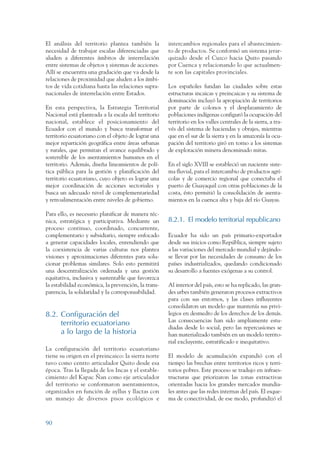 ARMADO RESUMEN BUEN VIVIR   12/1/09   3:21 PM   Page 90




                 El análisis del territorio plantea también la        intercambios regionales para el abastecimien-
                 necesidad de trabajar escalas diferenciadas que      to de productos. Se conformó un sistema jerar-
                 aluden a diferentes ámbitos de interrelación         quizado desde el Cuzco hacia Quito pasando
                 entre sistemas de objetos y sistemas de acciones.    por Cuenca y relacionando lo que actualmen-
                 Allí se encuentra una gradación que va desde la      te son las capitales provinciales.
                 relaciones de proximidad que aluden a los ámbi-
                 tos de vida cotidiana hasta las relaciones supra-    Los españoles fundan las ciudades sobre estas
                 nacionales de interrelación entre Estados.           estructuras incaicas y preincaicas y su sistema de
                                                                      dominación incluyó la apropiación de territorios
                 En esta perspectiva, la Estrategia Territorial       por parte de colonos y el desplazamiento de
                 Nacional está planteada a la escala del territorio   poblaciones indígenas configuró la ocupación del
                 nacional, establece el posicionamiento del           territorio en los valles centrales de la sierra, a tra-
                 Ecuador con el mundo y busca transformar el          vés del sistema de haciendas y obrajes, mientras
                 territorio ecuatoriano con el objeto de lograr una   que en el sur de la sierra y en la amazonía la ocu-
                 mejor repartición geográfica entre áreas urbanas     pación del territorio giró en torno a los sistemas
                 y rurales, que permitan el avance equilibrado y      de explotación minera denominado mitas.
                 sostenible de los asentamientos humanos en el
                 territorio. Además, diseña lineamientos de polí-     En el siglo XVIII se estableció un naciente siste-
                 tica pública para la gestión y planificación del     ma fluvial, para el intercambio de productos agrí-
                 territorio ecuatoriano, cuyo objeto es lograr una    colas y de comercio regional que conectaba el
                 mejor coordinación de acciones sectoriales y         puerto de Guayaquil con otras poblaciones de la
                 busca un adecuado nivel de complementariedad         costa, ésto permitió la consolidación de asenta-
                 y retroalimentación entre niveles de gobierno.       mientos en la cuenca alta y baja del río Guayas.

                 Para ello, es necesario planificar de manera téc-
                 nica, estratégica y participativa. Mediante un       8.2.1. El modelo territorial republicano
                 proceso continuo, coordinado, concurrente,
                 complementario y subsidiario, siempre enfocado       Ecuador ha sido un país primario-exportador
                 a generar capacidades locales, entendiendo que       desde sus inicios como República, siempre sujeto
                 la coexistencia de varias culturas nos plantea       a las variaciones del mercado mundial y dejándo-
                 visiones y aproximaciones diferentes para solu-      se llevar por las necesidades de consumo de los
                 cionar problemas similares. Solo esto permitirá      países industrializados, quedando condicionado
                 una descentralización ordenada y una gestión         su desarrollo a fuentes exógenas a su control.
                 equitativa, inclusiva y sustentable que favorezca
                 la estabilidad económica, la prevención, la trans-   Al interior del país, esto se ha replicado, las gran-
                 parencia, la solidaridad y la corresponsabilidad.    des urbes también generaron procesos extractivos
                                                                      para con sus entornos, y las clases influyentes
                                                                      consolidaron un modelo que mantenía sus privi-
                 8.2. Configuración del                               legios en desmedro de los derechos de los demás.
                                                                      Las consecuencias han sido ampliamente estu-
                      territorio ecuatoriano
                                                                      diadas desde lo social, pero las repercusiones se
                      a lo largo de la historia                       han materializado también en un modelo territo-
                                                                      rial excluyente, estratificado e inequitativo.
                 La configuración del territorio ecuatoriano
                 tiene su origen en el preincaico: la sierra norte    El modelo de acumulación expandió con el
                 tuvo como centro articulador Quito desde esa         tiempo las brechas entre territorios ricos y terri-
                 época. Tras la llegada de los Incas y el estable-    torios pobres. Este proceso se tradujo en infraes-
                 cimiento del Kapac Ñan como eje articulador          tructuras que priorizaron las zonas extractivas
                 del territorio se conformaron asentamientos,         orientadas hacia los grandes mercados mundia-
                 organizados en función de ayllus y llactas con       les antes que las redes internas del país. El esque-
                 un manejo de diversos pisos ecológicos e             ma de conectividad, de ese modo, profundizó el



                 90
 