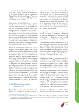 ARMADO RESUMEN BUEN VIVIR         12/1/09     3:21 PM     Page 91




                                                                                                                                                 BUEN VIVIR
                                                                                                                                                       PARA EL
              crecimiento desigual de las regiones. Entre los                    regiones naturales: Costa, Sierra, Oriente. Esta
              años 1980 y 1990 se agudizó la situación gracias                   división es mucho más que un conjunto de




                                                                                                                                                 PLAN NACIONAL
              a la agenda neoliberal. Así, se consolidó el                       indicadores de altura, de suelos, de clima, por-
              bicentralismo de Quito y Guayaquil (Verdesoto,                     que conlleva una distinción particular cultural
              2001) y, junto con él, un modelo degenerativo                      y social que se ha construido durante siglos. Se
              de asimetría en los territorios.                                   trata sobre todo de la yuxtaposición de matrices
                                                                                 culturales diferenciadas desde el punto de vista




                                                                                                                                                       DEL
              Hacia finales del siglo XIX, el país ya contaba                    de la composición étnica, de los comporta-




                                                                                                                                                 CONSTRUCCIÓN
              con 15 provincias, 10 serranas y 5 costeñas, las                   mientos demográficos, de la evolución de las
              amazónicas fueron fundadas en el siglo XX, algu-                   relaciones sociales, de la génesis de las estructu-
              nas muy recientemente. Si bien la fundación de                     ras y dinámicas económicas.
              muchas de estas provincias no correspondió a




                                                                                                                                                       DE
              una dinámica demográfica, su establecimiento se                    Esta oposición - yuxtaposición no implica una




                                                                                                                                                 EL PROCESO
              fundamentó en el modelo de aprovechamiento                         separación, aunque las cordilleras constituyen
              de la riqueza y en los cacicazgos regionales que se                un obstáculo apremiante. La movilidad de las
              fueron estableciendo. Es hacia la segunda mitad                    poblaciones y el desarrollo de una sociedad
              del siglo XX que el ritmo del crecimiento                          nacional inducen transferencias y cambios.
              aumenta, entre 1950 y 2001 los ecuatorianos se
              cuadruplican en número aunque con marcadas                         La región Costa ocupa una mejor situación en el
              diferencias regionales. (León, J., 2009).                          marco de la economía nacional fruto de dos ciclos
                                                                                 agro-exportadores importante, mientras que la
              La red de asentamientos humanos del Ecuador                        región del Oriente tiene la peor situación a pesar
              responde a los modelos de desarrollo de su deve-                   de ser generadora de riqueza, a través de la explo-
              nir histórico, en función a las diferentes formas de               tación petrolera, esta condición dada por el cierre
              apropiación de la riqueza, así tenemos claramente                  oriental, el obstáculo andino y la mala distribu-
              marcadas las etapas de la agro-exportación de                      ción de la riqueza generada en la región.
              cacao que desarrolla algunas ciudades interiores
              de la costa. Posteriormente la época bananera                      Complementariamente a la división geográfica,
              desarrolla los puertos y los accesos a ellos, luego                en el país se han consolidado dos ejes principal-
              un primer proceso de industrialización consolida                   mente norte-sur: la franja costera, que incluye
              la troncal víal de la sierra y finalmente, una etapa               ciudades porteñas Guayaquil, Manta, Puerto
              de explotación petrolera en la que los oleoductos,                 Bolívar y Esmeraldas; y, la Panamericana con las
              las grandes infraestructuras de la industria petro-                ciudades Quito, Ibarra, Ambato, Cuenca y otras.
              lera y las carreteras vinculadas se instalaron en la
              zona norte de la Amazonía. El poblamiento de su                    Ambos ejes constituidos por nodos de desarrollo
              territorio ha ido evolucionando y conformando                      (grupos o redes de ciudades) y infraestructura de

                                                                                                                                                 8. ESTRATEGIA TERRITORIAL NACIONAL
              una estructura nacional concentrada y poco uni-                    transporte. En el caso de la franja costanera vin-
              forme, gracias a la influencia de varios factores,                 culados a la producción agrícola, sobre todo
              siendo los principales los económico-productivos,                  aquella de exportación y a los puertos de salida. El
              las infraestructuras, los servicios y las redes viales.            caso del eje de la Panamericana obedece a una
                                                                                 articulación del territorio previa a la conquista
                                                                                 española que no se perdió a través del tiempo y
              8.2.2. El espacio geográfico                                       constituye el eje vinculante del territorio nacio-
                     ecuatoriano50                                               nal de la serranía y del país con sus vecinos.

              La cordillera Andina divide al territorio conti-                   A lo largo de la historia dos ciudades se han
              nental del Ecuador en 3 macro-espacios o                           desarrollado con mayor dinámica que el resto

              50
                   Esta sección está sustentada en varias publicaciones de Jean Paul Deler en las que se difundió una interpretación del
                   funcionamiento territorial del Ecuador. Esta lectura permite clarificar el sistema territorial nacional y avanzar hacia una
                   interpretación de sus elementos estructurales.




                                                                                                                                          91
 