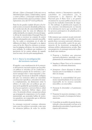 ARMADO RESUMEN BUEN VIVIR   12/1/09    3:21 PM   Page 92




                 del país – Quito y Guayaquil. Cada una con su          mediante criterios y lineamientos específicos
                 identidad propia: Quito, ciudad andina, capital,       concebidos en concordancia con la
                 y centro político, y Guayaquil ciudad tropical,        Constitución y los objetivos del Plan
                 puerto internacional y motor económico. Juntas         Nacional para el Buen Vivir y así permite
                 representan cerca del 30 % de la población.            encaminar las acciones públicas hacia la con-
                                                                        secución de resultados territoriales de impac-
                 Entre las dos grandes ciudades del país se ha for-     to. Sin embargo, la planificación requiere de
                 mado un área con mayores densidades poblaciona-        una constante retroalimentación en función
                 les y niveles más altos de conectividad debido a la    de la información nueva que se produce y de
                 convergencia entre las zonas de influencia de          los procesos participativos de planificación y
                 ambas metrópolis, en conjunto a la zona de impac-      gestión territorial.
                 to del eje de conexión Quito-Guayaquil. Fuera de
                 este centro se reconoce un conjunto de centros         Cabe remarcar que construir un país territorial-
                 urbanos más pequeños, pero a menudo muy pobla-         mente equitativo, seguro, sustentable con una
                 dos, los cuales se encuentran en el radio de           gestión eficaz y un acceso universal y eficiente a
                 influencia de Quito, de Guayaquil y, en algunos        servicios sólo será posible a partir de una opti-
                 casos, de las dos. Hacia los extremos, se encuen-      mización de las inversiones acompañada de
                 tran las márgenes selváticas y las zonas fronterizas   reformas político-administrativas acordes. Bajo
                 poco pobladas. Se evidencia una tendencia a la         esta perspectiva, la estrategia territorial se plan-
                 gravitación de los centros urbanos de segundo          tea desde siete temáticas:
                 nivel en torno a los dos polos metropolitanos.
                                                                           • Propiciar y fortalecer una estructura
                                                                             nacional policéntrica, articulada y com-
                 8.2.3. Hacia la reconfiguración                             plementaria de asentamientos humanos.
                        del territorio nacional
                                                                           • Impulsar el Buen Vivir en los territorios
                 El impulso a una transformación de la estructu-             rurales y la soberanía alimentaria.
                 ra del territorio nacional requiere que las políti-
                 cas públicas se articulen con las condiciones y           • Jerarquizar y hacer eficientes la infraes-
                 características propias de los territorios, y pro-          tructura para la movilidad, la conectivi-
                 mover sinergias inter- e intra-regionales y siste-          dad y la energía.
                 mas red que favorezcan el desarrollo endógeno
                 del país. Los territorios deben ser entendidos            • Garantizar la sustentabilidad del patri-
                 con funciones específicas y articularse de mane-            monio natural mediante el uso racional y
                 ra complementaria, sin distinciones entre lo                responsable de los recursos naturales
                 urbano y lo rural, sino con políticas que pro-              renovables y no renovables.
                 muevan la igualdad de oportunidades, aseguran-
                 do el acceso equitativo a servicios básicos, salud,       • Potenciar la diversidad y el patrimonio
                 educación, nutrición, hábitat digno, entre                  cultural.
                 otros. Se pretende rebasar concepciones planas
                 que propugnan la competencia y no la comple-              • Fomentar la inserción estratégica y sobe-
                 mentariedad, que pretenden hablar de territo-               rana en el mundo y la integración latino-
                 rios ganadores, sin comprender que no deberían              americana.
                 existir territorios perdedores.
                                                                           • Consolidar un modelo de gestión descen-
                 La estrategia territorial construye referentes              tralizado y desconcentrado con base en la
                 tanto para las políticas sectoriales como para              planificación articulada y la gestión parti-
                 las instancias públicas de todos los niveles                cipativa del territorio.




                 92
 