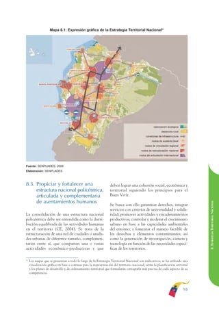 ARMADO RESUMEN BUEN VIVIR        12/2/09     4:40 PM     Page 93




                                                                                                                                              BUEN VIVIR
                                                                                                                                                    PARA EL
                                  Mapa 8.1: Expresión gráfica de la Estrategia Territorial Nacional51




                                                                                                                                              PLAN NACIONAL
                                                                                                                                                    DEL
                                                                                                                                              CONSTRUCCIÓN
                                                                                                                                                    DE
                                                                                                                                              EL PROCESO
              Fuente: SENPLADES, 2009
              Elaboración: SENPLADES



              8.3. Propiciar y fortalecer una                                   deben lograr una cohesión social, económica y
                   estructura nacional policéntrica,                            territorial siguiendo los principios para el
                   articulada y complementaria                                  Buen Vivir.
                   de asentamientos humanos
                                                                                                                                              8. ESTRATEGIA TERRITORIAL NACIONAL
                                                                                Se busca con ello garantizar derechos, integrar
                                                                                servicios con criterios de universalidad y solida-
              La consolidación de una estructura nacional                       ridad; promover actividades y encadenamientos
              policéntrica debe ser entendida como la distri-                   productivos; controlar y moderar el crecimiento
              bución equilibrada de las actividades humanas                     urbano en base a las capacidades ambientales
              en el territorio (CE, 2004). Se trata de la                       del entorno; y fomentar el manejo factible de
              estructuración de una red de ciudades o unida-                    los desechos y elementos contaminantes; así
              des urbanas de diferente tamaño, complemen-                       como la generación de investigación, ciencia y
              tarias entre sí, que comparten una o varias                       tecnología en función de las necesidades especí-
              actividades económico-productivas y que                           ficas de los territorios.

              51
                   Los mapas que se presentan a todo lo largo de la Estrategia Territorial Nacional son indicativos, se ha utilizado una
                   visualización gráfica en base a coremas para la representación del territorio nacional, serán la planificación sectorial
                   y los planes de desarrollo y de ordenamiento territorial que formularán cartografía más precisa de cada aspecto de su
                   competencia.




                                                                                                                                       93
 