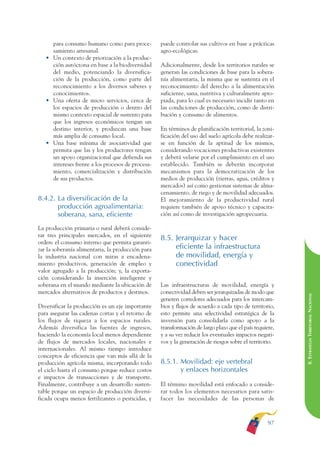 ARMADO RESUMEN BUEN VIVIR   12/1/09   3:21 PM   Page 97




                                                                                                                       BUEN VIVIR
                                                                                                                             PARA EL
                   para consumo humano como para proce-          puede controlar sus cultivos en base a prácticas
                   samiento artesanal.                           agro-ecológicas.




                                                                                                                       PLAN NACIONAL
                 • Un contexto de priorización a la produc-
                   ción autóctona en base a la biodiversidad     Adicionalmente, desde los territorios rurales se
                   del medio, potenciando la diversifica-        generan las condiciones de base para la sobera-
                   ción de la producción, como parte del         nía alimentaria, la misma que se sustenta en el
                   reconocimiento a los diversos saberes y       reconocimiento del derecho a la alimentación




                                                                                                                             DEL
                   conocimientos.                                suficiente, sana, nutritiva y culturalmente apro-




                                                                                                                       CONSTRUCCIÓN
                 • Una oferta de micro servicios, cerca de       piada, para lo cual es necesario incidir tanto en
                   los espacios de producción o dentro del       las condiciones de producción, como de distri-
                   mismo contexto espacial de sustento para      bución y consumo de alimentos.
                   que los ingresos económicos tengan un




                                                                                                                             DE
                   destino interior, y produzcan una base        En términos de planificación territorial, la zoni-




                                                                                                                       EL PROCESO
                   más amplia de consumo local.                  ficación del uso del suelo agrícola debe realizar-
                 • Una base mínima de asociatividad que          se en función de la aptitud de los mismos,
                   permita que las y los productores tengan      considerando vocaciones productivas existentes
                   un apoyo organizacional que defienda sus      y deberá velarse por el cumplimiento en el uso
                   intereses frente a los procesos de procesa-   establecido. También se deberán incorporar
                   miento, comercialización y distribución       mecanismos para la democratización de los
                   de sus productos.                             medios de producción (tierras, agua, créditos y
                                                                 mercados) así como gestionar sistemas de alma-
                                                                 cenamiento, de riego y de movilidad adecuados.
              8.4.2. La diversificación de la                    El mejoramiento de la productividad rural
                     producción agroalimentaria:                 requiere también de apoyo técnico y capacita-
                     soberana, sana, eficiente                   ción así como de investigación agropecuaria.

              La producción primaria o rural deberá conside-
              rar tres principales mercados, en el siguiente
                                                                 8.5. Jerarquizar y hacer
              orden: el consumo interno que permita garanti-
              zar la soberanía alimentaria, la producción para        eficiente la infraestructura
              la industria nacional con miras a encadena-             de movilidad, energía y
              miento productivos, generación de empleo y              conectividad
              valor agregado a la producción; y, la exporta-
              ción considerando la inserción inteligente y
              soberana en el mundo mediante la ubicación de      Las infraestructuras de movilidad, energía y
              mercados alternativos de productos y destinos.     conectividad deben ser jerarquizadas de modo que

                                                                                                                       8. ESTRATEGIA TERRITORIAL NACIONAL
                                                                 generen corredores adecuados para los intercam-
              Diversificar la producción es un eje importante    bios y flujos de acuerdo a cada tipo de territorio,
              para asegurar las cadenas cortas y el retorno de   esto permite una selectividad estratégica de la
              los flujos de riqueza a los espacios rurales.      inversión para consolidarla como apoyo a la
              Además diversifica las fuentes de ingresos,        transformación de largo plazo que el país requiere,
              haciendo la economía local menos dependiente       y a su vez reducir los eventuales impactos negati-
              de flujos de mercados locales, nacionales e        vos y la generación de riesgos sobre el territorio.
              internacionales. Al mismo tiempo introduce
              conceptos de eficiencia que van más allá de la
              producción agrícola misma, incorporando todo       8.5.1. Movilidad: eje vertebral
              el ciclo hasta el consumo porque reduce costos            y enlaces horizontales
              e impactos de transacciones y de transporte.
              Finalmente, contribuye a un desarrollo susten-     El término movilidad está enfocado a conside-
              table porque un espacio de producción diversi-     rar todos los elementos necesarios para satis-
              ficada ocupa menos fertilizantes o pesticidas, y   facer las necesidades de las personas de



                                                                                                                 97
 
