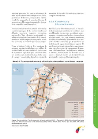 ARMADO RESUMEN BUEN VIVIR     12/1/09     3:21 PM     Page 99




                                                                                                                                        BUEN VIVIR
                                                                                                                                              PARA EL
              inserción paulatina del país en el manejo de                 extensión de las redes eléctricas y de conectivi-
              otros recursos renovables: energía solar, eólica,            dad para zonas rurales.




                                                                                                                                        PLAN NACIONAL
              geotérmica, de biomasa, mareomotriz; estable-
              ciendo la generación de energía eléctrica de
              fuentes renovables como las principales alterna-             8.5.3. Conectividad y
              tivas sostenibles en el largo plazo.                                telecomunicaciones




                                                                                                                                              DEL
              Todas estas intervenciones deberán mantener el               El sector de las telecomunicaciones se ha desa-




                                                                                                                                        CONSTRUCCIÓN
              equilibrio ecológico de las fuentes para lo cual             rrollado de manera asimétrica en los últimos años
              deberán respetarse exigentes normativas                      en el Ecuador, por una parte se evidencia un per-
              ambientales. Todo ello estará acompañado por                 manente crecimiento en la oferta y demanda de
              políticas de distribución equitativa de la energía,          telefonía móvil y por otra, un estancamiento en




                                                                                                                                              DE
              pues es un insumo imprescindible para la indus-              la oferta de telefonía fija. La tendencia en el mer-




                                                                                                                                        EL PROCESO
              tria nacional y el desarrollo productivo del país.           cado mundial demuestra que la telefonía fija
                                                                           todavía puede seguir desarrollándose a partir del
              Desde el ámbito local, se debe gestionar la                  uso de nuevas tecnologías y ofrecer nuevos servi-
              mejora y ampliación del alumbrado público de                 cios, bajo el concepto de convergencia de servi-
              las localidades así como también la elaboración              cios, tales como Triple Play (televisión, telefonía
              de normativas específicas para los cascos urba-              e Internet), banda ancha, etc. Por otro lado el
              nos históricos en cuanto al manejo de las redes              acceso a Internet muestra un desequilibrio que
              de energía y conectividad. Se deberá priorizar la            privilegia los centros poblados principales.

               Mapa 8.3: Corredores jerárquicos de infraestructura de movilidad, conectividad y energía




                                                                                                                                        8. ESTRATEGIA TERRITORIAL NACIONAL




              Fuente: Energía eléctrica (Plan de expansión del sector eléctrico-MEER y Transelectric 2008), Conectividad-fibra óptica
              (Corp. Nac. Telecomunicaciones, Fondo Solidaridad, 2009), Vialidad (MTOP, 2008), Puertos (Dig. Mer, 2005; IGM, 2003),
              Aeropuertos (DAC, 2003).
              Elaboración: SENPLADES


                                                                                                                                 99
 