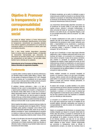 101
Objetivo 8: Promover
la transparencia y la
corresponsabilidad
para una nueva ética
social
Las mesas de diálogo relativas al Frente Anticorrupción
concentraron sus propuestas, específicamente, en los temas
de transparencia, concentrando sus propuestas alrededor
de la reforma regulatoria, principalmente en el control de la
contratación pública y en la formación en valores, sobre todo
en el sistema educativo.
Esta y otras mesas también desarrollaron propuestas
frente a la lucha contra los paraísos fiscales y el desarrollo
de instrumentos internacionales para intercambio de
información que permitan justicia fiscal. La transparencia en
las contrataciones de obra pública, o las del gasto militar,
también fueron referidas por la ciudadanía.
Sistematización de los 23 procesos de Diálogo Nacional.
Sistema informático de seguimiento-Senplades.
Fundamento
La agenda pública condensa objetos de atención preferencial a
ser atendidos desde la política pública (Meny y Thoenig, 1992).
En este sentido, el Programa de Gobierno 2017-2021 manifestó
de manera expresa que “la consolidación de la nueva política
supone no dar un solo paso atrás en la lucha contra la corrupción
y la impunidad” (Movimientos Alianza PAIS, 2017, 29).
El satisfacer intereses particulares y dejar a un lado la
búsqueda del bien común ha desencadenado a nivel mundial
y regional graves problemas de corrupción. La Organización de
las Naciones Unidas (ONU) estima el costo de la corrupción y
delitos relacionados (soborno, robo y fraude fiscal) en alrededor
de US$ 1 260 millones por año, para los países en desarrollo.
Además afirma que, si dichos fondos se dirigieran a la población en
condiciones de pobreza extrema,se podría incrementar sus ingresos
diarios por encima de US$ 1,25 por un período mínimo de 6 años.
Ante la magnitud del problema y el perjuicio social que implica, los
Estados han incorporado dentro de la Agenda 2030 el “Promover
sociedades, justas, pacíficas e inclusivas” como el décimo sexto
Objetivo de Desarrollo Sostenible (ODS). Dentro de sus metas, se
plantea la necesidad de “reducir considerablemente la corrupción
y el soborno en todas sus formas [y] crear instituciones eficaces,
responsables y transparentes a todos los niveles”(Unesco,2016c).
Ecuador no ha sido ajeno a los casos de corrupción internacional:
se involucran empresas que mantuvieron relaciones
contractuales con el Estado ecuatoriano desde hace décadas en
diferentes niveles e instancias, lo que también implica nexos con
funcionarios del mismo Estado.
El Gobierno ecuatoriano, por su parte, ha ratificado su apoyo y
compromiso para combatir la corrupción en sus diversas formas,
mediante la suscripción de instrumentos internacionales como
la Convención de las Naciones Unidas Contra la Corrupción y la
Convención Interamericana Contra la Corrupción.
Los compromisos internacionales adquiridos concuerdan con
la Constitución de Ecuador (2008), la cual asigna dentro del
capítulo primero, referente a principios fundamentales, el
deber primordial del Estado de “garantizar a sus habitantes el
derecho a una cultura de paz, a la seguridad integral y a vivir
en una sociedad democrática y libre de corrupción” (CE, 2008,
art. 3, núm. 8).
El mandato constitucional de lucha contra la corrupción se
expande más allá de los deberes estatales y reconoce el rol
fundamental de las personas en esta cruzada, definiendo como
deber y responsabilidad de las ecuatorianas y ecuatorianos
“administrar honradamente y con apego irrestricto a la ley
el patrimonio público, y denunciar y combatir los actos de
corrupción” (CE, art. 83, núm. 8).
Al igual que la Constitución, el marco legal asigna diferentes
obligaciones y roles a múltiples instituciones dentro de las cinco
funciones del Estado, en la promoción de la transparencia y
lucha contra la corrupción. A pesar de los avances normativos,
para erradicar la corrupción se necesitan ciudadanos y
ciudadanas que respeten y hagan respetar las normas, así como
instituciones que controlen su cumplimiento y, en caso de que se
quebranten, apliquen sanciones. En esta línea, el actual Gobierno
Nacional ha declarado como política prioritaria al fortalecimiento
de la transparencia de las políticas públicas y la lucha contra la
corrupción en todas sus formas.
Existen múltiples conceptos de corrupción manejados de
acuerdo a la coyuntura y época en la que fueron formulados.
Al buscar criterios comunes entre los diferentes conceptos, se
podría definir a la corrupción como la mala utilización del poder
público o privado para favorecer intereses particulares, en
detrimento del bien común.
Al analizar este concepto, es posible identificar a los actores
como las personas que toman la decisión de beneficiar intereses
particulares; no obstante, en el acto de corrupción es de igual
importancia la persona o, en muchos casos, la empresa que
influye ilegalmente en dicha decisión para su beneficio. Además,
hay que tener presente al actor más importante: la ciudadanía
que se ve afectada por estas decisiones.
La corrupción es un problema de todos, derrotarla requiere
de un gran pacto nacional que cuente con el respaldo de una
sociedad vigilante, informada y participativa, que reconozca la
corresponsabilidad de todos los actores de la sociedad, tanto
públicos como privados.
Debido a la complejidad de este fenómeno, es necesario tomar
medidas integrales que ataquen la corrupción desde todos los
frentes. Bajo esta premisa, se propone la construcción de una
nueva ética social que se fundamente en un pueblo consciente
del significado de lo público, al servicio del bien común y
de los intereses colectivos, que exija vivir en una sociedad
transparente y libre de corrupción. Las exigencias de la sociedad
deben reflejarse en leyes, normas y diseños institucionales
que promuevan la transparencia, donde se dificulte el
comportamiento corrupto y se anulen los incentivos hacia la
 