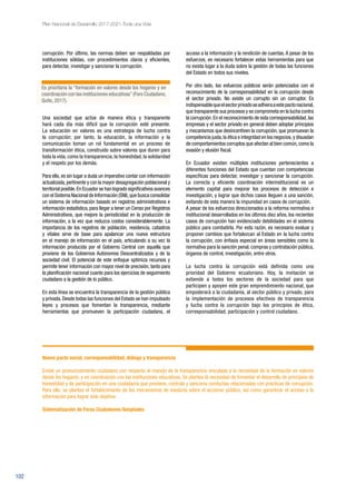 102
Plan Nacional de Desarrollo 2017-2021-Toda una Vida
corrupción. Por último, las normas deben ser respaldadas por
instituciones sólidas, con procedimientos claros y eficientes,
para detectar, investigar y sancionar la corrupción.
Una sociedad que actúe de manera ética y transparente
hará cada día más difícil que la corrupción esté presente.
La educación en valores es una estrategia de lucha contra
la corrupción; por tanto, la educación, la información y la
comunicación toman un rol fundamental en un proceso de
transformación ética, construido sobre valores que duren para
toda la vida, como la transparencia, la honestidad, la solidaridad
y el respeto por los demás.
Para ello, es sin lugar a duda un imperativo contar con información
actualizada,pertinente y con la mayor desagregación poblacional y
territorial posible.En Ecuador se han logrado significativos avances
con el Sistema Nacional de Información (SNI),que busca consolidar
un sistema de información basado en registros administrativos e
información estadística, para llegar a tener un Censo por Registros
Administrativos, que mejore la periodicidad en la producción de
información, a la vez que reduzca costos considerablemente. La
importancia de los registros de población, residencia, catastros
y vitales sirve de base para apalancar una nueva estructura
en el manejo de información en el país, articulando a su vez la
información producida por el Gobierno Central con aquella que
proviene de los Gobiernos Autónomos Descentralizados y de la
sociedad civil. El potencial de este enfoque optimiza recursos y
permite tener información con mayor nivel de precisión, tanto para
la planificación nacional cuanto para los ejercicios de seguimiento
ciudadano a la gestión de lo público.
En esta línea se encuentra la transparencia de la gestión pública
y privada.Desde todas las funciones del Estado se han impulsado
leyes y procesos que fomentan la transparencia, mediante
herramientas que promueven la participación ciudadana, el
acceso a la información y la rendición de cuentas. A pesar de los
esfuerzos, es necesario fortalecer estas herramientas para que
no exista lugar a la duda sobre la gestión de todas las funciones
del Estado en todos sus niveles.
Por otro lado, los esfuerzos públicos serán potenciados con el
reconocimiento de la corresponsabilidad en la corrupción desde
el sector privado. No existe un corrupto sin un corruptor. Es
indispensablequeelsectorprivadoseadhieraaestepactonacional,
que transparente sus procesos y se comprometa en la lucha contra
la corrupción.En el reconocimiento de esta corresponsabilidad,las
empresas y el sector privado en general deben adoptar principios
y mecanismos que desincentiven la corrupción, que promuevan la
competencia justa,la ética e integridad en los negocios,y disuadan
de comportamientos corruptos que afectan al bien común,como la
evasión y elusión fiscal.
En Ecuador existen múltiples instituciones pertenecientes a
diferentes funciones del Estado que cuentan con competencias
específicas para detectar, investigar y sancionar la corrupción.
La correcta y eficiente coordinación interinstitucional es un
elemento capital para mejorar los procesos de detección e
investigación, y lograr que dichos casos lleguen a una sanción,
evitando de esta manera la impunidad en casos de corrupción.
A pesar de los esfuerzos direccionados a la reforma normativa e
institucional desarrollados en los últimos diez años, los recientes
casos de corrupción han evidenciado debilidades en el sistema
público para combatirla. Por esta razón, es necesario evaluar y
proponer cambios que fortalezcan al Estado en la lucha contra
la corrupción, con énfasis especial en áreas sensibles como la
normativa para la sanción penal, compras y contratación pública,
órganos de control, investigación, entre otros.
La lucha contra la corrupción está definida como una
prioridad del Gobierno ecuatoriano. Hoy, la invitación se
extiende a todos los sectores de la sociedad para que
participen y apoyen este gran emprendimiento nacional, que
empoderará a la ciudadanía, al sector público y privado, para
la implementación de procesos efectivos de transparencia
y lucha contra la corrupción bajo los principios de ética,
corresponsabilidad, participación y control ciudadano.
Es prioritaria la “formación en valores desde los hogares y en
coordinación con las instituciones educativas”(Foro Ciudadano,
Quito, 2017).
Nuevo pacto social, corresponsabilidad, diálogo y transparencia
Existe un pronunciamiento ciudadano con respecto al manejo de la transparencia vinculada a la necesidad de la formación en valores
desde los hogares, y en coordinación con las instituciones educativas. Se plantea la necesidad de fomentar el desarrollo de principios de
honestidad y de participación en una ciudadanía que previene, controla y sanciona conductas relacionadas con prácticas de corrupción.
Para ello, se plantea el fortalecimiento de los mecanismos de veeduría sobre el accionar público, así como garantizar el acceso a la
información para lograr este objetivo.
Sistematización de Foros Ciudadanos-Senplades
 
