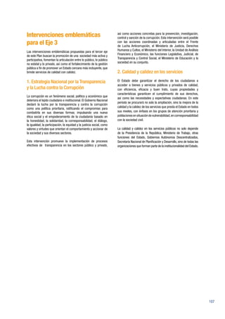 107
Intervenciones emblemáticas
para el Eje 3
Las intervenciones emblemáticas propuestas para el tercer eje
de este Plan buscan la promoción de una sociedad más activa y
participativa, fomentan la articulación entre lo público, lo público
no estatal y lo privado, así como el fortalecimiento de la gestión
pública a fin de promover un Estado cercano más incluyente, que
brinde servicios de calidad con calidez.
1. Estrategia Nacional por la Transparencia
y la Lucha contra la Corrupción
La corrupción es un fenómeno social, político y económico que
deteriora el tejido ciudadano e institucional. El Gobierno Nacional
declaró la lucha por la transparencia y contra la corrupción
como una política prioritaria, ratificando el compromiso para
combatirla en sus diversas formas; impulsando una nueva
ética social y el empoderamiento de la ciudadanía basado en
la honestidad, la solidaridad, la corresponsabilidad, el diálogo,
la igualdad, la participación, la equidad y la justicia social, como
valores y virtudes que orientan el comportamiento y accionar de
la sociedad y sus diversos sectores.
Esta intervención promueve la implementación de procesos
efectivos de transparencia en los sectores público y privado,
así como acciones concretas para la prevención, investigación,
control y sanción de la corrupción. Esta intervención será posible
con las acciones coordinadas y articuladas entre el Frente
de Lucha Anticorrupción, el Ministerio de Justicia, Derechos
Humanos y Cultos, el Ministerio del Interior, la Unidad de Análisis
Financiero y Económico, las funciones Legislativa, Judicial, de
Transparencia y Control Social, el Ministerio de Educación y la
sociedad en su conjunto.
2. Calidad y calidez en los servicios
El Estado debe garantizar el derecho de los ciudadanos a
acceder a bienes y servicios públicos y privados de calidad,
con eficiencia, eficacia y buen trato, cuyas propiedades y
características garanticen el cumplimiento de sus derechos,
así como las necesidades y expectativas ciudadanas. En este
período se procurará no solo la ampliación, sino la mejora de la
calidad y la calidez de los servicios que presta el Estado en todos
sus niveles, con énfasis en los grupos de atención prioritaria y
poblaciones en situación de vulnerabilidad,en corresponsabilidad
con la sociedad civil.
La calidad y calidez en los servicios públicos no solo depende
de la Presidencia de la República, Ministerio de Trabajo, otras
funciones del Estado, Gobiernos Autónomos Descentralizados,
Secretaría Nacional de Planificación y Desarrollo, sino de todas las
organizaciones que forman parte de la institucionalidad del Estado.
 