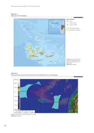 112
Plan Nacional de Desarrollo 2017-2021-Toda una Vida
Mapa No. 5.
Mapa Base Islas Galápagos
Mapa No. 6.
Áreas potenciales (azul claro) de expansión de la plataforma marina de Galápagos
Fuente: Ingala (s/a); MAE (2015a);
The Nature Conservancy (2006);
Instituto Geográfico Militar (2017);
NASA (2004).
Elaboración: Senplades.
Figura 3. Áreas potenciales (azul claro) del límite exterior de la plataforma submarina de Galápagos, aplicando el artículo 76
de la CONVEMAR y las Directrices de la CLPC.
Fuente: Consejo Nacional del Derecho del Mar et al (2009a).
Elaboración: Senplades.
 
