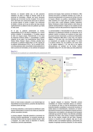 114
Plan Nacional de Desarrollo 2017-2021-Toda una Vida
Asimismo, es necesario señalar que, en este panorama
estadístico, los datos no reflejan la situación actual de las
provincias de Esmeraldas y Manabí, que fueron duramente
afectadas por el terremoto ocurrido el pasado 16 de abril de
2016. Este hecho tuvo consecuencias serias para la cobertura
de servicios básicos, el acceso a empleo y las condiciones
de hábitat y vivienda, por lo que se estima que haya reducido
significativamente la calidad de vida de la población que habita
en estas zonas.
En el país, la población predominante es mestiza,
hispanohablante (82,2% del total de habitantes). En el mismo
territorio cohabitan 14 nacionalidades y 18 pueblos, algunos
de ellos con lenguas propias. Particularmente, en las zonas
de integración fronteriza habitan 11 nacionalidades y pueblos
indígenas, de los cuales 7 son transfronterizos: Shuar, Achuar,
Shiwiar, Andwa, Siekopa’i, Sápara y Kichwas, ubicadas hacia
la Amazonía. La población indígena llega a un 8%, seguida por
la población afroecuatoriana (4,3%) y por la montubia (3,8%).
Los afroecuatorianos están concentrados fundamentalmente en
toda la provincia de Esmeraldas y en los cantones de Guayaquil
(provincia del Guayas), Ibarra (provincia de Imbabura) y Mira
(provincia del Carchi). La población montubia, por su parte, se
concentra prioritariamente en la provincia de Los Ríos, así como
en Guayas y Manabí. Los pueblos y nacionalidades indígenas
están presentes en la mayor parte de la región amazónica y
en la sierra norte y centro (Imbabura, Cotopaxi, Tungurahua,
Bolívar, Chimborazo y Cañar). Existe también un alto número de
población afrodescendiente e indígena en las ciudades de Quito
y Guayaquil, mucha de ella proveniente de migraciones internas.
La plurinacionalidad e interculturalidad del país son factores
relevantes en la planificación territorial: en comparación con la
población mestiza, la incidencia de la pobreza es mayor sobre
los grupos humanos mencionados. La pobreza por Necesidades
Básicas Insatisfechas (NBI) afecta 2 veces más a los hogares
indígenas y 1,39 veces más a las familias afroecuatorianas,
en comparación con aquellas de origen mestizo. En cuanto
a la pobreza extrema, hay una incidencia 2,92 veces mayor
en los hogares indígenas y 1,52 más alta en los hogares
afroecuatorianos, en contraste con las familias mestizas
(Senplades-Setep, 2014, 33). Esto implica que estas poblaciones
Mapa No. 8.
Distribución de la población por autoidentificación predominante 2010
Fuente: INEC (2010).
Elaboración: Senplades.
tienen un menor acceso a educación, a una vivienda digna con
disponibilidad de servicios básicos y presentan alta dependencia
económica dentro del hogar.
En términos productivos, a nivel nacional se identificaron cuatro
espacios diferenciados en función de los índices de producción
primaria, secundaria y terciaria.
La primera categoría: “Desarrollo industrial en crecimiento con
servicios terciarios especializados” se encuentra marcada por
la bicefalia histórica entre las mayores ciudades del país –Quito
y Guayaquil–, las cuales marcan el desarrollo en industria,
manufactura y servicios especializados.
La segunda categoría se denomina “Desarrollo primario
consolidado con enclaves industriales básicos y/o turísticos”
y se caracteriza por tener un nivel de diversificación primaria
productiva elevada y consolidada, lo cual permite incursionar en
niveles básicos de industrialización, manufactura y/o turismo.
Esta dinámica económica va acompañada de mayores servicios e
infraestructura, como logística y una adecuada red de transporte
multimodal que permite dar fluidez a las diferentes actividades
productivas. Por estas y otras razones, el espacio comprendido
entre las tres mayores ciudades del país (Quito, Guayaquil,
Cuenca) se encuentra en esta categoría; algo que en gran
medida se debe a las facilidades logísticas y estructurales que
impulsan el engranaje económico-productivo. En otros sectores
 