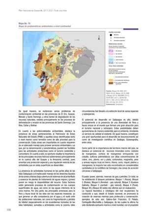 116
Plan Nacional de Desarrollo 2017-2021-Toda una Vida
De igual manera, se evidencian serios problemas de
contaminación ambiental en las provincias de El Oro, Guayas,
Manabí y Santo Domingo, y otros tantos de degradación de los
recursos naturales, visibles principalmente en los procesos de
deforestación y erosión en las provincias de Santo Domingo, Los
Ríos, Cañar y Bolívar.
En cuanto a las potencialidades ambientales, destaca la
presencia de áreas pertenecientes al Patrimonio de Áreas
Naturales del Estado (PANE) y aquellas áreas identificadas tanto
a nivel marino como terrestre como de alta prioridad para la
conservación. Estas zonas son importantes en cuanto requieren
de un adecuado manejo para proveer servicios ambientales y ya
que, por su denominación y características, pueden ser factibles
para las actividades productivas como el turismo sostenible y
comunitario.En cuanto a esto,es oportuno resaltar la importancia
de los principales recursos hídricos subterráneos (principalmente
en la cuenca alta del Guayas y la Amazonía central), pues
ameritan una protección especial y una regulación estricta de las
actividades que en estas superficies se desarrollan.
La presencia de actividades humanas en las partes altas de las
islas Galápagos y el inadecuado manejo de los desechos líquidos
de las áreas urbanas (baja cobertura de sistemas de alcantarillado
y ausencia de plantas de tratamiento de aguas negras y grises)
ponen en riesgo la disponibilidad del recurso. Estos factores
están generando procesos de contaminación en los cuerpos
superficiales de agua, así como en las aguas interiores de la
zona marina. Por otra parte, las principales amenazas para la
flora y fauna local de las islas son las especies invasoras, ya
que generan un alta competencia por el agua y el suelo ante
las poblaciones naturales, así como la fragmentación y pérdida
de hábitat (especialmente en los ecosistemas húmedos de las
islas habitadas); sumadas a actividades como la cacería, tales
circunstancias han llevado a la extinción local de varias especies
y subespecies.
El potencial de desarrollo en Galápagos es alto, debido
principalmente a la presencia de una diversidad de flora y
fauna únicas en el mundo que forman una gran atracción para
el turismo nacional y extranjero. Estas posibilidades deben
aprovecharse de manera sostenible para el ambiente, brindando
un servicio de calidad al visitante. De igual manera, constituyen
una gran oportunidad para el desarrollo de bioconocimiento así
como de investigación científica en Geología, Oceanografía,
entre otros.
Como parte de la importancia del territorio marino del país, se
destaca un potencial de recursos minerales como: nódulos
de manganeso, corteza de manganeso enriquecida con
cobalto, sulfuros polimetálicos con altas concentraciones de
cobre, zinc, plomo, oro y plata; carbonatos, magnetita, yeso
y arenas negras ricas en hierro, titanio, cerio, níquel, platino y
manganeso; la mayoría han sido encontrados en considerables
cantidades en la cordillera de Carnegie y las zonas de acreción
cercanas a Galápagos.
Ecuador posee, además, reservas de gas y petróleo. En total, se
ha establecido 8 bloques petroleros: Bloque 1 (Pacoa), Bloque
5 (Rodeo), Bloque 6 (Amistad - gas natural), Bloque 2 (Gustavo
Galindo), Bloque 3 (Jambelí - gas natural), Bloque 4 (Puná),
Bloque 39 y Bloque 40 (estos dos últimos aún en evaluación).
La riqueza faunística e ictiológica del mar ecuatoriano ha
conducido a que, desde el Estado nacional, se promueva la
creación de reservas marinas para protección y conservación;
ejemplos de esto son: Galera–San Francisco, El Pelado,
Cantagallo–Machalilla y Galápagos; de las cuales la última ha
sido declarada santuario marino a nivel mundial, con el propósito
Mapa No. 10.
Mapa de problemáticas ambientales a nivel continental
Fuente: Magap-IEE-MAE-GEF/
PNUD (2016); Magap (2015); MAE
y Magap (2014); INIGEMM (2013);
IGEPN-NEC (2011); IGEPN-IRD
(2011); SGR, (2013); SGR (2014);
INEC (2010a); IEE (2015).
Elaboración: Senplades.
 