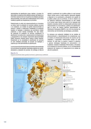 122
Plan Nacional de Desarrollo 2017-2021-Toda una Vida
administrativos de planificación (zonas, distritos y circuitos). En
este ámbito, la presencia de los distintos sectores del Gobierno en
el territorio nacional inició con la apertura de entidades operativas
desconcentradas, como parte de la implementación de los nuevos
modelos de gestión de competencias en el territorio.
Posteriormente, la visión de la desconcentración en el territorio
se enfocó hacia la prestación de servicios públicos cercanos
a la ciudadanía. Los modelos de gestión desconcentrados se
volcaron a diseñar e implementar modalidades de prestación
basadas en tipologías y estándares que permitieran ampliar
coberturas y cerrar brechas territoriales. Por esto mismo,
los esquemas de prestación de servicios consideraron la
planificación, la construcción y repotenciación de infraestructura
y equipamiento en los sectores mayormente desconcentrables
(Salud, Educación, Inclusión Social, Justicia y Policía, Deporte).
Actualmente se ha consolidado la planificación de servicios
en ocho entidades priorizadas, de acuerdo con tipologías y
cobertura por nivel administrativo de planificación.
Losmecanismosdearticulacióndesconcentradaydescentralizada
en los territorios han generado importantes espacios de reunión,
articulación y evaluación de acciones. Sin embargo, la falta de
claridad y coordinación de la política pública en nivel nacional
influyó muchas veces en estos espacios, generando desgaste
y dispersión en la coordinación y articulación de la gestión de
la política pública para los territorios. Si bien la relación con
los Gobiernos Autónomos Descentralizados ha sido notable
y en muchos casos intensa (como parte de la respuesta ante
desastres naturales), también es indispensable profundizar este
relacionamiento en la formulación y gestión de la planificación:
bajo el marco del Sistema Nacional Descentralizado de
Planificación Participativa (SNDPP) y con el fin de armonizar los
instrumentos, las herramientas, las estrategias y prioridades.
Es necesaria una evaluación detallada de los modelos de
desconcentración y descentralización de competencias, que
se oriente a la dinamización del proceso de acuerdo con las
realidades y capacidades institucionales propias de cada
territorio. En esta línea, se apunta a superar la cobertura
y generar estrategias focalizadas de acercamiento a la
ciudadanía, mediante modalidades diferenciadas y articuladas
en la prestación de servicios públicos, con su correspondiente
evaluación del impacto en el mejoramiento de la calidad de
vida de la población.
Mapa No. 16.
Esquema territorial sobre gestión territorial y gobernanza multinivel
Fuente: BEDE (2015); CNC
(2017b); Senplades (2017a).
Elaboración: Senplades.
 