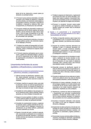 124
Plan Nacional de Desarrollo 2017-2021-Toda una Vida
lechos de los ríos, destrucción y erosión costera y/o
afectación a la actividad turística.
b.14. Promover buenas prácticas ambientales y de diseño
urbanístico como medidas de adaptación y mitigación
al cambio climático y los fenómenos meteorológicos y
oceanográficos extremos, priorizando la seguridad de
la población y mejorando su resiliencia, tanto como
el equipamiento y la infraestructura más vulnerable.
b.15. Incorporar medidas para desarrollar la resiliencia en
las poblaciones ante los efectos negativos del cambio
climático y de las amenazas de origen natural, según
el tipo y nivel de riesgo, principalmente en los espa-
cios marítimos jurisdiccionales, la zona costera y en
las comunidades más vulnerables.
b.16. Incentivar la diversificación productiva y el acceso a
servicios públicos acordes a las condiciones especia-
les de Galápagos y Amazonía.
b.17. Fortalecer las medidas de bioseguridad con la parti-
cipación local para la prevención, detección temprana,
monitoreo, control y erradicación de especies invaso-
ras en Galápagos.
b.18. Promover programas participativos para la conser-
vación y gestión de la diversidad biológica y genética,
así como el mejoramiento de los medios de vida de
las organizaciones comunitarias en zonas ambiental-
mente sensibles.
Lineamientos territoriales de acceso
equitativo a infraestructura y conocimiento
c)Fortalecimientodeunsistemadeasentamientoshumanos
policéntricos, articulados y complementarios
c.1.	Afianzar procesos de planificación, regulación y ges-
tión urbano-ambiental, priorizando la construcción
social del hábitat y la función social de la ciudad y la
propiedad.
c.2.	Controlar y planificar la expansión urbana, para evitar
la afectación a tierras con potencial agroproductivo o
de protección natural, y la ocupación de espacios con
alto riesgo de amenazas de origen natural y antrópico.
c.3.	Consolidar los centros poblados en las parroquias rura-
les con pertinencia social, cultural, ambiental, turística y
productiva, con miras a fortalecer el desarrollo rural.
c.4.	Asegurar el acceso equitativo, la calidad y la cobertu-
ra de los sistemas públicos de soporte para el ejercicio
del derecho a la ciudad, con pertinencia territorial.
c.5.	Consolidar los asentamientos humanos y regularizar
la expansión urbana y gestión sostenible de los recur-
sos en el ámbito rural en Galápagos y Amazonía, en
consideración de sus límites biofísicos, gestionando
de manera sostenible sus recursos.
c.6.	Regular el mercado del suelo y controlar la especula-
ción, promoviendo la participación de la sociedad en
los beneficios del desarrollo urbanístico y controlando
el tráfico de tierras, las invasiones y los asentamientos
humanos de hecho.
c.7.	Fortalecer programas de titularización y regularización
de la tenencia de la tierra, de manera articulada y coor-
dinada entre niveles de gobierno, reconociendo diver-
sas formas de propiedad y acceso; con consideraciones
de género y de capacidad de acogida de los territorios.
c.8.	Promover la vinculación funcional campo–ciudad,
en especial en ámbitos territoriales que involucren a
aquellas ciudades que cumplen roles de articulación
regional y local.
d) Impulso a la productividad y la competitividad
sistémica a partir del potenciamiento de los roles y
funcionalidades del territorio
d.1.	Planificar el desarrollo económico sobre la base de la
compatibilidad de usos y la vocación territorial, sus di-
versidades culturales y sus dinámicas socio-ambienta-
les.
d.2.	Impulsar las iniciativas productivas alternativas que
sostengan la base y la soberanía alimentaria, ge-
nerando empleo y circuitos económicos inclusivos;
garantizando o promoviendo la conservación de la
agrobiodiversidad existente en el país y fomentando
la investigación e innovación.
d.3.	Realizar el ordenamiento de las actividades de explo-
ración y explotación de recursos naturales no reno-
vables que se desarrollan a nivel nacional, con énfa-
sis en la Amazonía y la zona costera, la plataforma
continental, suelo y subsuelo marino, para minimizar
externalidades sociales y ambientales.
d.4.	Desarrollar procesos de planificación especial en
áreas de influencia de proyectos de trascendencia na-
cional y zonas económicas de desarrollo especial, con
consulta previa, libre e informada, veeduría ciudadana
y control social.
d.5.	Fomentar la redistribución de las rentas para el mejora-
miento de la calidad de vida en las zonas de influencia
de los proyectos extractivos y sectores estratégicos.
d.6.	Aprovechar de manera sostenible y fomentar el uso
de tecnologías amigables con el medio ambiente para
la extracción de los recursos marino-costeros y dul-
ceacuícolas en los niveles industrial, artesanal y de
subsistencia, respetando sus ciclos ecológicos.
d.7.	Repotenciar y mantener las redes de infraestructuras
y equipamientos que promuevan encadenamientos
productivos, articulaciones urbano-rurales y la crea-
ción de nuevos productos asociados a la biodiversi-
dad, priorizando a los micro y pequeños productores.
d.8.	Incentivar el transporte multimodal a nivel nacional,
con énfasis en las zonas de integración fronteriza
(Amazonía y Galápagos).
d.9.	Implementar los planes portuarios y/o los de ejes mul-
timodales de manera vinculada con la planificación de
desarrollo y ordenamiento territorial y marítimo, a fin
de garantizar la conectividad y logística existentes o
previstas.
d.10.Incrementarelaccesoaserviciospúblicosdetelecomu-
nicaciones y tecnologías de información, especialmente
en el sector rural, la frontera,Amazonía y Galápagos.
 