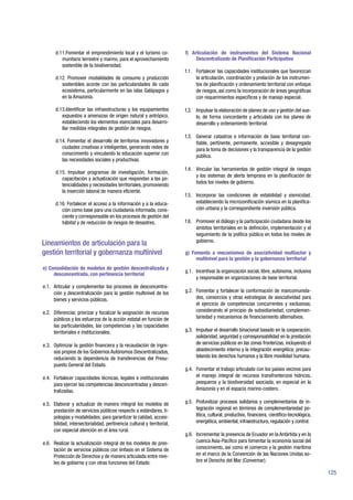 125
d.11.Fomentar el emprendimiento local y el turismo co-
munitario terrestre y marino, para el aprovechamiento
sostenible de la biodiversidad.
d.12. Promover modalidades de consumo y producción
sostenibles acorde con las particularidades de cada
ecosistema, particularmente en las islas Galápagos y
en la Amazonía.
d.13.Identificar las infraestructuras y los equipamientos
expuestos a amenazas de origen natural y antrópico,
estableciendo los elementos esenciales para desarro-
llar medidas integrales de gestión de riesgos.
d.14. Fomentar el desarrollo de territorios innovadores y
ciudades creativas e inteligentes, generando redes de
conocimiento y vinculando la educación superior con
las necesidades sociales y productivas.
d.15. Impulsar programas de investigación, formación,
capacitación y actualización que respondan a las po-
tencialidades y necesidades territoriales, promoviendo
la inserción laboral de manera eficiente.
d.16. Fortalecer el acceso a la información y a la educa-
ción como base para una ciudadanía informada, cons-
ciente y corresponsable en los procesos de gestión del
hábitat y de reducción de riesgos de desastres.
Lineamientos de articulación para la
gestión territorial y gobernanza multinivel
e) Consolidación de modelos de gestión descentralizada y
desconcentrada, con pertinencia territorial
e.1.	 Articular y complementar los procesos de desconcentra-
ción y descentralización para la gestión multinivel de los
bienes y servicios públicos.
e.2.	 Diferenciar, priorizar y focalizar la asignación de recursos
públicos y los esfuerzos de la acción estatal en función de
las particularidades, las competencias y las capacidades
territoriales e institucionales.
e.3.	 Optimizar la gestión financiera y la recaudación de ingre-
sos propios de los Gobiernos Autónomos Descentralizados,
reduciendo la dependencia de transferencias del Presu-
puesto General del Estado.
e.4.	 Fortalecer capacidades técnicas, legales e institucionales
para ejercer las competencias desconcentradas y descen-
tralizadas.
e.5.	 Elaborar y actualizar de manera integral los modelos de
prestación de servicios públicos respecto a estándares, ti-
pologías y modalidades; para garantizar la calidad, accesi-
bilidad, intersectorialidad, pertinencia cultural y territorial,
con especial atención en el área rural.
e.6.	 Realizar la actualización integral de los modelos de pres-
tación de servicios públicos con énfasis en el Sistema de
Protección de Derechos y de manera articulada entre nive-
les de gobierno y con otras funciones del Estado.
f) Articulación de instrumentos del Sistema Nacional
Descentralizado de Planificación Participativa
f.1.	 Fortalecer las capacidades institucionales que favorezcan
la articulación, coordinación y prelación de los instrumen-
tos de planificación y ordenamiento territorial con enfoque
de riesgos, así como la incorporación de áreas geográficas
con requerimientos específicos y de manejo especial.
f.2.	 Impulsar la elaboración de planes de uso y gestión del sue-
lo, de forma concordante y articulada con los planes de
desarrollo y ordenamiento territorial.
f.3.	 Generar catastros e información de base territorial con-
fiable, pertinente, permanente, accesible y desagregada
para la toma de decisiones y la transparencia de la gestión
pública.
f.4.	 Vincular las herramientas de gestión integral de riesgos
y los sistemas de alerta temprana en la planificación de
todos los niveles de gobierno.
f.5.	 Incorporar las condiciones de estabilidad y sismicidad,
estableciendo la microzonificación sísmica en la planifica-
ción urbana y la correspondiente inversión pública.
f.6.	 Promover el diálogo y la participación ciudadana desde los
ámbitos territoriales en la definición, implementación y el
seguimiento de la política pública en todos los niveles de
gobierno.
g) Fomento a mecanismos de asociatividad multiactor y
multinivel para la gestión y la gobernanza territorial
g.1.	 Incentivar la organización social, libre, autónoma, inclusiva
y responsable en organizaciones de base territorial.
g.2.	 Fomentar y fortalecer la conformación de mancomunida-
des, consorcios y otras estrategias de asociatividad para
el ejercicio de competencias concurrentes y exclusivas;
considerando el principio de subsidiariedad, complemen-
tariedad y mecanismos de financiamiento alternativos.
g.3.	 Impulsar el desarrollo binacional basado en la cooperación,
solidaridad, seguridad y corresponsabilidad en la prestación
de servicios públicos en las zonas fronterizas, incluyendo el
abastecimiento interno y la integración energética; precau-
telando los derechos humanos y la libre movilidad humana.
g.4.	 Fomentar el trabajo articulado con los países vecinos para
el manejo integral de recursos transfronterizos hídricos,
pesqueros y la biodiversidad asociada, en especial en la
Amazonía y en el espacio marino-costero.
g.5.	 Profundizar procesos solidarios y complementarios de in-
tegración regional en términos de complementariedad po-
lítica, cultural, productiva, financiera, científico-tecnológica,
energética, ambiental, infraestructura, regulación y control.
g.6.	 Incrementar la presencia de Ecuador en la Antártida y en la
cuenca Asia-Pacífico para fomentar la economía social del
conocimiento, así como el comercio y la gestión marítima
en el marco de la Convención de las Naciones Unidas so-
bre el Derecho del Mar (Convemar).
 