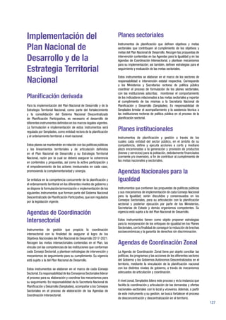 127
Implementación del
Plan Nacional de
Desarrollo y de la
Estrategia Territorial
Nacional
Planificación derivada
Para la implementación del Plan Nacional de Desarrollo y de la
Estrategia Territorial Nacional, como parte del fortalecimiento
y la consolidación del Sistema Nacional Descentralizado
de Planificación Participativa, es necesario el desarrollo de
diferentes instrumentos definidos en los marcos legales vigentes.
La formulación e implementación de estos instrumentos será
regulada por Senplades, como entidad rectora de la planificación
y el ordenamiento territorial a nivel nacional.
Estos planes se mantendrán en relación con las políticas públicas
y los lineamientos territoriales y de articulación definidos
en el Plan Nacional de Desarrollo y su Estrategia Territorial
Nacional, razón por la cual se deberá asegurar la coherencia
en contenidos y propuestas, así como la activa participación y
el empoderamiento de los actores involucrados en cada caso,
promoviendo la complementariedad y sinergia.
Se enfatiza en la competencia concurrente de la planificación y
el ordenamiento territorial en los diferentes niveles de gobierno y
se dispone la formulación/armonización e implementación de los
siguientes instrumentos que forman parte del Sistema Nacional
Descentralizado de Planificación Participativa, que son regulados
por la legislación vigente.
Agendas de Coordinación
Intersectorial
Instrumentos de gestión que propicia la coordinación
intersectorial con la finalidad de asegurar el logro de los
Objetivos Nacionales del Plan Nacional de Desarrollo 2017-2021.
Recogen las metas intersectoriales contenidas en el Plan, las
vincula con las competencias de las instituciones que conforman
cada Consejo Sectorial, y plantean estrategias de intervención y
mecanismos de seguimiento para su cumplimiento. Su vigencia
está sujeta a la del Plan Nacional de Desarrollo.
Estos instrumentos se elaboran en el marco de cada Consejo
Sectorial.Es responsabilidad de los Consejeros Sectoriales liderar
el proceso para su elaboración y coordinar los mecanismos para
su seguimiento. Es responsabilidad de la Secretaría Nacional de
Planificación y Desarrollo (Senplades), acompañar a los Consejos
Sectoriales en el proceso de elaboración de las Agendas de
Coordinación Intersectorial.
Planes sectoriales
Instrumentos de planificación que definen objetivos y metas
sectoriales que contribuyen al cumplimiento de los objetivos y
metas del Plan Nacional de Desarrollo. Recogen las propuestas de
intervención contenidas en las Agendas para la Igualdad y en las
Agendas de Coordinación Intersectorial, y plantean mecanismos
para su implementación; así también, definen estrategias para el
seguimiento y evaluación de las metas sectoriales.
Estos instrumentos se elaboran en el marco de los sectores de
responsabilidad e intervención estatal respectiva. Corresponde
a los Ministerios y Secretarías rectoras de política pública
coordinar el proceso de formulación de los planes sectoriales,
con las instituciones adscritas; monitorear el comportamiento
de los indicadores relacionados a las metas sectoriales y reportar
el cumplimiento de las mismas a la Secretaría Nacional de
Planificación y Desarrollo (Senplades). Es responsabilidad de
Senplades brindar el acompañamiento y la asistencia técnica a
las instituciones rectoras de política pública en el proceso de la
planificación sectorial.
Planes institucionales
Instrumentos de planificación y gestión a través de los
cuales cada entidad del sector público, en el ámbito de su
competencia, define y ejecuta acciones a corto y mediano
plazo encaminadas a la generación y provisión de productos
(bienes y servicios) para la población, debidamente financiados
(corriente y/o inversión), a fin de contribuir al cumplimiento de
las metas nacionales y sectoriales.
Agendas Nacionales para la
Igualdad
Instrumentos que contienen las propuestas de políticas públicas
y sus mecanismos de implementación de cada Consejo Nacional
para la Igualdad; serán discutidos y consensuados en los
Consejos Sectoriales, para su articulación con la planificación
sectorial y posterior ejecución por parte de los Ministerios,
Secretarías de Estado y demás organismos competentes. Su
vigencia está sujeta a la del Plan Nacional de Desarrollo.
Estos instrumentos tienen como objeto proponer estrategias
para la incorporación de los enfoques de igualdad en los Planes
Sectoriales,con la finalidad de conseguir la reducción de brechas
socioeconómicas y la garantía de derechos sin discriminación.
Agendas de Coordinación Zonal
La Agenda de Coordinación Zonal tiene por objeto conciliar las
políticas, los programas y las acciones de los diferentes sectores
del Gobierno y los Gobiernos Autónomos Descentralizados en el
territorio, mediante la vinculación de la planificación nacional
con los distintos niveles de gobierno, a través de mecanismos
adecuados de articulación y coordinación.
A nivel zonal, Senplades lidera este proceso y es la instancia que
facilita la coordinación y articulación de las demandas y ofertas
nacionales-sectoriales con lo local y viceversa. Además, a partir
de este instrumento y su gestión, se busca fortalecer el proceso
de desconcentración y descentralización en el territorio.
 