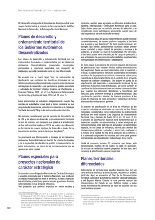 128
Plan Nacional de Desarrollo 2017-2021-Toda una Vida
El trabajo afín a la Agenda de Coordinación Zonal permitirá tener
mayor claridad sobre el impacto de la implementación del Plan
Nacional de Desarrollo y la Estrategia Territorial Nacional.
Planes de desarrollo y
ordenamiento territorial de
los Gobiernos Autónomos
Descentralizados
Los planes de desarrollo y ordenamiento territorial son los
instrumentos formulados e implementados por los Gobiernos
Autónomos Descentralizados provinciales, municipales,
parroquiales y regímenes especiales, con excepción de
Galápagos, que está considerado como un plan diferenciado.
De acuerdo con el marco legal, “son los instrumentos de
planificación que contienen las directrices principales de los
GobiernosAutónomos Descentralizados respecto de las decisiones
estratégicas de desarrollo y que permiten la gestión concertada
y articulada del territorio” (Código Orgánico de Planificación y
Finanzas Públicas, 2010, art. 41; Ley Orgánica de Ordenamiento
Territorial, Uso y Gestión del Suelo, 2016, art. 12. núm. 1).
Estos instrumentos se actualizan obligatoriamente cuando hay
cambios de autoridades a nivel local, y deben considerar en sus
propuestas los lineamientos y directrices contenidos en la Estrategia
Territorial Nacional (ETN) y en los instrumentos antes descritos.
No obstante, considerando que los períodos de formulación de
la ETN y los planes de desarrollo y de ordenamiento territorial
no son los mismos, será necesario que, previo a la actualización
de los instrumentos locales en 2019, se realice una alineación
en función de los nuevos objetivos de desarrollo, a través de los
lineamientos emitidos para el efecto por Senplades42
.
Se promoverá una diferenciación o tipología de los Gobiernos
Autónomos Descentralizados en función de criterios territoriales
y de la capacidad para facilitar la gestión e implementación de
estos instrumentos, así como de los complementarios que se
generen en estos niveles.
Planes especiales para
proyectos nacionales de
carácter estratégico
Se considera como Proyectos Nacionales de Carácter Estratégico
a aquellos priorizados por el Gobierno Nacional y que producen
un efecto multiplicador en todo el territorio; es decir, potencian
las actividades productivas, generan empleo y producen diversas
externalidades en sus áreas de influencia.
Son proyectos que generan impactos en varias escalas y
42 Acuerdo ministerial N.º SNDP- 047-2017 de 11 de octubre de 2017 en cumplimiento
de la Resolución N.º 002-2017-CNP, de 13 de julio de 2017. Art. 9.- “Disponer a la
Secretaría Nacional de Planificación y Desarrollo, que en el plazo de 90 días contados a
partir de la presente resolución, emita las directrices para la alineación de los Planes de
Desarrollo y Ordenamiento Territorial, con el Plan Nacional de Desarrollo 2017-2021,
a fin de cumplir con el artículo 10 del reglamento al Código Orgánico de Planificación y
Finanzas Públicas”.
contextos, aportan valor agregado en diferentes ámbitos (local,
nacional, internacional) y promueven beneficios para el país.
Estos deben pasar por un estricto proceso de selección y se
considerarán como estratégicos únicamente cuando sean de
vital importancia para el desarrollo territorial.
Su importancia radica en que su implementación puede modificar
considerablemente, de manera positiva o negativa, el territorio
que lo acoge y sus dinámicas43
. Es decir, puede promover, por
ejemplo, que ciertos asentamientos humanos deban proveer
mayor cantidad y mejor calidad de servicios y recursos a la
población, al ampliar su nivel de funcionalidad. Por otro lado,
el territorio puede verse afectado por la carga de población y
sus actividades, lo que generaría externalidades negativas tales
como procesos de contaminación y degradación.
En estos casos, la incidencia del proyecto requiere de procesos
de planificación que rebasan límites político-administrativos
del nivel local. Desde un nivel intermedio entre lo nacional y
lo local, se deben generar esfuerzos coordinados en múltiples
escalas a fin de proporcionar miradas, escenarios y directrices
respecto de la dinámica territorial en el contexto de un proyecto
nacional de carácter estratégico. Ello supone el ajuste de la
planificación del desarrollo y ordenamiento territorial de los
Gobiernos Autónomos Descentralizados, así como también la
coordinación de las intervenciones sectoriales e intersectoriales
que realizan los diferentes Ministerios y Secretarías del
Ejecutivo, para promover sinergia y complementariedad. Esta
coordinación permitirá atender de manera prioritaria a las
áreas de influencia de estos proyectos y redistribuir de forma
adecuada las rentas que se generen.
El proceso de planificación en el área de influencia de los
proyectos estratégicos nacionales se concreta en los Planes
Especiales, considerados como instrumentos de ordenamiento
territorial del nivel nacional (Ley Orgánica de Ordenamiento
Territorial, Uso y Gestión del Suelo, 2016, art. 12. núm. 2). En
el proceso de planificación especial, será fundamental que se
evidencien aquellos encadenamientos o redes sinérgicas y/o
complementarias entre este tipo de proyectos. La planificación
especial, en sus áreas de influencia, servirá para ordenar las
intervenciones públicas y privadas y, sobre todo, coadyuvar a
la mejora en la calidad de vida de la población de su entorno y
a la adecuada asignación de recursos, así como para generar
oportunidades para la población, incluso luego de su cierre.
Hasta el momento, existen 21 proyectos que tienen esta
denominación, muchos de los cuales ya están en operación.
En el caso de declararse nuevos proyectos de este tipo, será
necesaria la planificación especial respectiva.
Planes territoriales
diferenciados
Estos planes se formulan para aquellos espacios que, por sus
características biofísicas y socioculturales, requieren un análisis
particular. Aquí se encuentra el Plan de la Circunscripción
Territorial Especial de la Amazonía, Régimen Especial Galápagos
y del Espacio Marino Costero, el cual permite acercar las
intervenciones del Estado en sus distintos niveles a estas
zonas, fomentando la pertinencia de estas de acuerdo con sus
características propias.
43 Esta importancia está dada por la Constitución (2008), el Código Orgánico de Planifi-
cación y Finanzas Públicas (2010) y la Ley Orgánica de Ordenamiento Territorial, Uso y
Gestión del Suelo (2016), al definir la necesidad de una planificación especial para este
tipo de proyectos.
 