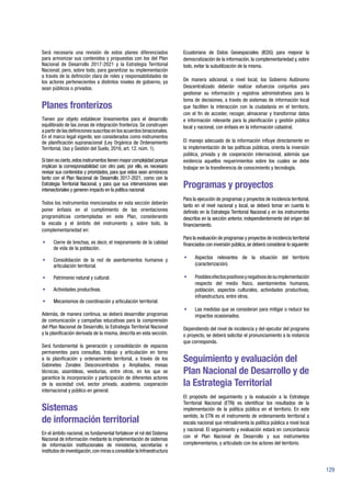129
Será necesaria una revisión de estos planes diferenciados
para armonizar sus contenidos y propuestas con los del Plan
Nacional de Desarrollo 2017-2021 y la Estrategia Territorial
Nacional; pero, sobre todo, para garantizar su implementación
a través de la definición clara de roles y responsabilidades de
los actores pertenecientes a distintos niveles de gobierno, ya
sean públicos o privados.
Planes fronterizos
Tienen por objeto establecer lineamientos para el desarrollo
equilibrado de las zonas de integración fronteriza. Se construyen
a partir de las definiciones suscritas en los acuerdos binacionales.
En el marco legal vigente, son considerados como instrumentos
de planificación supranacional (Ley Orgánica de Ordenamiento
Territorial, Uso y Gestión del Suelo, 2016, art. 12. núm. 1).
Si bien es cierto,estos instrumentos tienen mayor complejidad porque
implican la corresponsabilidad con otro país; por ello, es necesario
revisar sus contenidos y prioridades, para que estos sean armónicos
tanto con el Plan Nacional de Desarrollo 2017-2021, como con la
Estrategia Territorial Nacional, y para que sus intervenciones sean
intersectoriales y generen impacto en la política nacional.
Todos los instrumentos mencionados en esta sección deberán
poner énfasis en el cumplimiento de las orientaciones
programáticas contempladas en este Plan, considerando
la escala y el ámbito del instrumento y, sobre todo, la
complementariedad en:
•	 Cierre de brechas, es decir, el mejoramiento de la calidad
de vida de la población.
•	 Consolidación de la red de asentamientos humanos y
articulación territorial.
•	 Patrimonio natural y cultural.
•	 Actividades productivas.
•	 Mecanismos de coordinación y articulación territorial.
Además, de manera continua, se deberá desarrollar programas
de comunicación y campañas educativas para la comprensión
del Plan Nacional de Desarrollo, la Estrategia Territorial Nacional
y la planificación derivada de la misma, descrita en esta sección.
Será fundamental la generación y consolidación de espacios
permanentes para consultas, trabajo y articulación en torno
a la planificación y ordenamiento territorial, a través de los
Gabinetes Zonales Desconcentrados y Ampliados, mesas
técnicas, asambleas, veedurías, entre otros, en los que se
garantice la incorporación y participación de diferentes actores
de la sociedad civil, sector privado, academia, cooperación
internacional y público en general.
Sistemas
de información territorial
En el ámbito nacional, es fundamental fortalecer el rol del Sistema
Nacional de Información mediante la implementación de sistemas
de información institucionales de ministerios, secretarías e
institutos de investigación,con miras a consolidar la Infraestructura
Ecuatoriana de Datos Geoespaciales (IEDG) para mejorar la
democratización de la información, la complementariedad y, sobre
todo, evitar la subutilización de la misma.
De manera adicional, a nivel local, los Gobierno Autónomo
Descentralizado deberán realizar esfuerzos conjuntos para
gestionar su información y registros administrativos para la
toma de decisiones, a través de sistemas de información local
que faciliten la interacción con la ciudadanía en el territorio,
con el fin de acceder, recoger, almacenar y transformar datos
e información relevante para la planificación y gestión pública
local y nacional, con énfasis en la información catastral.
El manejo adecuado de la información influye directamente en
la implementación de las políticas públicas, orienta la inversión
pública, privada y de cooperación internacional, además que
evidencia aquellos requerimientos sobre los cuales se debe
trabajar en la transferencia de conocimiento y tecnología.
Programas y proyectos
Para la ejecución de programas y proyectos de incidencia territorial,
tanto en el nivel nacional y local, se deberá tomar en cuenta lo
definido en la Estrategia Territorial Nacional y en los instrumentos
descritos en la sección anterior, independientemente del origen del
financiamiento.
Para la evaluación de programas y proyectos de incidencia territorial
financiados con inversión pública,se deberá considerar lo siguiente:
•	 Aspectos relevantes de la situación del territorio
(caracterización).
•	 Posiblesefectospositivosynegativosdesuimplementación
respecto del medio físico, asentamientos humanos,
población, aspectos culturales, actividades productivas,
infraestructura, entre otros.
•	 Las medidas que se consideran para mitigar o reducir los
impactos ocasionados.
Dependiendo del nivel de incidencia y del ejecutor del programa
o proyecto, se deberá solicitar el pronunciamiento a la instancia
que corresponda.
Seguimiento y evaluación del
Plan Nacional de Desarrollo y de
la Estrategia Territorial
El propósito del seguimiento y la evaluación a la Estrategia
Territorial Nacional (ETN) es identificar los resultados de la
implementación de la política pública en el territorio. En este
sentido, la ETN es el instrumento de ordenamiento territorial a
escala nacional que retroalimenta la política pública a nivel local
y nacional. El seguimiento y evaluación estará en concordancia
con el Plan Nacional de Desarrollo y sus instrumentos
complementarios, y articulado con los actores del territorio.
 