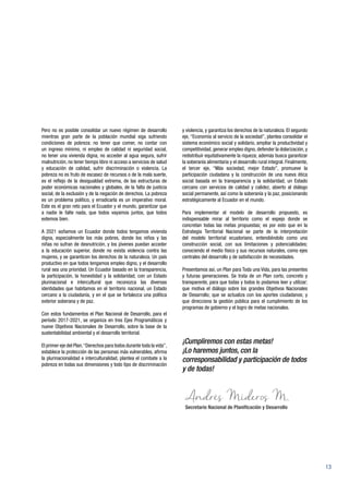 13
y violencia, y garantiza los derechos de la naturaleza. El segundo
eje, “Economía al servicio de la sociedad”, plantea consolidar el
sistema económico social y solidario, ampliar la productividad y
competitividad, generar empleo digno, defender la dolarización, y
redistribuir equitativamente la riqueza; además busca garantizar
la soberanía alimentaria y el desarrollo rural integral. Finalmente,
el tercer eje, “Más sociedad, mejor Estado”, promueve la
participación ciudadana y la construcción de una nueva ética
social basada en la transparencia y la solidaridad, un Estado
cercano con servicios de calidad y calidez, abierto al diálogo
social permanente, así como la soberanía y la paz, posicionando
estratégicamente al Ecuador en el mundo.
Para implementar el modelo de desarrollo propuesto, es
indispensable mirar al territorio como el espejo donde se
concretan todas las metas propuestas; es por esto que en la
Estrategia Territorial Nacional se parte de la interpretación
del modelo territorial ecuatoriano, entendiéndolo como una
construcción social, con sus limitaciones y potencialidades;
conociendo el medio físico y sus recursos naturales, como ejes
centrales del desarrollo y de satisfacción de necesidades.
Presentamos así, un Plan para Toda una Vida, para las presentes
y futuras generaciones. Se trata de un Plan corto, concreto y
transparente, para que todas y todos lo podamos leer y utilizar;
que motiva el diálogo sobre los grandes Objetivos Nacionales
de Desarrollo; que se actualiza con los aportes ciudadanos; y
que direcciona la gestión pública para el cumplimiento de los
programas de gobierno y el logro de metas nacionales.
¡Cumpliremos con estas metas!
¡Lo haremos juntos, con la
corresponsabilidad y participación de todos
y de todas!
Pero no es posible consolidar un nuevo régimen de desarrollo
mientras gran parte de la población mundial siga sufriendo
condiciones de pobreza: no tener que comer, no contar con
un ingreso mínimo, ni empleo de calidad ni seguridad social,
no tener una vivienda digna, no acceder al agua segura, sufrir
malnutrición, no tener tiempo libre ni acceso a servicios de salud
y educación de calidad, sufrir discriminación o violencia. La
pobreza no es fruto de escasez de recursos o de la mala suerte,
es el reflejo de la desigualdad extrema, de las estructuras de
poder económicas nacionales y globales, de la falta de justicia
social, de la exclusión y de la negación de derechos. La pobreza
es un problema político, y erradicarla es un imperativo moral.
Este es el gran reto para el Ecuador y el mundo, garantizar que
a nadie le falte nada, que todos vayamos juntos, que todos
estemos bien.
A 2021 soñamos un Ecuador donde todos tengamos vivienda
digna, especialmente los más pobres, donde los niños y las
niñas no sufran de desnutrición, y los jóvenes puedan acceder
a la educación superior, donde no exista violencia contra las
mujeres, y se garanticen los derechos de la naturaleza. Un país
productivo en que todos tengamos empleo digno, y el desarrollo
rural sea una prioridad. Un Ecuador basado en la transparencia,
la participación, la honestidad y la solidaridad, con un Estado
plurinacional e intercultural que reconozca las diversas
identidades que habitamos en el territorio nacional, un Estado
cercano a la ciudadanía, y en el que se fortalezca una política
exterior soberana y de paz.
Con estos fundamentos el Plan Nacional de Desarrollo, para el
período 2017-2021, se organiza en tres Ejes Programáticos y
nueve Objetivos Nacionales de Desarrollo, sobre la base de la
sustentabilidad ambiental y el desarrollo territorial.
El primer eje del Plan,“Derechos para todos durante toda la vida”,
establece la protección de las personas más vulnerables, afirma
la plurinacionalidad e interculturalidad, plantea el combate a la
pobreza en todas sus dimensiones y todo tipo de discriminación
Secretario Nacional de Planificación y Desarrollo
 