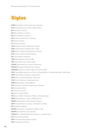 140
Plan Nacional de Desarrollo 2017-2021-Toda una Vida
ACNUR: Alto Comisionado de Naciones Unidas para los Refugiados
ALBA: Alianza Bolivariana para los Pueblos de Nuestra América
BCE: Banco Central del Ecuador
BDE: Banco de Desarrollo del Ecuador
BID: Banco Interamericano de Desarrollo
CCCC: Comisión de Control Cívico de la Corrupción
CDT: Comisión de Transición
CE: Constitución del Ecuador
CELAC: Comunidad de Estados Latinoamericanos y Caribeños
CEPAL: Comisión Económica para América Latina y el Caribe
CGREG: Consejo de Gobierno del Régimen Especial de Galápagos
CLPC: Comisión de Límites de Plataforma Continental
CNC: Consejo Nacional de Competencias
CNDM: Comisión Nacional del Derecho del Mar
CNIG: Consejo Nacional para la Igualdad de Género
CONADIS: Consejo Nacional para la Igualdad de Discapacidades
CONAFIPS: Corporación de Finanzas Populares y Solidarias
CONVEMAR: Convención de las Naciones Unidas sobre el Derecho del Mar
COP21: Vigésimo Primera Conferencia de las Partes de la Convención Marco de las Naciones Unidas sobre el Cambio Climático
COPFP: Código Orgánico de Planificación y Finanzas Públicas
CPCCS: Consejo de Participación Ciudadana y Control Social
CTOS: Colectivos Territoriales de Organizaciones Sociales
DIGEIM: Dirección General de Intereses Marítimos
EFTP: Estrategia para la Enseñanza y Formación Técnica y Profesional
EGB: Educación General Básica
ELP: Estrategia de Largo Plazo
ELN: Ejército de Liberación Nacional
ENAI: Encuesta de Niñez y Adolescencia en el Marco de la Intergeneracionalidad
ENCMP: Estrategia Nacional de Cambio de la Matriz Productiva
ENEMDU: Encuesta Nacional de Empleo, Desempleo y Subempleo
ENIEP: Estrategia Nacional para la Igualdad y la Erradicación de la Pobreza
EPU: Examen Periódico Universal
ESAMYN: Establecimientos de Salud Amigos de la Madre y del Niño
ENSANUT: Encuesta Nacional de Salud y Nutrición
ESPON UE: Red de Observación Europea para el Desarrollo y la Cohesión Territorial
ETN: Estrategia Territorial Nacional
FARC: Fuerzas Armadas Revolucionarias de Colombia
FBCF: Formación Bruta de Capital Fijo
Siglas
 