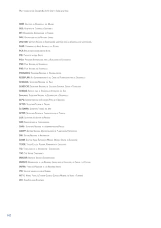 142
Plan Nacional de Desarrollo 2017-2021-Toda una Vida
ODM: Objetivos de Desarrollo del Milenio
ODS: Objetivos de Desarrollo Sostenible
OIT: Organización Internacional de Trabajo
ONU: Organización de las Naciones Unidas
ORSTOM: Instituto Francés de Investigación Científica para el Desarrollo en Cooperación.
PANE: Patrimonio de Áreas Naturales del Estado
PEA: Población Económicamente Activa
PIB: Producto Interno Bruto
PISA: Programa Internacional para la Evaluación de Estudiantes
PND: Plan Nacional de Desarrollo
PND: Plan Nacional de Desarrollo
PRONAREG: Programa Nacional de Regionalización
REDEPLAN: Red Latinoamericana y del Caribe de Planificación para el Desarrollo
SENAGUA: Secretaría Nacional del Agua
SENESCYT: Secretaría Nacional de Educación Superior, Ciencia y Tecnología
SENDAS: Servicio para el Desarrollo Alternativo del Sur
Senplades: Secretaría Nacional de Planificación y Desarrollo
SEPS: Superintendencia de Economía Popular y Solidaria
SETED: Secretaría Técnica de Drogas
SETEMAR: Secretaría Técnica del Mar
SETEP: Secretaría Técnica de Erradicación de la Pobreza
SGR: Secretaría de Gestión de Riesgos
SHE: Subsecretaría de Hidrocarburos
SNAP: Secretaría Nacional de la Administración Pública
SNDPP: Sistema Nacional Descentralizado de Planificación Participativa
SNI: Sistema Nacional de Información
SRTM: Shuttle Radar Topograffy Mission (Modelo Digital de Elevación)
TERCE: Tercer Estudio Regional Comparativo y Explicativo
TIC: Tecnologías de la Información y Comunicación
TNC: The Nature Conservancy
UNASUR: Unión de Naciones Suramericanas
UNESCO: Organización de las Naciones Unidas para la Educación, la Ciencia y la Cultura
UNFPA: Fondo de Población de las Naciones Unidas
VIH: Virus de Inmunodeficiencia Humana
WTTC: World Travel & Tourism Council (Consejo Mundial de Viajes y Turismo)
ZEE: Zona Exclusiva Económica
 