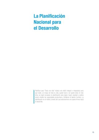 15
La Planificación
Nacional para
el Desarrollo
Planificar para “Toda una vida” implica una visión integral e integradora para
que nadie, a lo largo de toda su vida, quede fuera o se quede atrás. En diez
años, se logró recuperar la planificación para lograr mayor equidad y justicia
social, ampliar las capacidades productivas y fortalecer el talento humano. La
planificación es el medio a través del cual avanzaremos con pasos firmes hacia
el desarrollo.
 