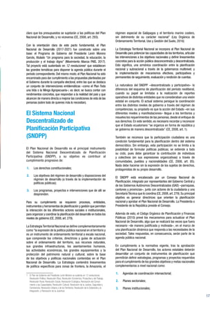 17
claro que los presupuestos se sujetarán a las políticas del Plan
Nacional de Desarrollo, y no viceversa (CE, 2008, art. 293).
Con la orientación clara de este pacto fundamental, el Plan
Nacional de Desarrollo (2017-2021) fue construido sobre una
base: el Programa de Gobierno del Presidente Lenín Moreno
Garcés, titulado “Un programa para la sociedad, la educación, la
producción y el trabajo digno” (Movimiento Alianza PAIS, 2017).
Tal proyecto está sustentado en 12 revoluciones1
que establecen
las grandes temáticas para disponer la agenda pública durante el
período correspondiente. Del mismo modo, el Plan Nacional ha sido
encaminado para dar cumplimiento a las propuestas planteadas por
el Gobierno durante la campaña electoral, entre las que se destaca
un conjunto de intervenciones emblemáticas –como el Plan Toda
una Vida o la Minga Agropecuaria–; es decir, se busca contar con
rendimientos concretos, que respondan a la realidad del país y que
alcancen de manera directa a mejorar las condiciones de vida de las
personas (sobre todo de quienes más lo necesitan).
El Sistema Nacional
Descentralizado de
Planificación Participativa
(SNDPP)
El Plan Nacional de Desarrollo es el principal instrumento
del Sistema Nacional Descentralizado de Planificación
Participativa (SNDPP), y su objetivo es contribuir al
cumplimiento progresivo de:
1.	 Los derechos constitucionales;
2.	 Los objetivos del régimen de desarrollo y disposiciones del
régimen de desarrollo (a través de la implementación de
políticas públicas);
3.	 Los programas, proyectos e intervenciones que de allí se
desprenden.
Para su cumplimiento se requieren procesos, entidades,
instrumentos y herramientas de planificación y gestión que permitan
la interacción de los diferentes actores sociales e institucionales,
para organizar y coordinar la planificación del desarrollo en todos los
niveles de gobierno (CE, 2008, art. 279).
La EstrategiaTerritorial Nacional se define complementariamente
como“la expresión de la política pública nacional en el territorio y
es un instrumento de ordenamiento territorial a escala nacional,
que comprende los criterios, directrices y guías de actuación
sobre el ordenamiento del territorio, sus recursos naturales,
sus grandes infraestructuras, los asentamientos humanos,
las actividades económicas, los grandes equipamientos y la
protección del patrimonio natural y cultural, sobre la base
de los objetivos y políticas nacionales contenidas en el Plan
Nacional de Desarrollo. La Estrategia contendrá lineamientos
de política específicos para zonas de frontera, la Amazonía, el
1 	 El Plan de Gobierno del Presidente Lenín Moreno se sustenta en 12 revoluciones:
Revolución Política, Revolución Ética, Revolución Económica, Productiva y del Trabajo,
Revolución Rural, Revolución Social, Revolución Ecológica, Revolución del Conoci-
miento y las Capacidades, Revolución Cultural, Revolución de la Justicia, Seguridad y
Convivencia, Revolución Urbana y de los Territorios, Revolución de la Soberanía y la
Integración, y Revolución de la Juventud.
régimen especial de Galápagos y el territorio marino costero,
sin detrimento de su carácter nacional” (Ley Orgánica de
Ordenamiento Territorial, Uso y Gestión del Suelo, 2016)
La Estrategia Territorial Nacional se incorpora al Plan Nacional de
Desarrollo para potenciar las capacidades de los territorios, articular
las intervenciones a los objetivos nacionales y definir lineamientos
concretos para la acción pública desconcentrada y descentralizada.
Esto significa, una armónica coordinación entre la planificación
nacional y subnacional a través de la gobernanza multinivel; y
la implementación de mecanismos efectivos, participativos y
permanentes de seguimiento, evaluación y rendición de cuentas.
La naturaleza del SNDPP –descentralizado y participativo– lo
diferencia del esquema de planificación del período neoliberal,
cuando su papel se limitaba a la realización de reportes
operativos de distintas entidades que no consideraban una visión
estatal en conjunto. El actual sistema persigue la coordinación
entre los distintos niveles de gobierno a través del régimen de
competencias; su propósito es que la acción del Estado –en sus
diferentes niveles y manifestaciones– llegue a los territorios y
resuelva los requerimientos de las personas, desde el enfoque de
sus derechos. En este sentido, es necesario recordar y reconocer
que el Estado ecuatoriano “se organiza en forma de república y
se gobierna de manera descentralizada” (CE, 2008, art. 1).
También se reconoce que la participación ciudadana es una
condición fundamental para la planificación dentro del sistema
democrático. Sin embargo, esta participación no se limita a la
posibilidad de formular políticas públicas; se extiende a todo
su ciclo, pues debe garantizar la contribución de individuos
y colectivos (en sus expresiones organizativas) a través de
comunidades, pueblos y nacionalidades (CE, 2008, art. 85).
Nada debe hacerse sin la expresión de los sujetos de derechos,
protagonistas de su propio desarrollo.
El SNDPP está encabezado por un Consejo Nacional de
Planificación, integrado por representantes del Gobierno Central y
de los Gobiernos Autónomos Descentralizados (GAD) –parroquias,
cantones y provincias–, junto con actores de la ciudadanía y una
SecretaríaTécnica que lo coordina (CE,2008,art.279).Su principal
objetivo es generar directrices que orienten la planificación
nacional y aprobar el Plan Nacional de Desarrollo. La Presidenta o
Presidente de la República preside el Consejo.
Además de esto, el Código Orgánico de Planificación y Finanzas
Públicas (2010) prevé los mecanismos para actualizar el Plan
Nacional de Desarrollo, algo que se realizará las veces que fuera
necesario –de manera justificada y motivada–, en el marco de
una planificación dinámica que responda a las necesidades de la
sociedad. Tales respuestas, en consecuencia, serán parte de la
agenda pública nacional.
En cumplimiento a la normativa vigente, tras la aprobación
del Plan Nacional de Desarrollo, los actores estatales deberán
desarrollar un conjunto de instrumentos de planificación que
permitirán definir estrategias, programas y proyectos requeridos
para el cumplimiento de los grandes objetivos y metas nacionales
complementarios a nivel nacional como:
1.	 Agendas de coordinación intersectorial;
2.	 Planes sectoriales;
3.	 Planes institucionales;
 