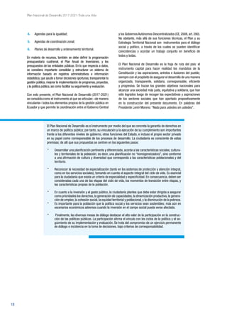 18
Plan Nacional de Desarrollo 2017-2021-Toda una Vida
El Plan Nacional de Desarrollo es el instrumento por medio del que se concreta la garantía de derechos en
un marco de política pública; por tanto, su vinculación y la ejecución de su cumplimiento son importantes
frente a los diferentes niveles de gobierno, otras funciones del Estado, e incluso el propio sector privado
en su papel como corresponsable de los procesos de desarrollo. La ciudadanía es consciente de estas
premisas; de allí que sus propuestas se centren en los siguientes pasos:
* 	 Desarrollar una planificación pertinente y diferenciada, acorde a las características sociales, cultura-
les y territoriales de la población; es decir, una planificación no “homogeneizadora”, sino conforme
a una afirmación de cultura y diversidad que corresponda a las características poblacionales y del
territorio.
*	 Reconocer la necesidad de especialización (tanto en los sistemas de protección y atención integral,
como en los servicios sociales), tomando en cuenta el aspecto integral del ciclo de vida. Es esencial
para la ciudadanía que exista un criterio de especialidad y especificidad. En consecuencia, deben ser
consideradas cada una de las etapas del ciclo de vida, los momentos de transición entre etapas, y
las características propias de la población.
* 	 En cuanto a la inversión y el gasto público, la ciudadanía plantea que debe estar dirigida a asegurar
como prioridades los derechos, la generación de capacidades, la dinamización productiva, la genera-
ción de empleo, la cohesión social, la equidad territorial y poblacional, y la disminución de la pobreza.
* 	 Es importante para la población que la política social y los servicios sean sostenibles; más aún en
escenarios económicos adversos cuando la inversión en el campo social pueda verse afectada.
*	 Finalmente, las diversas mesas de diálogo destacan el alto valor de la participación en la construc-
ción de las políticas públicas. La participación afirma el vínculo con los ciclos de la política y el se-
guimiento de su implementación y evaluación. Se trata del compromiso de un ejercicio permanente
de diálogo e incidencia en la toma de decisiones, bajo criterios de corresponsabilidad.
4.	 Agendas para la igualdad;
5.	 Agendas de coordinación zonal;
6.	 Planes de desarrollo y ordenamiento territorial.
En materia de recursos, también se debe definir la programación
presupuestaria cuatrienal, el Plan Anual de Inversiones, y los
presupuestos de las entidades públicas. En lo que respecta a datos,
se considera importante consolidar y estructurar un sistema de
información basado en registros administrativos e información
estadística, que ayude a tomar decisiones oportunas, transparentar la
gestión pública, mejorar la implementación de programas, proyectos,
y la política pública,así como facilitar su seguimiento y evaluación.
Con esto presente, el Plan Nacional de Desarrollo (2017-2021)
se consolida como el instrumento al que se articulan –de manera
vinculante– todos los elementos propios de la gestión pública en
Ecuador y que permite la coordinación entre el Gobierno Central
y los Gobiernos Autónomos Descentralizados (CE, 2008, art. 280).
No obstante, más allá de sus funciones técnicas, el Plan y su
Estrategia Territorial Nacional son instrumentos para el diálogo
social y político, a través de los cuales se pueden identificar
coincidencias y acordar un trabajo conjunto en beneficio de
todos y todas.
El Plan Nacional de Desarrollo es la hoja de ruta del país: el
instrumento capital para hacer realidad los mandatos de la
Constitución y las aspiraciones, anhelos e ilusiones del pueblo;
siempre con el propósito de asegurar el desarrollo de una manera
organizada, transparente, solidaria, corresponsable, eficiente
y progresiva. Se trazan los grandes objetivos nacionales para
alcanzar una sociedad más justa, equitativa y solidaria, que han
sido logrados luego de recoger las expectativas y aspiraciones
de los sectores sociales que han aportado propositivamente
en la construcción del presente documento. En palabras del
Presidente Lenín Moreno: “Nada para ustedes sin ustedes”.
 