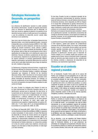 19
Estrategias Nacionales de
Desarrollo, en perspectiva
global
Los esfuerzos de planificación nacional no están aislados
del contexto internacional. Ecuador ha logrado posicionarse
como un referente en planificación para el desarrollo, en
tanto que vincula su agenda de gobierno a la garantía de los
derechos humanos como un medio para servir a la población,
y que los problemas de desarrollo ocurren cuando tales
derechos no son satisfechos.
Hace poco más de treinta años, la Asamblea General de las
Naciones Unidas –con el voto favorable de Ecuador– reconoció
el desarrollo como un derecho humano (A/RES 41/128, 1986).
Según se plasmó en dicha resolución, se trata de un proceso
integral de carácter económico, social, cultural y político,
cuyo objetivo es la mejora constante del bienestar de todas
las personas, sobre la base de su participación activa, libre y
significativa en el desarrollo y en la distribución justa de los
beneficios. Alcanzar el efectivo cumplimiento de esta tarea,
en consecuencia, depende de una planificación que organice
de manera coherente un proceso gubernamental integral,
explícito y participativo, que permita determinar los cursos de
acción que un país debe emprender para el logro de objetivos
de corto, mediano y largo plazo.
La Declaración y Programa de Acción de Viena –surgida de la
Conferencia Mundial de Derechos Humanos, en 1993– hizo
un llamado a los diferentes Estados a elaborar estrategias
nacionales que incluyeran el disfrute de los derechos
(Naciones Unidas, 1993). Esto derivó en la formulación global
de un sinnúmero de instrumentos estatales, conocidos como
planes nacionales de derechos humanos. Sin embargo, su
nivel de cumplimiento no fue el deseado: a menudo el ámbito
de acción correspondía a las especificidades aisladas de cada
cartera de Estado.
Por años, Ecuador ha trabajado para integrar la visión de
la Carta Internacional de Derechos Humanos dentro de la
planificación nacional para el desarrollo. De esta forma, el
cumplimiento de los derechos ha llegado a darse de manera
progresiva en el marco de la implementación de normas,
jurisprudencia y políticas públicas para dicho efecto. El
Estado, en consecuencia, ha asumido su rol como garante
constitucional de derechos, en tanto, debe avalar los
mecanismos para exigirlos e implementarlos con justicia (CE,
2008, arts. 11 y 85; López, 2017), en corresponsabilidad con
la sociedad en su conjunto (CE, 2008, art. 280).
Los Planes de Desarrollo (2007; 2009; 2013) se articularon
con los Objetivos de Desarrollo del Milenio (ODM) en respuesta
a estas necesidades. En esta ocasión, el nuevo Plan Nacional
de Desarrollo se articula de manera directa con la Agenda
2030 y los Objetivos de Desarrollo Sostenible (ODS), que
continúan lo anteriormente establecido en los ODM. Se ha
hecho este ajuste basado en el compromiso de la comunidad
internacional de Estados soberanos: un compromiso sentado
en la idea de caminar juntos hacia objetivos comunes para
asegurar una vida digna (a todas las personas, en todo lugar
y en todo momento).
En esa línea, Ecuador ha sido un signatario ejemplar de los
varios instrumentos internacionales de derechos humanos,
tanto del Sistema Universal, como del Sistema Interamericano
de Derechos Humanos. Como respuesta, los ODS se integran
en el actual Plan entrelazando la agenda internacional con
nuestros Objetivos Nacionales de Desarrollo, lo que permitirá
seguir mostrando a nuestro país como referente internacional
y pionero en la vinculación de estrategias y derechos.
Asimismo, se incorporan mecanismos para considerar –dentro
de la planificación nacional– los elementos provenientes del
Consejo de Derechos Humanos, de los órganos de tratados de
derechos humanos, de los procedimientos especiales y del
Examen Periódico Universal (EPU).
La planificación ha permitido establecer estrategias conjuntas
a nivel regional y global para atender las problemáticas
comunes de los diferentes países. Por lo tanto, está pensada
también como un “instrumento técnico-político que permite
empatar agendas nacionales para la consolidación de una
agenda regional” (Redeplan, 2015). De esta forma se ha
propuesto la planificación nacional para el desarrollo de
manera integral, en un contexto amplio que proyecte a los
pueblos hacia el futuro, hacia un horizonte común: la garantía
plena de derechos para todos durante la vida, considerando
los diversos contextos y situaciones del desarrollo de los
individuos y sus expresiones organizativas.
Ecuador en el contexto
regional y mundial
Por su localización, Ecuador forma parte de la cuenca del
Pacífico, que constituye una zona geográfica con un matiz más
económico que político, y abarca a las regiones costeras que
se encuentra alrededor de este océano, en tres continentes:
Asia, América y Oceanía (que representan la tercera parte de
la superficie de la tierra y la mitad de la acuática). La cuenca
comprende 50 países que cubren el 35% de la superficie del
planeta, su población representa el 46% del total mundial es
decir existen 2 500 millones de habitantes aproximadamente;
genera el 45% de la producción mundial; y en conjunto los
países integrantes poseen el 50% de las reservas agrícolas,
energéticas, acuíferas y minerales del mundo.
Esta ubicación de Ecuador geoestratégica a orillas del océano
Pacifico, lo convierte en el punto de enlace y de integración del
comercio exterior de Sudamérica con el resto del mundo, ubicado
en “la mitad del mundo”, con proximidad a las rutas de tráfico
internacional, en un punto equidistante respecto del continente
americano y vital con respecto al canal de Panamá, a través del
cual se producen los grandes flujos comerciales este-oeste que
son los de mayor intensidad a escala global, y los provenientes
de los puertos de las tres regiones: la del Caribe, la del Pacífico y
la del Atlántico, este canal despliega un papel fundamental en el
equilibrio político, económico y estratégico a escala internacional.
Por su ubicación, y por ser signatario del Tratado Antártico
(1987), el Ecuador participa en las decisiones que se toman
sobre el Continente Antártico, en el cual predominan las
actividades de investigación principalmente enfocados hacia: a)
los ecosistemas antárticos, b) relación del componente antártico
con el cambio climático, entre otros. Allí cuenta con la Estación
 