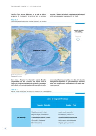20
Plan Nacional de Desarrollo 2017-2021-Toda una Vida
Científica Pedro Vicente Maldonado, en la cual se realizan
programas de investigación, sin embargo, aún es necesario
Con miras a fortalecer la integración regional, Ecuador,
conjuntamente con Perú y Colombia han definido zonas de
integraciónfronterizaconpropósitos devinculación,coordinación
y articulación en temas relacionados con la seguridad,migración,
promover y fortalecer las redes de investigación a nivel nacional
e internacional para una mayor presencia del Estado
comerciales,infraestructura,logística,entre otros.En la siguiente
tabla y mapas, se presentan los ejes de trabajo que se abordan
desde cada una, así como la conformación de cada una de ellas,
respectivamente.
Mapa No. 1.
Relaciones del Ecuador como parte de la cuenca del Pacífico
Relaciones del Ecuador
como parte de la
Cuenca del Pacíﬁco
Flujos comerciales
Fuente: Adaptado de Esri, et al (2014).
Elaboración: Senplades.
Zonas de Integración Fronteriza
Ecuador – Colombia Ecuador – Perú
Ejes de trabajo
1.Equidad, cohesión social y cultural
2.Seguridad integral y movilidad humana
3.Complementariedad productiva y comercial
4.Conectividad e infraestructura
5.Sostenibilidadambiental
1.Inclusión, cohesión social y cultural
2.Seguridad integral y confianza mutua
3.Complementariedad económica sustentable
4.Gestión integral de los recursos naturales
5.Integración, logística y conectividad
Tabla No. 1.
Ejes de trabajo en las Zonas de Integración Fronteriza con Colombia y Perú
 