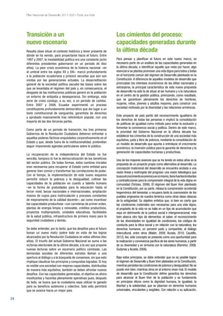 24
Plan Nacional de Desarrollo 2017-2021-Toda una Vida
Transición a un
nuevo escenario
Resulta clave situar el contexto histórico y tener presente de
dónde se ha venido, para proyectarse hacia el futuro. Entre
1997 y 2007, la inestabilidad política era una constante (ocho
diferentes presidentes gobernaron en un período de diez
años). La peor crisis económica de la historia nacional –en
el umbral entre los siglos XX y XXI– marcó profundamente
a la población ecuatoriana y provocó secuelas que aún son
vividas por las generaciones actuales. La desacreditación
general de la sociedad política sacudió las bases sobre las
que se levantaba el régimen del país y, en consecuencia, el
desgaste de las instituciones públicas generó en la población
un entorno de antipatía y desesperanza. Sin embargo, esta
serie de crisis condujo, a su vez, a un período de cambio.
Entre 2007 y 2008, Ecuador experimentó un proceso
constituyente profundamente democrático que dio lugar a un
texto constitucional de vanguardia, garantista de derechos
y aprobado masivamente tras referéndum popular, con una
mayoría de las dos terceras partes.
Como parte de un período de transición, los tres primeros
Gobiernos de la Revolución Ciudadana debieron enfrentar a
aquellos poderes fácticos enquistados corporativamente en el
Estado y que, desde fuera de la institucionalidad, pretendían
seguir imponiendo agendas particulares sobre lo público.
La recuperación de la independencia del Estado no fue
sencilla; tampoco lo fue la democratización de los beneficios
del sector público. De todas formas, estos cambios iniciales
eran necesarios para recuperar el Estado como entidad para
generar bien común y transformar las correlaciones de poder.
Con el tiempo, la implementación de este nuevo esquema
permitió reducir la pobreza y la desigualdad, cultivar las
capacidades de la población en cuanto a talento humano
–en la forma de gratuidades para la educación hasta el
tercer nivel, becas nacionales e internacionales, ampliación
masiva de cupos para matriculación y procesos constantes
de mejoramiento de la calidad docente–, así como incentivar
las capacidades productivas –con carreteras de primer orden,
plantas de energía limpia y renovable, créditos productivos,
proyectos multipropósito, unidades educativas, facilidades
de la salud pública, infraestructura de primera mano para la
seguridad ciudadana y demás.
Se debe entender, por lo tanto, que los desafíos para el futuro
toman un nuevo matiz (sobre todo en vista de los logros
alcanzados por la Revolución Ciudadana en estos últimos diez
años). El triunfo del actual Gobierno Nacional se suma a las
victorias electorales de la última década, a la vez que propone
nuevas lecturas sobre un escenario político cambiado. Las
demandas sociales de diferentes estratos llaman a una
apertura al diálogo y a la búsqueda de consensos, sin que esto
implique claudicar los principios y conquistas logradas. Si hoy
es visible una sociedad con mejores capacidades, distribuidas
de manera más equitativa, también se deben afrontar nuevos
desafíos. Con las capacidades generadas, el objetivo es ahora
movilizarlas y hacerlas plenamente operativas pues, después
de todo, se busca que la ciudadanía sepa utilizar lo ganado
para su beneficio autónomo y colectivo. Solo esto permitirá
que se avance hacia un mejor país.
Los cimientos del proceso:
capacidades generadas durante
la última década
Para pensar y planificar el futuro en este nuevo marco, es
necesario partir de un análisis de las capacidades generadas en
la última década, e identificar aquello que resta por hacer, algo
esencial si se plantea promover una vida digna para todos y todas
en el horizonte común del régimen de Desarrollo planteado en la
Constitución. A diferencia de aquellos modelos de desarrollo que
priorizaban los intereses económicos de las élites nacionales y
extranjeras, la principal característica de esta nueva propuesta
de desarrollo ha sido la de situar al ser humano y a la naturaleza
en el centro de la gestión pública, priorizando, como resultado,
que se garanticen plenamente los derechos de hombres,
mujeres, niños, jóvenes y adultos mayores, para construir una
sociedad motivada por la diversidad y las relaciones armónicas.
Este proyecto de país partió del reconocimiento igualitario de
los derechos de todas las personas e implicó la consolidación
de políticas de igualdad como método para evitar la exclusión y
fomentar la convivencia social y política. Dentro de este marco,
la prioridad del Gobierno Nacional en la última década fue
establecer los cimientos de la construcción de una sociedad más
equitativa, justa y libre de pobreza, mediante la consolidación de
un modelo de desarrollo que apunta a entrelazar el crecimiento
económico, la inversión pública para la garantía de derechos y la
generación de capacidades humanas y productivas.
Uno de los mayores avances que se ha tenido en estos años es la
propuesta de un proyecto propio como alternativa al desarrollo. La
concepción tradicional del desarrollo se encuentra anclada a una
visión lineal y restringida del progreso: una visión teleológica que
buscaelcrecimientoeconómicoensímismo,tienefuerteslimitantes
y contradicciones para la comprensión integral de la vida digna en
comunidad (Tortosa, 2008). El régimen del Buen Vivir planteado
en la Constitución, por su parte, rebasa la comprensión occidental
hegemónica del bienestar, y recupera tanto la cosmovisión de los
pueblos originarios de nuestra América como otras ideas clásicas
de la antigüedad. Su objetivo enfatiza que, si bien es cierto que
las condiciones materiales son necesarias para una vida digna,
el propósito de la vida no se halla en un tipo de acumulación que
vaya en detrimento de la justicia social e intergeneracional; más
bien abarca otro tipo de elementos: el saber, el reconocimiento
de las diversidades en igualdad de condiciones, los códigos de
conducta para la ética social y en relación con la naturaleza, los
derechos humanos, un porvenir justo y compartido, el diálogo
intercultural, entre otros (Walsh, 2009; Acosta, 2010; Caudillo,
2012). Así, este concepto se presenta como una oportunidad para
la realización y convivencia pacífica de los seres humanos, a partir
de su diversidad y en armonía con la naturaleza (Ramírez, 2008;
Gudynas y Acosta, 2008).
Bajo estos principios, se debe entender que no es posible lograr
el régimen de Desarrollo y Buen Vivir plateados en la Constitución,
mientraspersistanlascondicionesdepobrezaydesigualdad.Nose
puede vivir bien, mientras otros en el entorno vivan mal. El modelo
de desarrollo que la Constitución define garantiza los derechos
para alcanzar el Buen Vivir de la población y se fundamenta
en principios éticos como la dignidad humana, la igualdad, la
libertad y la solidaridad, que se plasman en derechos humanos
universales, vinculantes y exigibles. Con relación a su aplicación,
 