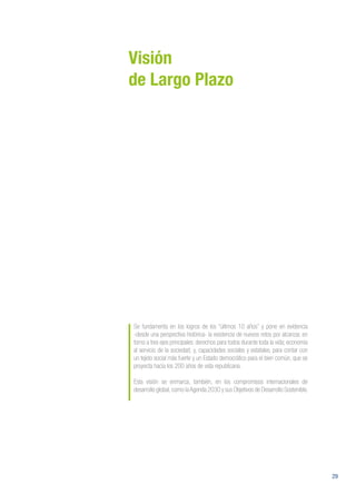 29
Visión
de Largo Plazo
Se fundamenta en los logros de los “últimos 10 años” y pone en evidencia
-desde una perspectiva histórica- la existencia de nuevos retos por alcanzar, en
torno a tres ejes principales: derechos para todos durante toda la vida; economía
al servicio de la sociedad; y, capacidades sociales y estatales, para contar con
un tejido social más fuerte y un Estado democrático para el bien común, que se
proyecta hacia los 200 años de vida republicana.
Esta visión se enmarca, también, en los compromisos internacionales de
desarrollo global,como laAgenda 2030 y sus Objetivos de Desarrollo Sostenible.
 
