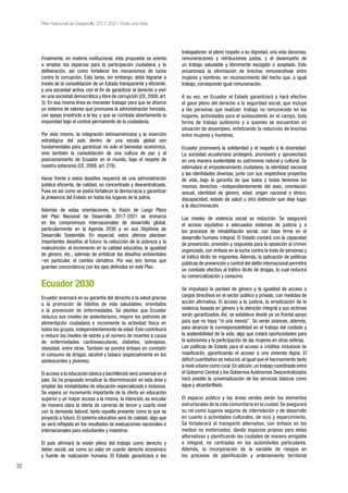 32
Plan Nacional de Desarrollo 2017-2021-Toda una Vida
Finalmente, en materia institucional, esta propuesta se orienta
a ampliar los espacios para la participación ciudadana y la
deliberación, así como fortalecer los mecanismos de lucha
contra la corrupción. Esta tarea, sin embargo, debe lograrse a
través de la consolidación de un Estado transparente y eficiente,
y una sociedad activa, con el fin de garantizar el derecho a vivir
en una sociedad democrática y libre de corrupción (CE, 2008, art.
3). En esa misma línea es menester trabajar para que se afiance
un sistema de valores que promueva la administración honrada,
con apego irrestricto a la ley, y que se combata abiertamente la
impunidad bajo el control permanente de la ciudadanía.
Por esto mismo, la integración latinoamericana y la inserción
estratégica del país dentro de una escala global son
fundamentales para garantizar no solo el bienestar económico,
sino también la consolidación de una cultura de paz y el
posicionamiento de Ecuador en el mundo, bajo el respeto de
nuestra soberanía (CE, 2008, art. 276).
Hacer frente a estos desafíos requerirá de una administración
pública eficiente, de calidad, no concentrada y descentralizada.
Pues es así como se podrá fortalecer la democracia y garantizar
la presencia del Estado en todos los lugares de la patria.
Además de estas orientaciones, la Visión de Largo Plazo
del Plan Nacional de Desarrollo 2017-2021 se enmarca
en los compromisos internacionales de desarrollo global,
particularmente en la Agenda 2030 y en sus Objetivos de
Desarrollo Sostenible. En especial, estos últimos plantean
importantes desafíos al futuro: la reducción de la pobreza y la
malnutrición, el incremento en la calidad educativa, la igualdad
de género, etc.; además de enfatizar los desafíos ambientales
–en particular, el cambio climático. Por eso son temas que
guardan concordancia con los ejes definidos en este Plan.
Ecuador 2030
Ecuador avanzará en su garantía del derecho a la salud gracias
a la promoción de hábitos de vida saludables, orientados
a la prevención de enfermedades. Se plantea que Ecuador
reduzca sus niveles de sedentarismo, mejore los patrones de
alimentación ciudadana e incremente la actividad física en
todos los grupos, independientemente de edad. Esto contribuirá
a reducir los niveles de estrés y el número de muertes a causa
de enfermedades cardiovasculares, diabetes, sobrepeso,
obesidad, entre otras. También se pondrá énfasis en combatir
el consumo de drogas, alcohol y tabaco (especialmente en los
adolescentes y jóvenes).
El acceso a la educación básica y bachillerato será universal en el
país. Se ha propuesto erradicar la discriminación en esta área y
ampliar las modalidades de educación especializada e inclusiva.
Se espera un incremento importante de la oferta en educación
superior y un mayor acceso a la misma; la intención, es vincular
de manera clara la oferta de carreras de tercer y cuarto nivel
con la demanda laboral, tanto aquella presente como la que se
proyecta a futuro. El sistema educativo será de calidad, algo que
se verá reflejado en los resultados de evaluaciones nacionales e
internacionales para estudiantes y maestros.
El país afirmará la visión plena del trabajo como derecho y
deber social, así como su valor en cuanto derecho económico
y fuente de realización humana. El Estado garantizará a los
trabajadores: el pleno respeto a su dignidad, una vida decorosa,
remuneraciones y retribuciones justas, y el desempeño de
un trabajo saludable y libremente escogido o aceptado. Esto
encaminará la eliminación de brechas remunerativas entre
mujeres y hombres, en reconocimiento del hecho que, a igual
trabajo, corresponde igual remuneración.
A su vez, en Ecuador el Estado garantizará y hará efectivo
el goce pleno del derecho a la seguridad social, que incluye
a las personas que realizan: trabajo no remunerado en los
hogares, actividades para el autosustento en el campo, toda
forma de trabajo autónomo y a quienes se encuentran en
situación de desempleo, enfatizando la reducción de brechas
entre mujeres y hombres.
Ecuador promoverá la solidaridad y el respeto a la diversidad.
La sociedad ecuatoriana protegerá, promoverá y aprovechará
en una manera sustentable su patrimonio natural y cultural. Se
estimulará el empoderamiento ciudadano, la identidad nacional
y las identidades diversas, junto con sus respectivos proyectos
de vida, bajo la garantía de que todos y todas tenemos los
mismos derechos –independientemente del sexo, orientación
sexual, identidad de género, edad, origen nacional o étnico,
discapacidad, estado de salud u otra distinción que deje lugar
a la discriminación.
Los niveles de violencia social se reducirán. Se asegurará
el acceso equitativo a adecuados sistemas de justicia y a
los procesos de rehabilitación social, con base firme en el
desarrollo humano integral. El Estado contará con la capacidad
de prevención, previsión y respuesta para la oposición al crimen
organizado, con énfasis en la lucha contra la trata de personas y
el tráfico ilícito de migrantes. Además, la aplicación de políticas
públicas de prevención y control del delito internacional permitirá
un combate efectivo al tráfico ilícito de drogas, lo cual reducirá
su comercialización y consumo.
Se impulsará la paridad de género y la igualdad de acceso a
cargos directivos en el sector público y privado, con medidas de
acción afirmativa. El acceso a la justicia, la erradicación de la
violencia basada en género y la atención integral a sus víctimas
serán garantizados. Así, se establece desde ya un frontal apoyo
para que no haya “ni una menos”. Se verán avances, además,
para alcanzar la corresponsabilidad en el trabajo del cuidado y
la sostenibilidad de la vida; algo que creará oportunidades para
la autonomía y la participación de las mujeres en otras esferas.
Las políticas de Estado para el acceso a créditos inclusivos se
masificarán, garantizando el acceso a una vivienda digna. El
déficit cuantitativo se reducirá, al igual que el hacinamiento tanto
a nivel urbano como rural.En adición,un trabajo coordinado entre
el Gobierno Central y los Gobiernos Autónomos Descentralizados
hará posible la universalización de los servicios básicos como
agua y alcantarillado.
El espacio público y las áreas verdes serán los elementos
estructurales de la vida comunitaria en la ciudad. Se asegurará
su rol como lugares seguros de interrelación y de desarrollo
en cuanto a actividades culturales, de ocio y esparcimiento.
Se fortalecerá el transporte alternativo, con énfasis en los
medios no motorizados, dando espacios propios para estas
alternativas y planificando las ciudades de manera amigable
e integral, no centradas en los automóviles particulares.
Además, la incorporación de la variable de riesgos en
los procesos de planificación y ordenamiento territorial
 