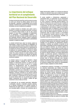 38
Plan Nacional de Desarrollo 2017-2021-Toda una Vida
La importancia del enfoque
territorial en el cumplimiento
del Plan Nacional de Desarrollo
El enfoque territorial del actual Plan permite encontrar los puntos
en común para articular las políticas públicas entre los ejes
del desarrollo, y garantizar la sustentabilidad de los recursos
naturales, la transformación productiva, la reducción de brechas
territoriales, así como la resiliencia de la población.
La cohesión territorial es entendida como justicia social y
territorial. En el sentido de la garantía de derechos, se enmarca
en la protección integral durante el ciclo de vida, proceso
alineado a la lucha contra la desigualdad, al fortalecimiento
de la participación y corresponsabilidad ciudadana, y al
compromiso del Estado de proveer aquellos bienes superiores
que representan derechos ciudadanos. Desde la perspectiva
territorial considera como ejes fundamentales la sustentabilidad
ambiental3
y la gestión de riesgos4
.
La cohesión territorial busca reducir las brechas, ampliar las
oportunidades y mejorar las condiciones de habitabilidad, así
como, erradicar la pobreza extrema y mejorar la calidad de vida.
Ello demanda actuar de manera efectiva en el mejoramiento de
la prestación de servicios vinculados a la reproducción social y
la satisfacción de necesidades básicas en materia de hábitat
y vivienda, reduciendo las inequidades entre zonas urbanas y
rurales. Por su parte, el derecho a la ciudad constituye un pilar
para la construcción democrática para repensar las relaciones
campo-ciudad y la construcción democrática de espacios de
convivencia ciudadana.
La cohesión requiere de una gestión sostenible e integral
de paisajes naturales y culturales. Es decir, es necesario
fortalecer el ordenamiento territorial y la gestión del suelo,
entendiendo que cada territorio es parte de un complejo
sistema de interdependencias entre los asentamientos
humanos, la movilidad humana interna e internacional, las
dinámicas productivas, los recursos naturales, los servicios
ambientales y procesos que se desarrollan en el interior de
la corteza terrestre. Los espacios de frontera, marino-costero,
Galápagos y Amazonía, demandan de una atención especial
como territorios estratégicos en el desarrollo del país. Por otro
lado, la protección y conservación de las áreas de provisión
de recursos hídricos deben ser una prioridad para la gestión
pública, considerando que la cantidad y calidad del agua
condicionan la vida en todas sus formas.
La construcción de una sociedad democrática, deliberativa
y participativa, dispuesta a desarrollar proyectos colectivos,
es un elemento consustancial de la cohesión territorial. El
fortalecimiento del tejido social y el sentido de pertenencia a
una comunidad política y territorial crea condiciones para el
3 	 La sustentabilidad ambiental corresponde a la compatibilidad de usos en función de
la vocación que tiene un territorio; y, la capacidad máxima que puede soportar el
entorno por la presencia de personas, actividades e infraestructura. Esta relación va
a condicionar las posibilidades para aprovechar, gestionar y racionalizar el uso de los
recursos naturales, con la finalidad de garantizar su acceso para el beneficio de todos,
con responsabilidad intergeneracional.
4 	 La gestión de riesgos que incluye la prevención de futuros riesgos, la reducción de los
actuales riesgos, preparación, respuesta y manejo de desastres, constituyen elementos
fundamentales para la construcción de territorios seguros y resilientes, incluidos los
efectos del cambio climático, considerado como amenaza.
trabajo mancomunado y solidario, en un proceso que refuerza la
confianza y la valoración mutua, para la unidad en la diversidad
en el marco de una sociedad plurinacional e intercultural.
El acceso equitativo a infraestructura, equipamiento y
conocimiento alude a la organización de los asentamientos
humanos5
en su interacción con los sistemas productivos,
en miras a favorecer el desarrollo territorial sistémico. Las
redes de infraestructura crean condiciones para el traslado de
personas y el intercambio de bienes, servicios e información
y conocimiento, así como para el fomento de la producción
y relacionamiento a nivel nacional y regional. Por otra parte,
los equipamientos dotan a la población de servicios públicos
para el desarrollo pleno de sus potencialidades. Esta directriz
parte no solo del análisis espacial de ubicación, sino que lo
complementa desde una lógica funcional. La funcionalidad
de los asentamientos humanos optimiza los flujos y alerta
de manera temprana las desconexiones suscitadas por
inequidades históricas y enclaves territoriales.
Los esfuerzos por profundizar la equidad y avanzar en la garantía
de derechos implican generar las condiciones materiales para
consolidar una red policéntrica de asentamientos inclusivos,
sostenibles y resilientes, que posibiliten el desarrollo de las
oportunidades y capacidades humanas considerando el ambiente
como una variable de derechos. Los servicios públicos, los
sistemas de transporte, el espacio público y las áreas verdes se
deben orientar al bienestar común de las personas, promoviendo
la accesibilidad y asequibilidad de los mismos, en particular para
los grupos de atención prioritaria y los grupos históricamente
excluidos. La construcción, operación y mantenimiento de la
inversión pública –en particular el sistema vial, la vivienda de
interés social y el equipamiento social– debe tener pertinencia
territorial, tanto en términos ambientales como culturales,
propiciando el desarrollo endógeno a escala local. La equidad se
construye con territorios seguros y resilientes, tanto en términos
de convivencia ciudadana como reducción de vulnerabilidades,
gestión de riesgos y adaptación al cambio climático.
La infraestructura productiva, la tecnología y el conocimiento
son elementos fundamentales para fortalecer los circuitos
comerciales solidarios, los encadenamientos productivos y las
economías de escala capaces de dinamizar la competitividad
sistémica del territorio nacional. Actualmente, los recursos
naturales constituyen la base de la economía nacional, esto
implica que la explotación de recursos no renovables debe
realizarse con criterios de responsabilidad social y ambiental.
Las posibilidades de transformación estructural, con miras a
incrementar la productividad y la generación de valor agregado
nacional, requieren de una distribución justa de los medios de
producción (tierra, agua, capital, conocimiento), un mejoramiento
de los servicios de apoyo a la producción y el fomento a sistemas
deinnovación(ciudadesinteligentes,clústeresproductivos,zonas
especiales de desarrollo económico) que generen condiciones
favorables para la inversión pública y privada, y la economía
popular y solidaria. Este tipo de iniciativas debe considerar las
características territoriales de su implantación, impacto relativo
y vinculación social, generando complementariedad y sinergia,
vinculando el espacio urbano con el rural.
El desarrollo territorial requiere de la movilización, asociatividad
y corresponsabilidad de todos los actores en el territorio. Más
5 	 Cuando se habla de asentamientos humanos, no se refiere únicamente a las ciudades y
sus centros urbanos propiamente dichos, se habla también del conjunto formado por los
aglomerados urbanos y las zonas rurales: el entender esta relación facilitará la gestión
de los mismos.
 