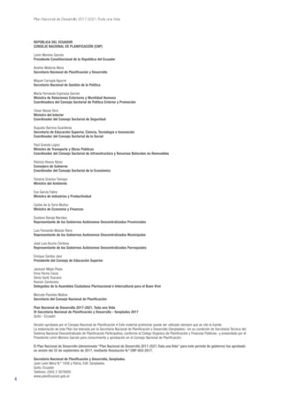 4
Plan Nacional de Desarrollo 2017-2021-Toda una Vida
REPÚBLICA DEL ECUADOR
CONSEJO NACIONAL DE PLANIFICACIÓN (CNP)
Lenín Moreno Garcés
Presidente Constitucional de la República del Ecuador
Andrés Mideros Mora
Secretario Nacional de Planificación y Desarrollo
Miguel Carvajal Aguirre
Secretario Nacional de Gestión de la Política
María Fernanda Espinosa Garcés
Ministra de Relaciones Exteriores y Movilidad Humana
Coordinadora del Consejo Sectorial de Política Exterior y Promoción
César Navas Vera
Ministro del Interior
Coordinador del Consejo Sectorial de Seguridad
Augusto Barrera Guarderas
Secretario de Educación Superior, Ciencia, Tecnología e Innovación
Coordinador del Consejo Sectorial de lo Social
Paúl Granda López
Ministro de Transporte y Obras Públicas
Coordinador del Consejo Sectorial de Infraestructura y Recursos Naturales no Renovables
Patricio Rivera Yánez
Consejero de Gobierno
Coordinador del Consejo Sectorial de lo Económico
Tarsicio Granizo Tamayo
Ministro del Ambiente
Eva García Fabre
Ministra de Industrias y Productividad
Carlos de la Torre Muñoz
Ministro de Economía y Finanzas
Gustavo Baroja Narváez
Representante de los Gobiernos Autónomos Descentralizados Provinciales
Luis Fernando Matute Riera
Representante de los Gobiernos Autónomos Descentralizados Municipales
José Luis Acurio Córdova
Representante de los Gobiernos Autónomos Descentralizados Parroquiales
Enrique Santos Jara
Presidente del Consejo de Educación Superior
Jackson Mejía Plúas
Elvia Pacha Caiza
Silvia Santi Toscano
Ramón Zambrano
Delegados de la Asamblea Ciudadana Plurinacional e Intercultural para el Buen Vivir
Marcelo Paredes Molina
Secretario del Consejo Nacional de Planificación
Plan Nacional de Desarrollo 2017-2021. Toda una Vida
© Secretaría Nacional de Planificación y Desarrollo - Senplades 2017
Quito - Ecuador
Versión aprobada por el Consejo Nacional de Planificación • Este material preliminar puede ser utilizado siempre que se cite la fuente.
La elaboración de este Plan fue liderada por la Secretaría Nacional de Planificación y Desarrollo (Senplades) –en su condición de Secretaría Técnica del
Sistema Nacional Descentralizado de Planificación Participativa, conforme al Código Orgánico de Planificación y Finanzas Públicas– y presentado por el
Presidente Lenín Moreno Garcés para conocimiento y aprobación en el Consejo Nacional de Planificación.
El Plan Nacional de Desarrollo (denominado “Plan Nacional de Desarrollo 2017-2021.Toda una Vida” para este período de gobierno) fue aprobado
en sesión del 22 de septiembre de 2017, mediante Resolución N.º CNP-003-2017.
Secretaría Nacional de Planificación y Desarrollo, Senplades.
Juan León Mera N.º 1936 y Patria, Edif. Senplades.
Quito, Ecuador
Teléfono: (593) 2 3978900
www.planificacion.gob.ec
 