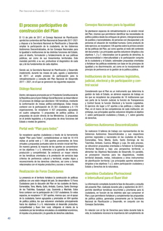 40
Plan Nacional de Desarrollo 2017-2021-Toda una Vida
El proceso participativo de
construcción del Plan
El 13 de julio de 2017, el Consejo Nacional de Planificación
aprobó los contenidos del Plan Nacional de Desarrollo 2017-2021
y dispuso a la Secretaría Nacional de Planificación y Desarrollo
ampliar la participación de la ciudadanía, de los Gobiernos
Autónomos Descentralizados, de los Consejos Nacionales para
la Igualdad e instituciones de las distintas funciones del Estado,
para el diseño, formulación y fortalecimiento de sus políticas
públicas, así como de sus lineamientos territoriales. Este
mandato permitió, a su vez, profundizar el diagnóstico de cada
eje y de los fundamentos de cada objetivo.
Siendo así, la Secretaría Nacional de Planificación y Desarrollo
implementó, durante los meses de julio, agosto y septiembre
de 2017, un amplio proceso de participación para la
retroalimentación y consulta del Plan Nacional de Desarrollo
2017 – 2021, en el que se generaron los siguientes espacios:
Diálogo Nacional
Dentro del espacio promovido por el Presidente Constitucional de
la República para el gran Diálogo Social Nacional,se desarrollaron
23 procesos de diálogo que abordaron 180 temáticas, mediante
la conformación de mesas político-estratégicas. Estas mesas
contaron con la participación de 25 561 ciudadanos y 6 170
organizaciones. Se receptaron 4 427 propuestas, agrupadas
en cuatro categorías: 1) propuestas de política pública; 2)
propuestas de acción directa de los Ministerios; 3) propuestas
en el ámbito legislativo, y 4) propuestas de otras funciones del
Estado o niveles de gobierno.
Portal web “Plan para todos”
Se receptaron aportes ciudadanos a través de la herramienta
digital “Plan para Todos”, contabilizándose un total de 18 419
visitas al portal web y 1 356 aportes provenientes de foros
virtuales y propuestas puntuales sobre la versión inicial del Plan.
De manera general, la mayoría de los aportes se concentraron
en los objetivos 1 y 5, referentes a la garantía de derechos,
producción y competitividad. Se evidenció un mayor interés
en las temáticas orientadas a la prestación de servicios bajo
criterios de pertinencia cultural y territorial, empleo digno y
reconocimiento de los derechos colectivos, así como a temas
relacionados con el impulso productivo y acceso a mercado.
Realización de Foros Ciudadanos
La presencia en el territorio fortalece la construcción de políticas
públicas con una visión integral del país. Se desarrollaron 12 Foros
Ciudadanos para la discusión del Plan en las ciudades de Ibarra,
Esmeraldas, Tena, Manta, Quito, Ambato, Cuenca, Santo Domingo
de los Tsáchilas, Guayaquil, Loja, Guaranda y Machala. Estos
foros contaron con la participación de 3 557 ciudadanos. En estos
espacios, se receptaron 11 381 aportes, mismos que, con el apoyo
de la ciudadanía, fueron agrupados y priorizados en 904 aportes
de política pública, los que estuvieron orientados principalmente
hacia los objetivos 5 y 6, relacionados al desarrollo productivo,
competitividad y Buen Vivir rural, reflejando el interés de la
ciudadanía por las temáticas vinculadas a la estabilidad económica,
el impulso a la producción y la garantía de derechos colectivos.
Consejos Nacionales para la Igualdad
Se plantearon espacios de retroalimentación a la versión inicial
del Plan, mismos que permitieron identificar las necesidades de
política pública desde los enfoques de género, intergeneracional,
de pueblos y nacionalidades, de personas con discapacidad y de
personas en situación de movilidad humana. Como producto de
este ejercicio,se receptaron 126 aportes sobre la primera versión
de las políticas del Plan, así como aportes al resto del contenido
del documento. Los principales aportes estuvieron dirigidos a los
objetivos 1, 2 y 7, relacionados con la garantía de derechos, la
plurinacionalidad e interculturalidad y la participación conjunta
de la ciudadanía y el Estado; sobresalen propuestas orientadas
a fortalecer las políticas existentes con base en los principios de
igualdad y no discriminación, así como en la incorporación del
principio de pertinencia en la gestión de la política pública.
Instituciones de las funciones legislativa,
judicial, electoral y de participación y con-
trol social
Considerando que el Plan es un instrumento que determina la
gestión de todo el Estado, se abrieron espacios de trabajo en
los que se recopilaron las propuestas de 18 instituciones que
son parte de la función Judicial, la función de Transparencia
y Control Social, la función Electoral y la función Legislativa.
El ejercicio dio lugar a 67 aportes a las políticas y metas del
Plan, en el marco de las competencias de cada institución; sin
embargo, sus principales aportes estuvieron dirigidos al objetivo
7, sobre participación ciudadana y Estado, y 1, sobre garantía
de derechos.
Gobiernos Autónomos Descentralizados
Se realizaron 9 talleres de trabajo con representantes de los
Gobiernos Autónomos Descentralizados y sus respectivos
gremios regionales y nacionales en las ciudades de Ibarra,
Esmeraldas, Tena, Manta, Quito, Santo Domingo de los
Tsáchilas, Ambato, Cuenca, Milagro y Loja. De este proceso,
se obtuvieron propuestas orientadas a fortalecer la Estrategia
Territorial Nacional y, bajo una perspectiva territorial, a
alimentar los Objetivos Nacionales de Desarrollo. En paralelo,
se proveyeron insumos para los diagnósticos, modelo
territorial deseado, metas, indicadores y otros instrumentos
de planificación territorial. Los principales aportes estuvieron
dirigidos a los objetivos 7 y 2, sobre participación ciudadana y
Estado y Derechos de la naturaleza.
Asamblea Ciudadana Plurinacional
e Intercultural para el Buen Vivir
La información compilada durante la fase de discusión y consulta
del presente Plan, realizada durante julio y septiembre de 2017,
permite identificar temáticas recurrentes y prioritarias para la
ciudadanía, en función de los distintos ejes que componen el
Plan y que permitieron fortalecer y complementar las propuestas
de política pública, generadas previamente por la Secretaría
Nacional de Planificación y Desarrollo, en conjunto con los
Consejos Sectoriales.
En relación con el Eje de Derechos para todos durante toda la
vida, la ciudadanía reconoce la importancia del cumplimiento de
 
