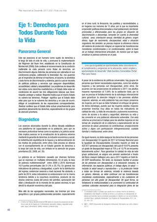48
Plan Nacional de Desarrollo 2017-2021-Toda una Vida
Eje 1: Derechos para
Todos Durante Toda
la Vida
Panorama General
Este eje posiciona al ser humano como sujeto de derechos a
lo largo de todo el ciclo de vida, y promueve la implementación
del Régimen del Buen Vivir, establecido en la Constitución de
Montecristi (2008).Esto conlleva el reconocimiento de la condición
inalterable de cada persona como titular de derechos, sin
discriminación alguna.Además, las personas son valoradas en sus
condiciones propias, celebrando la diversidad. Así, nos guiamos
por el imperativo de eliminar el machismo,el racismo,la xenofobia
y toda forma de discriminación y violencia, para lo cual se necesita
de políticas públicas y servicios que aseguren disponibilidad,
accesibilidad,calidad y adaptabilidad.Los problemas de desarrollo
son vistos como derechos insatisfechos y el Estado debe estar en
condiciones de asumir las tres obligaciones básicas que tiene:
respetar, proteger y realizar. Respetar implica que el mismo Estado
no vulnere los derechos. Proteger significa que el Estado debe
velar para que no se vulneren los derechos y, en caso de ocurrir,
obligar el cumplimiento de las reparaciones correspondientes.
Realizar conlleva que el Estado debe actuar proactivamente para
garantizar plenamente los derechos, especialmente en los grupos
de atención prioritaria.
Diagnóstico
Los avances alcanzados durante la última década establecen
una plataforma de capacidades en la población, pero aún es
necesario profundizar temas como la equidad y la justicia social.
Esto implica avanzar en la erradicación de la pobreza extrema
mediante la garantía de derechos,la inclusión económica y social,
la redistribución equitativa de la riqueza y la democratización de
los medios de producción, entre otros. Este proceso se afianza
con el acompañamiento de un Estado garante de derechos a
lo largo del ciclo de vida, con énfasis en la atención de grupos
prioritarios (CE, 2008, art. 35).
La pobreza es un fenómeno causado por diversos factores
que se expresan en múltiples dimensiones. En el país, la tasa
de pobreza multidimensional6
entre 2009 y 2016 disminuyó
16,4 puntos porcentuales (de 51,5% a 35,1%). En general, los
indicadores de pobreza y desigualdad, a partir de la distribución
del ingreso, evidencian avances a nivel nacional. No obstante, a
partir de 2014, estos indicadores no evolucionaron con la misma
tendencia debido a la coyuntura económica, producto de los
shocks externos (caída del precio del petróleo, apreciación del
dólar y devaluación de la moneda de los países vecinos), lo que
afectó la situación económica del país.
Más allá de los agregados nacionales, las brechas por área
geográfica o por grupos poblacionales persisten, especialmente
6	 El Índice de Pobreza Multidimensional (IPM) define el conjunto de privaciones de dere-
chos a nivel de los hogares en 4 dimensiones: educación; trabajo y seguridad social;
salud, agua y alimentación; hábitat, vivienda y ambiente sano.
en el área rural, la Amazonía, los pueblos y nacionalidades, y
en hogares con menores de 15 años; por lo que es importante
emprender políticas direccionadas a nivel poblacional y territorial,
priorizadas y diferenciadas para los grupos en situación de
discriminación o desventaja, tomando en cuenta la diversidad
cultural, sexo, orientación sexual, identidad de género, origen
étnico, lugar de nacimiento, discapacidad, edad o situación
migratoria. Así también, se precisa mejorar la eficiencia interna
del sistema de protección integral, en especial las transferencias
monetarias (condicionadas y no condicionadas), sobre la base
de un trabajo intersectorial articulado, de manera que se logre
erradicar la pobreza extrema en el país.
A pesar de la existencia de políticas universales, hay grupos de
personas que tienen necesidades especiales, como los adultos
mayores y las personas con discapacidad, entre otros. De
acuerdo con las proyecciones de población a 2017, los adultos
mayores representan el 7,04% de la población total, por lo
que se precisa el fortalecimiento de la estrategia intersectorial
para garantizar la atención integral a las personas adultas
mayores; además, en esta población hay una mayor presencia
de mujeres, por lo que se debe fortalecer el enfoque de género
de dicha estrategia, puesto que las mujeres adultas mayores
presentan brechas muy altas en todos los indicadores de
calidad de vida. La falta de vinculación y autonomía económica,
como de acceso a la salud y seguridad, deteriora su vida y
las convierte en una población altamente vulnerable. Con esta
reforma se priorizará el trabajo para los adultos mayores en los
temas de: ampliación de la cobertura y especialización de los
servicios de salud; pensiones no contributivas; envejecimiento
activo y digno con participación intergeneracional, cuidado
familiar o institucional, entre otros.
De igual manera,se debe asegurar los derechos de las personas
con discapacidad. En agosto de 2017 el Consejo Nacional para
la Igualdad de Discapacidades (Conadis) reportó un total de
425 877 personas con discapacidad, del cual el 19,47% presenta
un grado de discapacidad mayor al 75% y el 13,7% se encuentra
laboralmente activo7
. Para garantizar la calidad de vida de este
grupo poblacional, se asigna una pensión asistencial a través
del Bono Joaquín Gallegos Lara, que a 2017 registra un total de
20 9298
beneficiarios. Por tanto, es necesario facilitar el acceso
de las personas con discapacidad a la educación inclusiva, la
información, los espacios públicos, el trabajo digno, la salud —
incluida la salud sexual y reproductiva— y la protección frente
a todas las formas de violencia, incluida la violencia basada
en género. Además, se debe continuar con las transferencias
monetarias condicionadas, especialmente a los cuidadores de
personas con alto grado de discapacidad. De igual forma, se
fortalecerá la institucionalidad y se promoverá la continuidad de
cambios culturales necesarios para la integración plena de las
7 	 “El empleador público o privado, que cuente con un número mínimo de veinticinco
trabajadores, está obligado a contratar, al menos, a una persona con discapacidad, en
labores permanentes que se consideren apropiadas en relación con sus conocimientos,
condición física y aptitudes individuales” (Ley Orgánica de Discapacidades, 2012, art.
42, núm. 33).
8 	 MIES – SIRIPS (Documento de divulgación institucional, información con corte a febrero
2017).
“…creo que la igualdad de oportunidades debe concretarse en
el cumplimiento y exigencias en la educación, salud, empleo y
oportunidades de desarrollo” (Ítalo Quintero, Esmeraldas. Portal
Plan para Todos)
 
