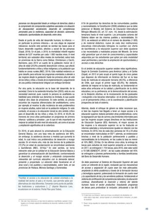 49
personas con discapacidad desde un enfoque de derechos, atado a
la comprensión de componentes subjetivos asociados a la situación
de discapacidad: socialización, desarrollo de competencias
personales para la resiliencia, capacidad de decisión, autonomía,
realización, oportunidades de desarrollo, entre otros.
Desde el punto de vista del desarrollo humano, la infancia —
en particular la primera infancia— es una etapa de especial
relevancia: durante este período se sientan las bases para el
futuro desarrollo cognitivo, afectivo y social de las personas
(Cepal, 2016). En el país, a 2016, la mortalidad infantil registra
valores de 9,07 muertes por cada 1 000 nacidos vivos. A nivel
territorial, aún subsisten altos niveles de mortandad, sobre todo
en provincias de la Sierra como Bolívar, Chimborazo y Carchi.
Asimismo, para 2014 un cuarto de la población menor de 2
años de edad (24,8%) presentó desnutrición crónica, que afectó
fundamentalmente a niños y niñas indígenas y a la población que
habita en zonas rurales (INEC, 2014). Esta realidad evidencia un
gran desafío para articular los programas orientados a atender a
las mujeres desde la gestación hasta los primeros años de vida
de los niños y niñas, a través de la implementación y seguimiento
de una política intersectorial integral con enfoque territorial.
Por otra parte, la educación es la base del desarrollo de la
sociedad. Como lo ha sostenido Amartya Sen (2003), esta es una
necesidad esencial, pues cuando la persona es analfabeta su
habilidad para entender sus derechos es limitada, lo que puede
implicar otra clase de privaciones. En este sentido, es preciso
encontrar los impactos diferenciados del analfabetismo, como
por ejemplo al mostrar la alta incidencia de esta problemática
en mujeres adultas, sobre todo en la población indígena. En este
contexto, el acceso a la educación inicial es otro ámbito crítico
para el desarrollo de los niños y niñas. En 2016, el 44,6% de
menores de cinco años participaban en programas de primera
infancia –públicos y privados–, por lo que el reto importante es
mejorar la calidad de este nivel de educación, así como el acceso
y ampliación significativa de la cobertura.
En 2016, el país alcanzó la universalización en la Educación
General Básica, con una tasa neta de asistencia del 96%;
sin embargo, la asistencia decrece a medida que aumenta la
edad, lo cual indica una problemática de deserción o rezago
escolar. En el mismo año, más de dos tercios de la población
(72,2%) en edad de escolarización se encontraban asistiendo
a bachillerato (INEC, 2016a).9
En este sentido, se torna
relevante velar por la calidad en la Educación General Básica y
garantizar la universalización del bachillerato, contrarrestando
la deserción y el rezago escolar y enlazando componentes
relevantes del currículo educativo con la demanda laboral,
presente y proyectada. La atención debe focalizarse en el
área rural y los pueblos y nacionalidades, sobre todo, en las
provincias de Pastaza, Morona Santiago y Esmeraldas.
9 	 Este valor hace referencia a la tasa neta de asistencia a bachillerato, ajustada y homo-
logada en la Comisión especial de estadísticas de educación mediante el acta CEEE
019-2016.
A fin de garantizar los derechos de las comunidades, pueblos
y nacionalidades, la Constitución (2008) establece que se debe
potenciar el Modelo del Sistema de Educación Intercultural
Bilingüe (Moseib) (CE, art. 57, núm. 14), desde la estimulación
temprana hasta el nivel superior. Los principales actores del
Sistema deben ser los mismos pueblos y nacionalidades. En
2015, se evidenció un déficit en el número de docentes (1 605)
y de material didáctico; nueve de cada diez instituciones
educativas interculturales bilingües no cuentan con oferta
de bachillerato y la educación superior aún debe ajustarse
a las necesidades y realidades propias del Moseib. Se torna
vital garantizar que el nivel de conocimientos y capacidades
adquiridos por los estudiantes que optan por esta modalidad
sean pertinentes y permitan la ampliación de oportunidades y
acceso a más derechos.
En el ámbito de educación superior existen retos significativos.
Según la Comisión Económica para América Latina y el Caribe
(Cepal), en 2013 el país ocupó el quinto lugar de cinco países
que disponen de información en América del Sur en la tasa
bruta de matrícula en educación terciaria (40,5%), a diferencia
de Chile, que ocupó el primer lugar (83,8%). No obstante,
además de mejorar en la tasa de matrícula, es fundamental en
estos años enfocarse en la calidad y planificación de la oferta
educativa y en su pertinencia, en la democratización del acceso,
en la titulación efectiva, en la incorporación de los graduados
–incluyendo a los becarios retornados– en el ámbito productivo
y en el pensamiento crítico, y en la coordinación y planificación
prospectiva de todo el sistema.
Además, desde el enfoque de género se debe reconocer que,
si bien las mujeres han llegado a tener un mayor acceso a la
educación superior, todavía persisten otras problemáticas, como
la segregación por tipo de carrera y las limitantes informales para
que las mujeres ocupen cargos directivos en las Instituciones
de Educación Superior (IES). Asimismo, el mayor acceso de
las mujeres a la educación superior no se ha traducido en
retornos salariales y remuneraciones iguales en relación con los
hombres. En 2016, tres de cada diez personas de 18 a 24 años
se encontraban matriculadas en IES10
; además, se evidenciaron
brechas a nivel de la población perteneciente a pueblos y
nacionalidades de la Amazonía, en las cuales la tasa es menor
al 16% (INEC, 2016a). En los últimos cinco años, la entrega de
becas para estudios de nivel superior presenta un incremento;
en 2011, se entregaron 1 754 becas, para 2016, este valor subió
a 19 586 (SENESCYT, 2016)11
, de las cuales alrededor del 45%
se entregaron a jóvenes pertenecientes a familias beneficiarias
del Bono de Desarrollo Humano.
Se debe posicionar al Sistema de Educación Superior del país
como un referente de la región, revisando que los mecanismos
de acceso y asignación de cupos sean los más adecuados;
ampliando la oferta académica a través de la formación técnica
y tecnológica superior; potenciando la formación de cuarto nivel
y la capacitación de las y los servidores públicos; fortaleciendo el
sistemadecertificacióndecompetenciaslaboralesylaeducación
continua; diversificando la inserción y retorno del talento
humano hacia el sector productivo; impulsando programas
de becas para profundizar la inclusión; articulando a las IES
10 	El dato tiene una limitación, dado que incluye a la población de estudiantes con:
sobre-edad o baja-edad, porque ingresan a la universidad tarde o temprano, y al grado
de repetición.
11 ‘Becas’ incluye aquellas de cooperación internacional, universidades y becas de
docencia.
“Facilitar el acceso a la educación de calidad orientada a la
realidad del sector, el país y el mundo, que permita optar por
alternativas de vida diferentes.Tomando como punto de partida
las tradiciones y costumbres […]” (Aporte Mauricio Lara,
ecuatoriano en el exterior. Portal Plan para Todos).
 