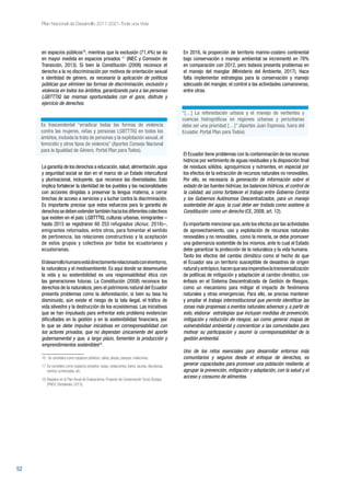 52
Plan Nacional de Desarrollo 2017-2021-Toda una Vida
en espacios públicos16
, mientras que la exclusión (71,4%) se da
en mayor medida en espacios privados 17
(INEC y Comisión de
Transición, 2013). Si bien la Constitución (2008) reconoce el
derecho a la no discriminación por motivos de orientación sexual
e identidad de género, es necesaria la aplicación de políticas
públicas que eliminen las formas de discriminación, exclusión y
violencia en todos los ámbitos, garantizando para a las personas
LGBTTTIQ las mismas oportunidades con el goce, disfrute y
ejercicio de derechos.
La garantía de los derechos a educación,salud,alimentación,agua
y seguridad social se dan en el marco de un Estado intercultural
y plurinacional, incluyente, que reconoce las diversidades. Esto
implica fortalecer la identidad de los pueblos y las nacionalidades
con acciones dirigidas a preservar la lengua materna, a cerrar
brechas de acceso a servicios y a luchar contra la discriminación.
Es importante precisar que estos esfuerzos para la garantía de
derechossedebenextendertambiénhacialosdiferentescolectivos
que existen en el país: LGBTTTIQ, culturas urbanas, inmigrantes –
hasta 2015 se registraron 60 253 refugiados (Acnur, 2016)–,
emigrantes retornados, entre otros, para fomentar el sentido
de pertinencia, las relaciones constructivas y la aceptación
de estos grupos y colectivos por todos los ecuatorianos y
ecuatorianas.
Eldesarrollohumanoestádirectamenterelacionadoconelentorno,
la naturaleza y el medioambiente. Es aquí donde se desenvuelve
la vida y su sostenibilidad es una responsabilidad ética con
las generaciones futuras. La Constitución (2008) reconoce los
derechos de la naturaleza, pero el patrimonio natural del Ecuador
presenta problemas como la deforestación; si bien su tasa ha
disminuido, aún existe el riesgo de la tala ilegal, el tráfico de
vida silvestre y la destrucción de los ecosistemas. Las iniciativas
que se han impulsado para enfrentar este problema evidencian
dificultades en la gestión y en la sostenibilidad financiera, por
lo que se debe impulsar iniciativas en corresponsabilidad con
los actores privados, que no dependan únicamente del aporte
gubernamental y que, a largo plazo, fomenten la producción y
emprendimientos sostenibles18
.
16	 Se considera como espacios públicos: calles, plazas, parques, malecones.
17 	Se considera como espacios privados: casas, restaurantes, bares, saunas, discotecas,
centros comerciales, etc.
18 	Basados en el Plan Anual de Evaluaciones, Proyecto de Conservación Socio Bosque
(PAEV) (Senplades, 2015).
En 2016, la proporción de territorio marino-costero continental
bajo conservación o manejo ambiental se incrementó en 78%
en comparación con 2012, pero todavía presenta problemas en
el manejo del manglar (Ministerio del Ambiente, 2017). Hace
falta implementar estrategias para la conservación y manejo
adecuado del manglar, el control a las actividades camaroneras,
entre otras.
El Ecuador tiene problemas con la contaminación de los recursos
hídricos por vertimiento de aguas residuales y la disposición final
de residuos sólidos, agroquímicos y nutrientes, en especial por
los efectos de la extracción de recursos naturales no renovables.
Por ello, es necesaria la generación de información sobre el
estado de las fuentes hídricas, los balances hídricos, el control de
la calidad; así como fortalecer el trabajo entre Gobierno Central
y los Gobiernos Autónomos Descentralizados, para un manejo
sustentable del agua, la cual debe ser tratada como sostiene la
Constitución: como un derecho (CE, 2008, art. 12).
Es importante mencionar que,ante los efectos por las actividades
de aprovechamiento, uso y explotación de recursos naturales
renovables y no renovables, como la minería, se debe promover
una gobernanza sostenible de los mismos, ante lo cual el Estado
debe garantizar la protección de la naturaleza y la vida humana.
Tanto los efectos del cambio climático como el hecho de que
el Ecuador sea un territorio susceptible de desastres de origen
naturalyantrópico,hacenqueseaimperativalatransversalización
de políticas de mitigación y adaptación al cambio climático, con
énfasis en el Sistema Descentralizado de Gestión de Riesgos,
como un mecanismo para mitigar el impacto de fenómenos
naturales y otras emergencias. Para ello, se precisa mantener
y ampliar el trabajo interinstitucional que permite identificar las
zonas más propensas a eventos naturales adversos y, a partir de
esto, elaborar estrategias que incluyan medidas de prevención,
mitigación y reducción de riesgos; así como generar mapas de
vulnerabilidad ambiental y concientizar a las comunidades para
motivar su participación y asumir la corresponsabilidad de la
gestión ambiental.
Uno de los retos esenciales para desarrollar entornos más
comunitarios y seguros desde el enfoque de derechos, es
generar capacidades para promover una población resiliente, al
agrupar la prevención, mitigación y adaptación, con la salud y el
acceso y consumo de alimentos.
“[…] La reforestación urbana y el manejo de vertientes y
cuencas hidrográficas en regiones urbanas y periurbanas
debe ser una prioridad […]” (Aportes Juan Espinosa, fuera del
Ecuador. Portal Plan para Todos)
Es trascendental “erradicar todas las formas de violencia
contra las mujeres, niñas y personas LGBTTTIQ en todos los
ámbitos, incluida la trata de personas y la explotación sexual, el
femicidio y otros tipos de violencia” (Aportes Consejo Nacional
para la Igualdad de Género. Portal Plan para Todos).
 