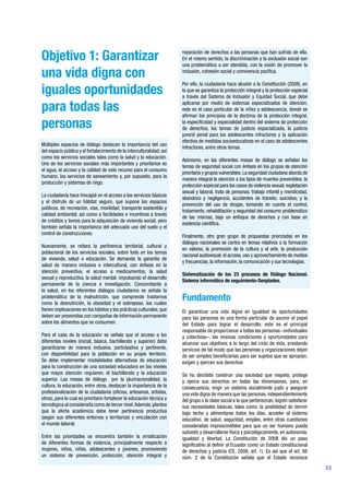 53
Objetivo 1: Garantizar
una vida digna con
iguales oportunidades
para todas las
personas
Múltiples espacios de diálogo destacan la importancia del uso
del espacio público y el fortalecimiento de la interculturalidad; así
como los servicios sociales tales como la salud y la educación.
Uno de los servicios sociales más importantes y prioritarios es
el agua, el acceso y la calidad de este recurso para el consumo
humano, los servicios de saneamiento y, por supuesto, para la
producción y sistemas de riego.
La ciudadanía hace hincapié en el acceso a los servicios básicos
y el disfrute de un hábitat seguro, que supone los espacios
públicos, de recreación, vías, movilidad, transporte sostenible y
calidad ambiental, así como a facilidades e incentivos a través
de créditos y bonos para la adquisición de vivienda social; pero
también señala la importancia del adecuado uso del suelo y el
control de construcciones.
Nuevamente, se reitera la pertinencia territorial, cultural y
poblacional de los servicios sociales, sobre todo en los temas
de vivienda, salud o educación. Se demanda la garantía de
salud de manera inclusiva e intercultural, con énfasis en la
atención preventiva, el acceso a medicamentos, la salud
sexual y reproductiva, la salud mental; impulsando el desarrollo
permanente de la ciencia e investigación. Concomitante a
la salud, en los diferentes diálogos ciudadanos se señala la
problemática de la malnutrición, que comprende trastornos
como la desnutrición, la obesidad y el sobrepeso, los cuales
tienen implicaciones en los hábitos y las prácticas culturales, que
deben ser prevenidas con campañas de información permanente
sobre los alimentos que se consumen.
Para el caso de la educación se señala que el acceso a los
diferentes niveles (inicial, básica, bachillerato y superior) debe
garantizarse de manera inclusiva, participativa y pertinente,
con disponibilidad para la población en su propio territorio.
Se debe implementar modalidades alternativas de educación
para la construcción de una sociedad educadora en los niveles
que mayor atención requieren: el bachillerato y la educación
superior. Las mesas de diálogo por la plurinacionalidad, la
cultura, la educación, entre otras, destacan la importancia de la
profesionalización de la ciudadanía (oficios, artesanos, artistas,
otros), para lo cual es prioritario fortalecer la educación técnica y
tecnológica al considerarla como de tercer nivel.Además,plantea
que la oferta académica debe tener pertinencia productiva
(según sus diferentes entornos y territorios) y vinculación con
el mundo laboral.
Entre las prioridades se encuentra también la erradicación
de diferentes formas de violencia, principalmente respecto a
mujeres, niños, niñas, adolescentes y jóvenes, promoviendo
un sistema de prevención, protección, atención integral y
reparación de derechos a las personas que han sufrido de ella.
En el mismo sentido, la discriminación y la exclusión social son
una problemática a ser atendida, con la visión de promover la
inclusión, cohesión social y convivencia pacífica.
Por ello, la ciudadanía hace alusión a la Constitución (2008), en
la que se garantiza la protección integral y la protección especial
a través del Sistema de Inclusión y Equidad Social, que debe
aplicarse por medio de sistemas especializados de atención;
este es el caso particular de la niñez y adolescencia, donde se
afirman los principios de la doctrina de la protección integral,
la especificidad y especialidad dentro del sistema de protección
de derechos, los temas de justicia especializada, la justicia
juvenil penal para los adolescentes infractores y la aplicación
efectiva de medidas socioeducativas en el caso de adolescentes
infractores, entre otros temas.
Asimismo, en las diferentes mesas de diálogo se señalan los
temas de seguridad social con énfasis en los grupos de atención
prioritaria y grupos vulnerables.La seguridad ciudadana aborda de
manera integral la atención a los tipos de muertes prevenibles; la
protección especial para los casos de violencia sexual, explotación
sexual y laboral, trata de personas, trabajo infantil y mendicidad,
abandono y negligencia, accidentes de tránsito, suicidios; y la
prevención del uso de drogas, tomando en cuenta el control,
tratamiento, rehabilitación y seguridad del consumo problemático
de las mismas, bajo un enfoque de derechos y con base en
evidencia científica.
Finalmente, otro gran grupo de propuestas priorizadas en los
diálogos nacionales se centra en temas relativos a la formación
en valores, la promoción de la cultura y el arte, la producción
nacional audiovisual; el acceso, uso y aprovechamiento de medios
y frecuencias, la información, la comunicación y sus tecnologías.
Sistematización de los 23 procesos de Diálogo Nacional.
Sistema informático de seguimiento-Senplades.
Fundamento
El garantizar una vida digna en igualdad de oportunidades
para las personas es una forma particular de asumir el papel
del Estado para lograr el desarrollo; este es el principal
responsable de proporcionar a todas las personas –individuales
y colectivas–, las mismas condiciones y oportunidades para
alcanzar sus objetivos a lo largo del ciclo de vida, prestando
servicios de tal modo que las personas y organizaciones dejen
de ser simples beneficiarias para ser sujetos que se apropian,
exigen y ejercen sus derechos.
Se ha decidido construir una sociedad que respeta, protege
y ejerce sus derechos en todas las dimensiones, para, en
consecuencia, erigir un sistema socialmente justo y asegurar
una vida digna de manera que las personas, independientemente
del grupo o la clase social a la que pertenezcan, logren satisfacer
sus necesidades básicas, tales como: la posibilidad de dormir
bajo techo y alimentarse todos los días, acceder al sistema
educativo, de salud, seguridad, empleo, entre otras cuestiones
consideradas imprescindibles para que un ser humano pueda
subsistir y desarrollarse física y psicológicamente, en autonomía,
igualdad y libertad. La Constitución de 2008 dio un paso
significativo al definir al Ecuador como un Estado constitucional
de derechos y justicia (CE, 2008, art. 1). Es así que el art. 66
núm. 2 de la Constitución señala que el Estado reconoce
 