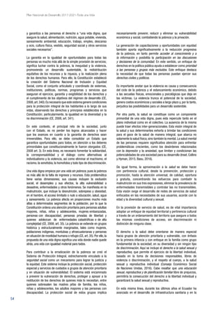 54
Plan Nacional de Desarrollo 2017-2021-Toda una Vida
y garantiza a las personas el derecho a “una vida digna, que
asegure la salud, alimentación, nutrición, agua potable, vivienda,
saneamiento ambiental, educación, trabajo, empleo, descanso
y ocio, cultura física, vestido, seguridad social y otros servicios
sociales necesarios”.
La garantía en la igualdad de oportunidades para todas las
personas va mucho más allá de la simple provisión de servicios;
significa luchar contra la pobreza, la inequidad y la violencia,
promoviendo un desarrollo sustentable, la redistribución
equitativa de los recursos y la riqueza, y la realización plena
de los derechos humanos. Para ello, la Constitución estableció
la creación del Sistema Nacional de Inclusión y Equidad
Social, como el conjunto articulado y coordinado de sistemas,
instituciones, políticas, normas, programas y servicios que
aseguran el ejercicio, garantía y exigibilidad de los derechos y
el cumplimiento de los objetivos del régimen de desarrollo (CE,
2008,art.340).Esnecesarioqueestesistemagenerecondiciones
para la protección integral de los habitantes a lo largo de sus
vidas, observando los derechos y principios establecidos en la
Constitución; particularmente, la igualdad en la diversidad y la
no discriminación (CE, 2008, art. 341).
En este contexto, el principal reto de la sociedad, junto
con el Estado, es no perder los logros alcanzados y hacer
que los avances en cuanto a la garantía de derechos sean
irreversibles. Para ello, se debe consolidar un Estado que
garantice oportunidades para todos, en atención a los deberes
primordiales que constitucionalmente le fueron otorgados (CE,
2008 art. 3). En esta línea, es necesario fomentar la solidaridad,
la corresponsabilidad y el diálogo como alternativas al
individualismo y la violencia, así como eliminar el machismo, el
racismo, la xenofobia, la homofobia y todo tipo de discriminación.
Una vida digna empieza por una vida sin pobreza, pues la pobreza
va más allá de la falta de ingresos y recursos. Esta problemática
tiene varias dimensiones; sus causas incluyen la exclusión
social, el desempleo y sus efectos, la alta vulnerabilidad a
desastres, enfermedades y otros fenómenos. Se manifiesta en la
malnutrición, que incluye la desnutrición, sobrepeso y obesidad;
en el hambre, el acceso limitado o nulo a educación, salud, agua
y saneamiento. La pobreza afecta en proporciones mucho más
altas a determinados segmentos de la población, por lo que la
Constitución ordena una atención prioritaria para personas adultas
mayores, niñas, niños y adolescentes, mujeres embarazadas,
personas con discapacidad, personas privadas de libertad y
quienes adolezcan de enfermedades catastróficas o de alta
complejidad (CE, 2008, art. 35). La pobreza se extiende en grupos
histórica y estructuralmente marginados, tales como mujeres,
poblaciones indígenas, montubias y afroecuatorianas y personas
en situación de movilidad humana o refugio (CE,art.35).Por ello,la
propuesta de una vida digna significa una vida donde nadie quede
atrás, una vida con igualdad material para todos.
Para contribuir a la erradicación de la pobreza se creó el
Sistema de Protección Integral, estrechamente vinculado a la
seguridad social como un mecanismo para lograr la justicia y
la equidad. Este sistema incluye la protección social, protección
especial y servicios de cuidados a grupos de atención prioritaria
y en situación de vulnerabilidad. El sistema está encaminado
a prevenir la vulneración de derechos, proteger y apoyar a la
restitución de los derechos de quienes más lo necesitan, entre
quienes sobresalen las madres jefas de familia, los niños,
niñas y adolescentes, los adultos mayores y las personas con
discapacidad. La protección social de estos grupos implica
necesariamente prevenir, reducir y eliminar su vulnerabilidad
económica y social, combatiendo la pobreza y la privación.
La generación de capacitaciones y oportunidades con equidad
también aporta significativamente a la reducción progresiva
de la pobreza, en tanto permite acceder al conocimiento y a
la información y posibilita la participación en las discusiones
y decisiones de la comunidad. En este sentido, un enfoque de
derechos en la política pública ayuda a establecer como prioridad
a las personas y grupos más excluidos. Este enfoque destaca
la necesidad de que todas las personas puedan ejercer sus
derechos civiles y políticos.
Es importante anotar que la violencia es causa y consecuencia
del ciclo de la pobreza y el estancamiento económico, debido
a las secuelas físicas, emocionales y psicológicas que deja en
las víctimas. La violencia trunca el potencial de la sociedad,
genera costos económicos y sociales a largo plazo y, por lo tanto,
perjudica las posibilidades para un desarrollo sostenible.
Por otra parte, la salud se constituye como un componente
primordial de una vida digna, pues esta repercute tanto en el
plano individual como en el colectivo. La ausencia de la misma
puede traer efectos inter-generacionales. Esta visión integral de
la salud y sus determinantes exhorta a brindar las condiciones
para el goce de la salud de manera integral, que abarca no
solamente la salud física,sino también la mental.La salud mental
de las personas requiere significativa atención para enfrentar
problemáticas crecientes, como los desórdenes relacionados
con la depresión y la ansiedad, que limitan y condicionan las
potencialidades de una sociedad para su desarrollo (Insel, Collins
y Hyman, 2015; Basu, 2016).
De igual forma, la aproximación a la salud se debe hacer
con pertinencia cultural, desde la prevención, protección y
promoción, hasta la atención universal, de calidad, oportuna
y gratuita, concentrando los esfuerzos para combatir la
malnutrición en sus tres expresiones, eliminar la prevalencia de
enfermedades transmisibles y controlar las no transmisibles.
Esta visión exige el desarrollo de redes de servicios de salud
enfocados en las necesidades de sus usuarios, acorde con la
edad y la diversidad cultural y sexual.
En la provisión de servicio de salud, es de vital importancia
adoptar un enfoque de equidad territorial y pertinencia cultural
a través de un ordenamiento del territorio que asegure a todos
las mismas condiciones de acceso, sin discriminación ni
distinción de ninguna clase.
El derecho a la salud debe orientarse de manera especial
hacia grupos de atención prioritaria y vulnerable, con énfasis
en la primera infancia y con enfoque en la familia como grupo
fundamental de la sociedad, en su diversidad y sin ningún tipo
de discriminación. Aquí se incluye el derecho a la salud sexual y
reproductiva, que permite el ejercicio de la libertad individual,
basada en la toma de decisiones responsables, libres de
violencia o discriminación, y el respeto al cuerpo, a la salud
sexual y reproductiva individual (Consejo Económico Social
de Naciones Unidas, 2016). Cabe resaltar que una educación
sexual, reproductiva y de planificación familiar libre de prejuicios,
permitiría la consecución del derecho a la libertad individual y
garantizará la salud sexual y reproductiva.
En esta misma línea, durante los últimos años el Ecuador ha
avanzado en el desarrollo de infraestructura sanitaria y en la
 