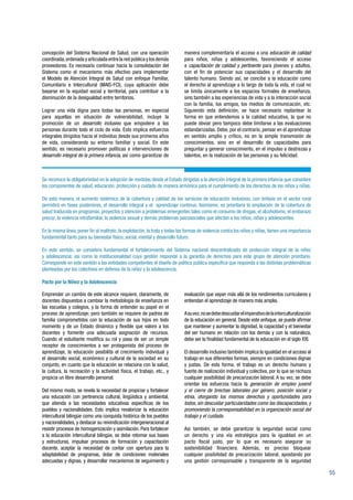 55
concepción del Sistema Nacional de Salud, con una operación
coordinada,ordenada y articulada entre la red pública y los demás
proveedores. Es necesario continuar hacia la consolidación del
Sistema como el mecanismo más efectivo para implementar
el Modelo de Atención Integral de Salud con enfoque Familiar,
Comunitario e Intercultural (MAIS-FCI), cuya aplicación debe
basarse en la equidad social y territorial, para contribuir a la
disminución de la desigualdad entre territorios.
Lograr una vida digna para todas las personas, en especial
para aquellas en situación de vulnerabilidad, incluye la
promoción de un desarrollo inclusivo que empodere a las
personas durante todo el ciclo de vida. Esto implica esfuerzos
integrales dirigidos hacia el individuo desde sus primeros años
de vida, considerando su entorno familiar y social. En este
sentido, es necesario promover políticas e intervenciones de
desarrollo integral de la primera infancia, así como garantizar de
manera complementaria el acceso a una educación de calidad
para niños, niñas y adolescentes, favoreciendo el acceso
a capacitación de calidad y pertinente para jóvenes y adultos,
con el fin de potenciar sus capacidades y el desarrollo del
talento humano. Siendo así, se concibe a la educación como
el derecho al aprendizaje a lo largo de toda la vida, el cual no
se limita únicamente a los espacios formales de enseñanza,
sino también a las experiencias de vida y a la interacción social
con la familia, los amigos, los medios de comunicación, etc.
Siguiendo esta definición, se hace necesario replantear la
forma en que entendemos a la calidad educativa, la que no
puede obviar pero tampoco debe limitarse a las evaluaciones
estandarizadas. Debe, por el contrario, pensar en el aprendizaje
en sentido amplio y crítico, no en la simple transmisión de
conocimientos, sino en el desarrollo de capacidades para
preguntar y generar conocimiento, en el impulso a destrezas y
talentos, en la realización de las personas y su felicidad.
Se reconoce la obligatoriedad en la adopción de medidas desde el Estado dirigidas a la atención integral de la primera infancia que considere
los componentes de salud, educación, protección y cuidado de manera armónica para el cumplimiento de los derechos de los niños y niñas.
De esta manera, el aumento sistémico de la cobertura y calidad de los servicios de educación inclusivos, con énfasis en el sector rural
permitirá en fases posteriores, el desarrollo integral y el aprendizaje continuo. Asimismo, es prioritaria la ampliación de la cobertura de
salud traducida en programas, proyectos y atención a problemas emergentes tales como el consumo de drogas, el alcoholismo, el embarazo
precoz, la violencia intrafamiliar, la violencia sexual y demás problemas psicosociales que afectan a los niños, niñas y adolescentes.
En la misma línea, poner fin al maltrato, la explotación, la trata y todas las formas de violencia contra los niños y niñas, tienen una importancia
fundamental tanto para su bienestar físico, social, mental y desarrollo futuro.
En este sentido, se considera fundamental el fortalecimiento del Sistema nacional descentralizado de protección integral de la niñez
y adolescencia; así como la institucionalidad cuya gestión responde a la garantía de derechos para este grupo de atención prioritario.
Corresponde en este sentido a las entidades competentes el diseño de política pública específica que responda a las distintas problemáticas
planteadas por los colectivos en defensa de la niñez y la adolescencia.
Pacto por la Niñez y la Adolescencia
Emprender un cambio de este alcance requiere, claramente, de
docentes dispuestos a cambiar la metodología de enseñanza en
las escuelas y colegios, y la forma de entender su papel en el
proceso de aprendizaje; pero también se requiere de padres de
familia comprometidos con la educación de sus hijos en todo
momento y de un Estado dinámico y flexible que valore a los
docentes y fomente una adecuada asignación de recursos.
Cuando el estudiante modifica su rol y pasa de ser un simple
receptor de conocimientos a ser protagonista del proceso de
aprendizaje, la educación posibilita el crecimiento individual y
el desarrollo social, económico y cultural de la sociedad en su
conjunto, en cuanto que la educación se relaciona con la salud,
la cultura, la recreación y la actividad física, el trabajo, etc., y
propicia un libre desarrollo personal.
Del mismo modo, se revela la necesidad de propiciar y fortalecer
una educación con pertinencia cultural, lingüística y ambiental,
que atienda a las necesidades educativas específicas de los
pueblos y nacionalidades. Esto implica revalorizar la educación
intercultural bilingüe como una conquista histórica de los pueblos
y nacionalidades, y destacar su reivindicación intergeneracional al
resistir procesos de homogenización y asimilación. Para fortalecer
a la educación intercultural bilingüe, se debe retomar sus bases
y estructuras, impulsar procesos de formación y capacitación
docente, aceptar la necesidad de contar con apertura para la
adaptabilidad de programas, dotar de condiciones materiales
adecuadas y dignas, y desarrollar mecanismos de seguimiento y
evaluación que vayan más allá de los rendimientos curriculares y
entiendan el aprendizaje de manera más amplia.
Asuvez,nosedebedescuidarelimperativodelainterculturalización
de la educación en general. Desde este enfoque, se puede afirmar
que mantener y aumentar la dignidad, la capacidad y el bienestar
del ser humano en relación con los demás y con la naturaleza,
debe ser la finalidad fundamental de la educación en el siglo XXI.
El desarrollo inclusivo también implica la igualdad en el acceso al
trabajo en sus diferentes formas, siempre en condiciones dignas
y justas. De esta forma, el trabajo es un derecho humano y
fuente de realización individual y colectiva, por lo que se rechaza
cualquier posibilidad de precarización laboral. A su vez, se debe
orientar los esfuerzos hacia la generación de empleo juvenil
y el cierre de brechas laborales por género, posición social y
etnia, otorgando los mismos derechos y oportunidades para
todos, sin descuidar particularidades como las discapacidades, y
promoviendo la corresponsabilidad en la organización social del
trabajo y el cuidado.
Así también, se debe garantizar la seguridad social como
un derecho y una vía estratégica para la igualdad en un
pacto fiscal justo, por lo que es necesario asegurar su
sostenibilidad financiera. Además, es preciso bloquear
cualquier posibilidad de precarización laboral, apostando por
una gestión corresponsable y transparente de la seguridad
 
