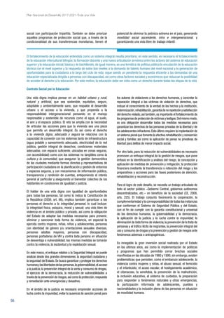 56
Plan Nacional de Desarrollo 2017-2021-Toda una Vida
social con participación tripartita. También se debe priorizar
aquellos programas de protección social que, a través de la
condicionalidad de sus transferencias monetarias, tienen el
potencial de eliminar la pobreza extrema en el país, generando
movilidad social ascendente, intra e intergeneracional, y
garantizando una vida libre de trabajo infantil.
El fortalecimiento de la educación entendida como un sistema integral resulta prioritario; en este sentido, es necesario el fortalecimiento
de la educación intercultural bilingüe, la formación docente y una nueva articulación armónica entre los actores del sistema de educación
superior y la educación inicial, básica y de bachillerato, de igual manera, es una temática de política pública la vinculación de la educación
técnica con el nivel superior y la respuesta de estos dos niveles a la demanda de talento humano del nivel nacional y la generación de
oportunidades para la ciudadanía a lo largo del ciclo de vida; sigue siendo un pendiente la respuesta eficiente a las demandas de una
educación especializada dirigida a personas con discapacidad, así como otros factores sociales y económicos que reduzcan la posibilidad
de acceder al derecho a la educación. Por este motivo, la educación debe ser vista como un derecho durante todas las etapas de la vida
Contrato Social por la Educación
Una vida digna implica pensar en un hábitat urbano y rural,
natural y artificial, que sea sostenible, equitativo, seguro,
adaptable y ambientalmente sano, que respalde el desarrollo
urbano y el acceso a la vivienda, y que propenda a la
responsabilidad intergeneracional pensando en el manejo
responsable y sostenible de recursos como el agua, el suelo,
el aire y el espacio público. El reto se amplía con la necesidad
de articular las acciones para que la vivienda sea una pieza
que permita un desarrollo integral. Es así como el derecho
a la vivienda digna, adecuada y segura se relaciona con la
capacidad de conexión con los sistemas tanto de infraestructura
(agua potable y saneamiento adecuado, electricidad de la red
pública, gestión integral de desechos, condiciones materiales
adecuadas, con espacio suficiente, ubicadas en zonas seguras,
con accesibilidad) como con los sistemas no tangibles como la
cultura y la comunidad, que aseguran la gestión democrática
de las ciudades mediante formas directas y representativas de
participación ciudadana en la planificación y gestión de entornos
y espacios seguros, y con mecanismos de información pública,
transparencia y rendición de cuentas, anteponiendo el interés
general al particular y asegurando el bienestar colectivo de los
habitantes en condiciones de igualdad y justicia.
El hablar de una vida digna con igualdad de oportunidades
para todas las personas, tal como lo indica la Constitución de
la República (2008, art. 66), implica también garantizar a las
personas el derecho a la integridad personal, lo cual incluye:
la integridad física, psíquica, moral y sexual; una vida libre de
violencia en el ámbito público y privado, así como la obligación
del Estado de adoptar las medidas necesarias para prevenir,
eliminar y sancionar toda forma de violencia, en especial la
ejercida contra mujeres, niñas, niños y adolescentes, personas
con identidad de género y/u orientaciones sexuales diversas,
personas adultas mayores, personas con discapacidad,
personas portadoras de VIH y contra toda persona en situación
de desventaja o vulnerabilidad; las mismas medidas se tomarán
contra la violencia, la esclavitud y la explotación sexual.
En este marco, el enfoque relativo a la Seguridad Integral se puede
analizar desde dos grandes dimensiones: la seguridad ciudadana y
la seguridad del Estado.Se busca garantizar y proteger los derechos
humanosylaslibertadesdelaspersonas,lagobernabilidad,elacceso
a la justicia, la prevención integral de la venta y consumo de drogas,
el ejercicio de la democracia, la reducción de vulnerabilidades a
través de la prevención de riesgos,así como la protección,respuesta
y remediación ante emergencias y desastres.
En el ámbito de la justicia es necesario emprender acciones de
lucha contra la impunidad, evitar la ausencia de sanción penal para
los autores de violaciones a los derechos humanos, y concretar la
reparación integral a las víctimas de violación de derechos, que
incluye el conocimiento de la verdad de los hechos y la restitución,
indemnización,rehabilitación,garantíadenorepeticiónysatisfacción
del derecho violado; así también,es importante el fortalecimiento de
losprogramasdeproteccióndevíctimasytestigos.Delmismomodo,
es una obligación desarrollar todas las medidas necesarias para
garantizar los derechos de las personas privadas de la libertad y de
los adolescentes infractores.Esto último requiere la implantación de
un sistema penal que fomente la efectiva rehabilitación y reinserción
social y familiar, así como la aplicación de penas no privativas de
libertad para delitos de menor impacto social.
Por otro lado, para la reducción de vulnerabilidades es necesario
promover un enfoque integral de la gestión de riesgos, que pone
énfasis en la identificación y análisis del riesgo, la concepción y
aplicación de medidas de prevención y mitigación; la protección
financiera mediante la transferencia o retención del riesgo y los
preparativos y acciones para las fases posteriores de atención,
rehabilitación y reconstrucción.
Para el logro de este desafío, se necesita un trabajo articulado de
todo el sector público –Gobierno Central, gobiernos autónomos
descentralizados, etc.– en beneficio de la sociedad (CE, 2008,
arts. 225). El trabajo conjunto favorecería la cooperación, la
complementariedad y la corresponsabilidad de todas las instancias
que conforman el Sistema de Seguridad Pública y del Estado,
con el fin de cumplir con la garantía constitucional y universal
de los derechos humanos, la gobernabilidad y la democracia,
la aplicación de la justicia y la lucha contra la impunidad, la
eliminación de toda forma de violencia,la prevención de la trata de
personas y el tráfico ilícito de migrantes, la prevención integral del
uso y consumo de drogas y la prevención y gestión de riesgos ante
fenómenos adversos o antropogénicos.
Es innegable la gran inversión social realizada por el Estado
en los últimos años, así como la implementación de políticas
y programas que han permitido cerrar brechas sociales
manifiestas en las décadas de 1980 y 1990; sin embargo,existen
problemáticas que persisten, como el embarazo adolescente, la
violencia contra mujeres y niñas, el abuso sexual, el femicidio
y el infanticidio, el acoso escolar, el hostigamiento académico,
el ciberacoso, la xenofobia, la prevención de la malnutrición,
la inclusión educativa, el sistema de cuidados, la preparación
para responder a fenómenos naturales y otras emergencias,
la participación informada de adolescentes, pueblos y
nacionalidades y la inclusión plena de las personas en situación
de movilidad humana.
 