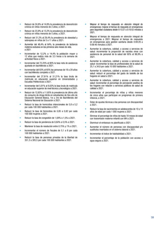59
•	 Reducir de 24,8% al 14,8% la prevalencia de desnutrición
crónica en niños menores de 2 años, a 2021.
•	 Reducir de 23,9% al 13,2% la prevalencia de desnutrición
crónica en niños menores de 5 años, a 2021.
•	 Reducir del 31,2% al 29,4% la prevalencia de obesidad y
sobrepeso en niños de 5 a 11 años a 2021.
•	 Aumentar del 46,4% al 64%, la prevalencia de lactancia
materna exclusiva en los primeros seis meses de vida,	
a 2021.
•	 Incrementar de 12,2% a 14,4% la población mayor a
12 años que realiza más de 3,5 horas a la semana de
actividad física a 2021.
•	 Incrementar del 72,25% al 80% la tasa neta de asistencia
ajustada en bachillerato a 2021.
•	 Incrementar del 63% al 65% las personas de 18 a 29 años
con bachillerato completo a 2021.
•	 Incrementar del 27,81% al 31,21% la tasa bruta de
matrícula en educación superior en Universidades y
Escuelas Politécnicas a 2021.
•	 Incrementar del 5,91% al 9,02% la tasa bruta de matrícula
en educación superior de nivel técnico y tecnológico a 2021.
•	 Reducir de 12,65% a 11,65% la prevalencia de último año
de consumo de droga ilícita en estudiantes de 9no año de
Educación General Básica, 1ro y 3ro de Bachillerato del
Sistema Nacional de Educación a 2021.
•	 Reducir la tasa de homicidios intencionales de 5,8 a 5,2
por cada 100 000 habitantes a 2021.
•	 Reducir la tasa de femicidios de 0,85 a 0,82 por cada
100 000 mujeres a 2021.
•	 Reducir la tasa de congestión de 1,64% a 1,5% a 2021.
•	 Reducir la tasa de pendencia de 0,64% a 0,5% a 2021.
•	 Mantener la tasa de resolución entre 0.75% y 1% a 2021.
•	 Incrementar el número de fiscales de 5,1 a 8 por cada
100 000 habitantes a 2021.
•	 Reducir la tasa de personas privadas de la libertad de
351,3 a 305,5 por cada 100 000 habitantes a 2021.
•	 Mejorar el tiempo de respuesta en atención integral de
emergencias: mejorar el tiempo de respuesta en emergencias
para seguridad ciudadana desde 0:13:27 a 0:10:53 minutos a
2021.
•	 Mejorar el tiempo de respuesta en atención integral de
emergencias a 2021: Mejorar el tiempo de respuesta
en emergencias para gestión sanitaria desde 0:09:29 a
0:08:40 minutos a 2021.
•	 Aumentar la cobertura, calidad, y acceso a servicios de
salud: incrementar la proporción de nacidos vivos con
asistencia de personal de la salud del 95% al 98,9% a
2021.
•	 Aumentar la cobertura, calidad y acceso a servicios de
salud: incrementar la tasa de profesionales de la salud de
25,1 a 34,8 por cada 10 000 habitantes a 2021.
•	 Aumentar la cobertura, calidad y acceso a servicios de
salud: reducir el porcentaje del gasto de bolsillo de los
hogares en salud a 2021.
•	 Aumentar la cobertura, calidad y acceso a servicios de
salud: incrementar el porcentaje de percepción positiva de
los hogares con relación a servicios públicos de salud de
calidad a 2021.
•	 Incrementar el porcentaje de niñas y niños menores
de cinco años que participan en programas de primera
infancia, a 2021.
•	 Dotar de ayudas técnicas a las personas con discapacidad
a 2021.
•	 Reducir la tasa de nacimientos en adolescentes de 10 a 14
años de edad por cada 1 000 mujeres a 2021.
•	 Eliminar el porcentaje de niños de hasta 18 meses de edad
con transmisión materno-infantil con VIH a 2021.
•	 Disminuir el embarazo no planificado a 2021.
•	 Aumentar el número de personas con discapacidad y/o
sustitutos insertados en el sistema laboral a 2021.
•	 Incrementar el índice de habitabilidad a 2021.
•	 Incrementar el porcentaje de la población con acceso a
agua segura a 2021.
 