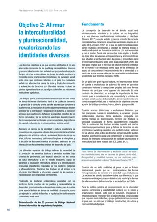 60
Plan Nacional de Desarrollo 2017-2021-Toda una Vida
Objetivo 2: Afirmar
la interculturalidad
y plurinacionalidad,
revalorizando las
identidades diversas
Los derechos colectivos a los que se refiere el Objetivo 2 no solo
abarcan las demandas de los pueblos y nacionalidades; diversos
grupos sociales también han señalado sus propuestas al respecto.
Surgen entre las problemáticas los temas de adulto-centrismo y
homofobia como prácticas discriminatorias y de exclusión social,
entre otras que continúan latentes en el país. La ciudadanía
señala con atención los casos de doble y triple discriminación
o vulneración de derechos por diferentes razones; incluso, se
plantea la persistencia de un paradigma colonial en las relaciones,
instituciones y prácticas.
Los diálogos por la plurinacionalidad destacan con mucha fuerza
los temas de tierras y territorios, frente a los cuales se demanda
la garantía de la consulta previa para los asuntos que concierne a
sus territorios,la resolución de conflictos permanentes que existen
alrededor de la distribución y legalización de la tierra, la ejecución
acciones que coadyuven a fortalecer la propiedad colectiva de las
tierras comunales y de los territorios ancestrales, la conformación
de circunscripciones territoriales y mancomunidades,bajo criterios
de equidad, reducción de brechas sociales y justicia social.
Asimismo, el campo de la identidad y cultura ecuatoriana se
presentanenlaspropuestasatravésdelapromocióndelaactividad
y la producción artística,cultural y audiovisual; la circulación de las
artes, culturas, memorias y patrimonios tangibles e intangibles, y
la inclusión de los conocimientos ancestrales; todo esto en una
interacción con los diferentes ámbitos del desarrollo del país.
Los diferentes espacios de diálogo reiteran la necesidad de
la prestación de servicios básicos y servicios sociales bajo
criterios de pertinencia, con especial atención en los temas
de salud intercultural y en el modelo educativo, capaz de
garantizar la educación intercultural bilingüe y la etnoeducación,
propuestas importantes realizadas por los sectores indígenas
y afroecuatorianos. Disminuir las brechas en el acceso a la
educación (bachillerato y educación superior) de los pueblos y
nacionalidades son propuestas permanentes.
Finalmente, se destacan problemáticas asociadas con los
territorios donde muchos de los pueblos y nacionalidades se
desarrollan, principalmente en los sectores rurales, para lo cual se
pone especial énfasis en temas de movilidad y transporte, como
por ejemplo: la calidad de las vías, la regularización del transporte
comunitario, entre otros
Sistematización de los 23 procesos de Diálogo Nacional.
Sistema informático de seguimiento-Senplades.
Fundamento
La concepción de desarrollo en el ámbito social está
intrínsecamente vinculada a la cultura en su integralidad
y a sus diversas manifestaciones individuales y colectivas
(Unesco, 2017); en este sentido, podemos entender la creciente
complejidad que caracteriza a nuestras sociedades insertas en el
siglo XXI (Luhmann, 1997), en el que los determinantes sociales
tienen múltiples dimensiones y afectan de manera directa el
modo en el que el ser humano se relaciona con sus semejantes
y con el medio. Desde una perspectiva más amplia, el desafío
es dejar atrás las visiones antropocéntricas y andropocéntricas,
que situaban al ser humano sobre las cosas, y proyectarse hacia
el reconocimiento como seres junto a las cosas (Boff, 2006). Dar
este paso implica que el individuo se situe de manera contextual
en el mundo y se reconozca como igual en la diversidad. Se
aspira al conocimiento y reconocimiento de la diversidad y lo
particular,lo que supone hablar de las características individuales
y colectivas que tenemos (Cevallos, 2016).
En un país con gran riqueza cultural, es imprescindible tomar
en cuenta la multiplicidad de actores y la forma en que estos
construyen visiones y concepciones propias, así como formas
diversas de participar como agentes de desarrollo. En este
contexto de diversidad, se subraya la importancia del bien
común, pues la consistencia de una comunidad y la urdimbre de
su tejido social asumen la diversidad no como impedimento, sino
como una oportunidad para la realización de objetivos comunes
a partir del diálogo constante, franco, abierto y responsable.
Ecuador acarrea distinciones y exclusiones históricas que
han marginado, cuando no invisibilizado, a personas y grupos
poblacionales diversos. Dicha exclusión, conjugada con
fuertes tramas de discriminación, terminó por fracturar la
sociedad ecuatoriana de forma aparentemente insalvable.
Esto lo evidencian las brechas sociales cuando solo ciertos
colectivos experimentan el goce y disfrute de derechos, no solo
económicos,sociales y culturales,sino también civiles y políticos.
En los últimos años, si bien las brechas se han reducido, quedan
desafíos significativos para una comprensión y realización más
amplia del mandato constitucional del carácter plurinacional e
intercultural que tiene nuestro país (CE, 2008, art. 1).
Ecuador dio un salto cualitativo al pasar a ser un Estado
plurinacional, puesto que se contrarrestaron las formas
homogeneizantes de concebir a la sociedad y sus instituciones.
La sociedad es plural y se sostiene sobre sus diferencias, lo que
necesariamente repercute sobre la estructura estatal y las formas
de relacionamiento bidireccional de la sociedad con su Estado.
Para la política pública, el reconocimiento de la diversidad
supone pertinencia y adaptabilidad cultural en la acción y
organización estatal, junto con la inclusión, integración e
integralidad para responder con la especificidad y especialidad
que requiere cada colectivo y grupo poblacional que compone
el país. Así, se opta por el diálogo constructivo, de autoría y
representatividad propia.
“toda forma de discriminación y exclusión social en todas
sus manifestaciones, sea por razones de género, etnia, edad,
discapacidad y movilidad humana, es una restricción para
alcanzar una sociedad inclusiva” (Testimonio Conadis, 2017).
 