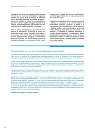 62
Plan Nacional de Desarrollo 2017-2021-Toda una Vida
genéricas diversas, de las culturas urbanas, entre otras. En esta
misma línea, se promueven las potencialidades y expresiones
artísticas; los espacios físicos y simbólicos de intercambio
cultural; los saberes ancestrales, su ritualidad, las plantas e
instrumentos simbólicos de poder y la memoria histórica que
guardan; el patrimonio tangible e intangible relacionado con las
personas, comunidades y colectivos. Todo esto forma parte de la
materialización del proyecto plurinacional e intercultural.
Entre las acciones planteadas para su ejecución se encuentra
fomentar el multilingüismo, no solo con el enfoque a la
preservación de las lenguas ancestrales, sino también a
la vinculación con el mundo, con la universalidad. En una
sociedad del conocimiento, el lenguaje tiene relación con
las nuevas tecnologías de la información y la comunicación
(lenguajes audiovisuales, informáticos, entre otros); es decir,
el conocimiento articulado a la vida y el multilingüismo
como factor para el desarrollo de capacidades prácticas
para actuar en el mundo.
De allí que las diversas representaciones culturales, expresiones
y saberes; la preservación de la memoria colectiva; el
fortalecimiento organizativo comunitario; la gestión y el
emprendimiento en procesos conjuntos de creación, producción
y circulación artística y cultural son apuestas por la ‘economía
naranja’ (Buitrago y Duque, 2013), que está basada en la
creatividad. El intercambio de relaciones democráticas y
armónicas de saberes pertinentes y contextualizados; el libre
desarrollo de la personalidad y proyectos de vida, constituyen
vínculos entre la cultura y su contribución positiva a un modelo
propio de desarrollo humano y sostenible,propio de los colectivos
que componen este país.
Prioridades ciudadanas en el marco de la construcción del Estado plurinacional e intercultural
Como resultado del proceso participativo se identificó que para la ciudadanía es de vital importancia el reconocimiento de la diversidad
como base para el desarrollo de una sociedad justa, equitativa y solidaria. Por lo tanto, las diferencias de género, socioeconómicas,
intergeneracionales, étnicas, de discapacidad, por movilidad, entre otras, no deben impedir que las personas gocen de sus derechos.
De este modo, la población ecuatoriana comprende que alcanzar el desarrollo social, político y económico sostenible no será posible sin
la integración social e igualdad de condiciones para los grupos vulnerables, de atención prioritaria e históricamente excluidos. Es por esto
por lo que se demanda la concentración de esfuerzos en la erradicación de la discriminación y exclusión en todas sus manifestaciones,
especialmente el racismo, xenofobia y homo-transfobia.
Asimismo, existe interés en fortalecer y afianzar el sentido de pertenencia basado en una sociedad heterogénea, es decir, en las múltiples
manifestaciones culturales existentes en nuestro país, demostrando la riqueza cultural, creativa, estética (individual y colectiva) que
caracteriza al Ecuador.
La articulación territorial multinivel y el sistema de educación intercultural constituyen pilares fundamentales para construir una nación
basada en la plurinacionalidad e interculturalidad, a través de la memoria colectiva, la historia y las dinámicas demográficas que han
otorgado al país el carácter de megadiverso. En el marco de la pluriculturalidad e interculturalidad, existen motivaciones por salvaguardar
los territorios ancestrales, mediante la conservación y revitalización del patrimonio cultural (material e inmaterial) y natural.
Finalmente, el interés por contar con espacios de encuentro común entre grupos diversos constituye un elemento importante para lograr
la cohesión social, desarrollar actitudes de pertenencia y respeto para la convivencia comunitaria, fomentar la asociatividad y legitimar
los espacios de organización y participación, empezando, así, la construcción colectiva de espacios propicios para la promoción de artes,
culturas y nuevas memorias colectivas e individuales.
Sistematización de Foros Ciudadanos-Senplades
 