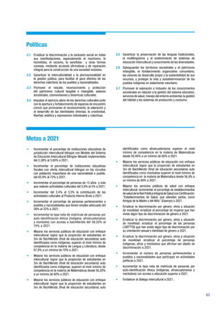 63
Políticas
2.1	 Erradicar la discriminación y la exclusión social en todas
sus manifestaciones, especialmente el machismo, la
homofobia, el racismo, la xenofobia y otras formas
conexas, mediante acciones afirmativas y de reparación
integral para la construcción de una sociedad inclusiva.
2.2	 Garantizar la interculturalidad y la plurinacionalidad en
la gestión pública, para facilitar el goce efectivo de los
derechos colectivos de los pueblos y nacionalidades.
2.3	Promover el rescate, reconocimiento y protección
del patrimonio cultural tangible e intangible, saberes
ancestrales, cosmovisiones y dinámicas culturales.
2.4	 Impulsar el ejercicio pleno de los derechos culturales junto
con la apertura y fortalecimiento de espacios de encuentro
común que promuevan el reconocimiento, la valoración y
el desarrollo de las identidades diversas, la creatividad,
libertad, estética y expresiones individuales y colectivas.
2.5	 Garantizar la preservación de las lenguas tradicionales,
el multilingüismo y el sostenimiento de sistemas de
educación intercultural y conocimiento de las diversidades.
2.6	 Salvaguardar los territorios ancestrales y el patrimonio
intangible, el fortalecimiento organizativo comunitario,
las visiones de desarrollo propio y la sostenibilidad de sus
recursos, y proteger la vida y autodeterminación de los
pueblos indígenas en aislamiento voluntario.
2.7	 Promover la valoración e inclusión de los conocimientos
ancestrales en relación a la gestión del sistema educativo,
servicios de salud,manejo del entorno ambiental,la gestión
del hábitat y los sistemas de producción y consumo.
Metas a 2021
•	 Incrementar el porcentaje de instituciones educativas de
jurisdicción intercultural bilingüe con Modelo del Sistema
de Educación Intercultural Bilingüe–Moseib implementado
del 2,38% al 3,80% a 2021.
•	 Incrementar el porcentaje de instituciones educativas
fiscales con oferta intercultural bilingüe en los circuitos
con población mayoritaria de una nacionalidad o pueblo,
del 65,9% al 75% a 2021.
•	 Incrementar el porcentaje de personas de 15 años y más
que realizan actividades culturales del 3,9% al 5% a 2021.
•	 Incrementar del 2,4% al 3,5% la contribución de las
actividades culturales al Producto Interno Bruto a 2021.
•	 Incrementar el porcentaje de personas pertenecientes a
pueblos y nacionalidades que tienen empleo adecuado del
26% al 32% a 2021.
•	 Incrementar la tasa neta de matrícula de personas por
auto-identificación étnica (indígena, afroecuatorianos
y montubio) con acceso a bachillerato del 58,20% al
70% a 2021.
•	 Mejorar los servicios públicos de educación con enfoque
intercultural: lograr que la proporción de estudiantes en
3ro de Bachillerato (final de educación secundaria) auto
identificados como indígenas, superen el nivel mínimo de
competencia en la materia de Lengua y Literatura, desde
67,9% a un mínimo de 70% a 2021.
•	 Mejorar los servicios públicos de educación con enfoque
intercultural: lograr que la proporción de estudiantes en
3ro de Bachillerato (final de educación secundaria) auto
identificados como indígenas, superen el nivel mínimo de
competencia en la materia de Matemáticas desde 56,20%
a un mínimo de 60% a 2021.
•	 Mejorar los servicios públicos de educación con enfoque
intercultural: lograr que la proporción de estudiantes en
3ro de Bachillerato (final de educación secundaria) auto
identificados como afroecuatorianos superen el nivel
mínimo de competencia en la materia de Matemáticas
desde 50,40% a un mínimo de 60% a 2021.
•	 Mejorar los servicios públicos de educación con enfoque
intercultural: lograr que la proporción de estudiantes en
3ro de Bachillerato (final de educación secundaria) auto
identificados como montubios superen el nivel mínimo de
competencia en la materia de Matemática desde 56,9% a
un mínimo de 60% a 2021.
•	 Mejorar los servicios públicos de salud con enfoque
intercultural: incrementar el porcentaje de establecimientos
desaluddelaRedPúblicaIntegraldeSaludconCertificación:
“Establecimientos de Salud, que atienden partos, como
Amigos de la Madre y del Niño” (Esamyn) a 2021.
•	 Erradicar la discriminación por género, etnia y situación
de movilidad: erradicar el porcentaje de mujeres que han
vivido algún tipo de discriminación de género a 2021.
•	 Erradicar la discriminación por género, etnia y situación
de movilidad: erradicar el porcentaje de las personas
LGBTTTIQ que han vivido algún tipo de discriminación por
su orientación sexual e identidad de género a 2021.
•	 Erradicar la discriminación por género, etnia y situación
de movilidad: erradicar el porcentaje de personas
indígenas, afros y montubios que afirman ser objeto de
discriminación a 2021.
•	 Incrementar el número de personas pertenecientes a
pueblos y nacionalidades que participan en actividades
políticas a 2021.
•	 Incrementar la tasa neta de matrícula de personas por
auto-identificación étnica (indígenas, afroecuatorianos y
montubios) con acceso a educación superior a 2021.
•	 Fortalecer el diálogo intercultural a 2021.
 