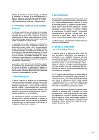 69
Ministerio de Ambiente, la Secretaría del Agua, el Ministerio
de Salud Pública, el Ministerio de Agricultura y Ganadería, los
Gobiernos Autónomos Descentralizados, las Juntas de Agua y
Regantes, el Banco de Desarrollo, el Ministerio de Economía y
Finanzas y el Ministerio de Electricidad y Energía Renovable.
6. Prevención y control del uso y consumo
de drogas
La acelerada evolución de una sociedad que intenta adaptarse
a la modernización ha permitido identificar la problemática
del impacto que provoca la venta y el consumo de drogas en
nuestro entorno; con base en estos acontecimientos, se busca
implementar estrategias que permitan fortalecer la prevención
integral, el control y la reducción de la oferta.
En este sentido, la prevención integral y el control del fenómeno
socio-económico de las drogas es una política prioritaria, cuyo
objetivo general es evitar, retrasar y reducir las consecuencias de
carácter sanitario, económico, social y de seguridad ciudadana
del consumo de drogas con un enfoque de salud pública y de
derechos humanos; el énfasis está en la prevención y promoción
de la construcción de proyectos de vida basados en una
educación en valores a nivel integral, fomentando así la toma de
decisiones de manera consciente, corresponsable y autónoma, y,
a su vez, impulsando una formación cultural con actividades de
recreación, ocio y esparcimiento.
La prevención y control de la venta y consumo de drogas requiere
las intervenciones de la Secretaría Técnica de Drogas, el Ministerio
de Educación, el Ministerio de Salud Pública, el Ministerio de
Justicia, Derechos Humanos y Cultos, los Gobiernos Autónomos
Descentralizados, el Ministerio del Deporte, el Instituto Nacional de
Estadística y Censos y del Ministerio del Interior.
7. Reverdecer el país
El derecho a vivir en un ambiente sano y ecológicamente
equilibrado es indispensable para el desarrollo humano, por lo
que esta intervención busca revertir la pérdida de cobertura
forestal y la degradación de los bosques, así como fortalecer el
desarrollo sostenible e implementar políticas que promuevan la
conservación del patrimonio natural, mediante buenas prácticas
que aporten a la reducción de la contaminación, la mitigación y
adaptación a los efectos del cambio climático.
Esta intervención se alcanzará con acciones coordinadas y
articuladas entre: el Ministerio del Ambiente, el Ministerio de
Agricultura y Ganadería, el Instituto Nacional de Biodiversidad;
la Agenda Nacional de Investigaciones, la Red Nacional de
Investigaciones, Biotecnología y Asobanca.
8. Banco del Pueblo
Elaccesorestringidoacréditosparaciertossectoreshasidounode
los limitantes para la generación de proyectos de emprendimiento,
por lo que esta intervención facilitará la obtención de créditos
de manera ágil y oportuna, en condiciones favorables de plazo y
tasas de interés. El Banco del Pueblo está orientado a beneficiar
principalmente a mujeres, jóvenes emprendedores, migrantes,
comerciantes informales, pequeños y medianos productores
de manera individual y/o asociativa, así como a proporcionar el
financiamiento de los programas “Casa para Todos”, “Minga
agropecuaria” e “Impulso Joven”, acelerar la entrega de los
recursos a quienes más lo necesitan, y producir más y mejor.
Los actores claves para el cumplimiento de esta intervención son:
BanEcuador y Banco del Pueblo.
9. Plan para la Erradicación
de la Violencia de Género
La tolerancia social de la violencia de género –sobre todo
contra las mujeres–, tanto histórica como actualmente, ha
desembocado en una impasibilidad colectiva que potencia la
reproducción de esta conducta de manera cada vez más profusa.
La conducta violenta hacia las mujeres y su naturalización e
impunidad se afianzan en el convencimiento de que mujeres y
hombres no pueden vivir en igualdad de condiciones y derechos
porque son diferentes. Desde este convencimiento, los roles y
estereotipos de género se asumen como realidades inmutables
con consecuencias inaceptables.
Para dar respuesta a esta problemática, el Gobierno Nacional,
mediante el Plan para la Erradicación de laViolencia de Género,ha
iniciado un proceso de transformación del Estado para asegurar
que el sistema de justicia y de protección integral, adecuada
y especializada, transformen los patrones socioculturales que
naturalizan la violencia, para lo cual se busca el fortalecimiento
de las relaciones intrafamiliares, grupales y comunitarias.
La erradicación de la violencia de género se logrará con acciones
coordinadas y articuladas entre: el Ministerio de Justicia,
Derechos Humanos y Cultos, la Secretaría Técnica Plan Toda una
Vida, el Ministerio de Educación, el Ministerio de Salud Pública,
la función Judicial, el Consejo Nacional para la Igualdad, los
Gobiernos Autónomos Descentralizados, el Instituto Nacional
de Estadística y Censos, el Ministerio de Inclusión Económica y
Social y el Ministerio del Interior.
 