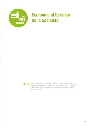 71
Economía al Servicio
de la Sociedad
Eje 2: Nuestro sistema económico es social y solidario. La economía está al servicio de
la población para garantizar los derechos y en ella interactúan los subsistemas
público, privado, y popular y solidario; los tres requieren incentivos y regulación
del aparato público.
 