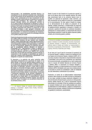 75
internacionales y las rentabilidades sectoriales llevaron a la
consolidación de una estructura productiva poco diversificada,
con una concentración de las exportaciones en pocos productos
(Cepal, 2016), caracterizada por la baja incorporación de valor
agregado. Durante el último decenio, la exportación de productos
con intensidad tecnológica23
alta, media o baja, basados en
recursos naturales, alcanzó una participación promedio de
35,7% sobre el total de exportaciones no petroleras; es decir, la
economía del país basa su dinamismo en la producción de bienes
primarios. Por lo tanto, es necesario trabajar en el fortalecimiento
de cadenas productivas para potenciar la producción con alta
intensidad tecnológica y valor agregado incorporado, para
generar trabajo a través del fortalecimiento de la economía social
del conocimiento y la creación de ecosistemas de innovación y
emprendimiento, y para la vinculación de la estrategia productiva
con la política activa de empleo.
Elsectordeinfraestructurahasidounodelosprincipalesbeneficiarios
de la política pública de inversión y ha servido para crear las bases
del crecimiento económico del país. Sectores como transporte
(modos y medios),electricidad,agua,minería,telecomunicaciones e
hidrocarburos experimentaron mejoras sustanciales,si se comparan
con la infraestructura existente en los años anteriores a 2007. Esto
dio paso a la denominada ‘plataforma de condiciones generadas’
para la competitividad sistémica (Ministerio de Industrias y
Productividad, 2017). Adicionalmente, el Estado ha realizado una
inversión de US$ 7 001 millones en 1 105 proyectos de inversión
en el sector productivo, entre 2013 y 2017 (MCPEC, 2017), que han
servido para crear las bases del crecimiento económico del país. En
consecuencia, el reto es generar la sostenibilidad que requiere el
sector para mantener dicha infraestructura, especialmente la vial,
trabajando en conjunto con el sector privado.
El dinamismo y la evolución del sector productivo están
relacionados directamente con la generación de empleo. En la
última década, si bien se han aplicado políticas públicas con el
fin de mejorar las condiciones de trabajo y fortalecer el empleo,
aún existen tareas pendientes que deben ser tomadas en cuenta
para reducir el subempleo, reconocer y actuar sobre el aporte
del trabajo no remunerado del hogar, ampliar las oportunidades
laborales para los jóvenes y acortar la brecha existente en la tasa
de ocupación adecuada e inadecuada entre área rural y urbana,
además de otras brechas debidas a características, condiciones
y pertinencias específicas de las personas trabajadoras. En
este sentido, es importante desarrollar las competencias que se
necesitan para el empleo digno y el emprendimiento, mientras
se promueve el crecimiento económico inclusivo, que enlace la
educación superior tecnológica con las aptitudes productivas de
los territorios (Unesco, 2016).
23 Define el contenido tecnológico dentro de un producto.
Desde el punto de vista sectorial en la producción agrícola, si
bien en los últimos años se han realizado avances, aún existe
baja productividad tanto en los productos básicos como en
aquellos con potencial de exportación; existe, asimismo, una
alta concentración de los medios de producción y vulnerabilidad
en la comercialización. Por ello, queda el desafío de trabajar
en la democratización de los medios de producción de las
distintas unidades productivas; el fortalecimiento de programas
de asistencia técnica, capacitación e innovación; el impulso a la
promoción y apertura de mercados en condiciones favorables y
participación en compras públicas y el mejoramiento del acceso al
financiamiento productivo a través del sistema financiero público,
privado y de la economía popular y solidaria.
Es por esto por lo que el país ha reconocido la importancia de
la economía popular y solidaria a través de la aprobación de la
Ley Orgánica de la Economía Popular y Solidaria (LOEPS, 2011),
que busca impulsar el desarrollo de emprendimientos inclusivos
y sustentables como parte de los subsistemas que interactúan
en la economía del país, acompañados de un marco institucional
como la creación del Instituto Nacional de Economía Popular
y Solidaria (IEPS), la Corporación de Finanzas Populares y
Solidarias (Conafips) y la Superintendencia de Economía Popular
y Solidaria (SEPS).No obstante,este nuevo marco institucional aún
se encuentra en proceso de consolidación y debe ser fortalecido
sin crear distorsiones e ineficiencias en la economía.
Finalmente, el cambio de la institucionalidad implementado
durante la última década ha permitido promover la participación
de una mayor cantidad de grupos usualmente relegados en la
toma de decisiones del país (mujeres,personas con discapacidad,
jóvenes, adultos mayores, etc.) y esto ha representado mejoras
estructurales en la sociedad. Si bien los resultados son positivos,
es necesario fortalecer aún más la institucionalidad para reducir
las distorsiones de la intermediación y asegurar la transparencia y
eficiencia de los mercados,mediante el fomento de la competencia
en igualdad de condiciones y oportunidades
“ (…) se requiere trabajo en conjunto entre el Gobierno,
empresa y universidad”. (Aporte Diana Peralta, Pichincha.
Portal Plan para Todos).
“La forma de consolidar la sostenibilidad de una economía es
apoyar y fortalecer al sector productivo, al sector empresarial,
la pequeña empresa y negocios, el emprendimiento, con
políticas desde el Estado que faciliten su implementación y
desarrollo, la capacitación y financiamiento…” (Aportes Milton
Logroño, Pichincha. Portal Plan para Todos).
 