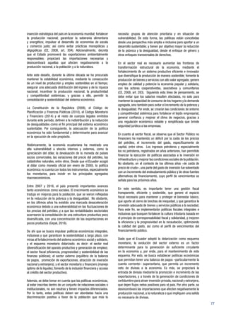 77
inserción estratégica del país en la economía mundial; fortalecer
la producción nacional; garantizar la soberanía alimentaria
y energética; impulsar el desarrollo de economías de escala
y comercio justo; así como evitar prácticas monopólicas y
oligopólicas (CE, 2008, art. 304). Adicionalmente, decreta
que el Estado promoverá las exportaciones ambientalmente
responsables; propiciará las importaciones necesarias y
desincentivará aquellas que afecten negativamente a la
producción nacional, a la población y a la naturaleza.
Ante este desafío, durante la última década se ha procurado
mantener la estabilidad económica, mediante la consecución
de un nivel de producción y empleo sostenibles en el tiempo;
asegurar una adecuada distribución del ingreso y de la riqueza
nacional; incentivar la producción nacional, la productividad
y competitividad sistémicas; y gracias a ello, permitir la
consolidación y sostenibilidad del sistema económico.
La Constitución de la República (2008), el Código de
Planificación y Finanzas Públicas (2010), el Código Monetario
y Financiero (2014) y el resto de cuerpos legales emitidos
durante este período, definen a la redistribución y la reducción
de desigualdades como el fin principal del sistema económico
sustentable. Por consiguiente, la adecuación de la política
económica ha sido fundamental y determinante para avanzar
en la ejecución de este propósito.
Históricamente, la economía ecuatoriana ha mostrado una
alta vulnerabilidad a shocks internos y externos, como la
apreciación del dólar, la devaluación de la moneda de países
socios comerciales, las variaciones del precio del petróleo, las
catástrofes naturales, entre otros. Desde que el Ecuador acogió
al dólar como moneda oficial (en enero de 2000), la política
económica no cuenta con todos los instrumentos, especialmente
los monetarios, para incidir en los principales agregados
macroeconómicos.
Entre 2007 y 2016, el país presentó importantes avances
tanto económicos como sociales. El crecimiento económico se
tradujo en mejoras para la población, que se vieron reflejadas
en la reducción de la pobreza y la desigualdad. No obstante,
en los últimos años ha existido una marcada desaceleración
económica debido a una vulnerabilidad en las fluctuaciones de
los precios del petróleo, y a que las rentabilidades sectoriales
acarrearon la consolidación de una estructura productiva poco
diversificada, con una concentración de las exportaciones en
pocos productos (Cepal, 2016).
De ahí que se busca impulsar políticas económicas integrales,
inclusivas y que garanticen la sostenibilidad a largo plazo, con
miras al fortalecimiento del sistema económico social y solidario,
y el esquema monetario dolarizado; es decir: el sector real
(diversificación del aparato productivo y generación de empleo);
el sector fiscal (eficiencia, progresividad y sostenibilidad de las
finanzas públicas); el sector externo (equilibrio de la balanza
de pagos, promoción de exportaciones, atracción de inversión
nacional y extranjera); y el sector monetario y financiero (manejo
óptimo de la liquidez, fomento de la inclusión financiera y acceso
al crédito del sector productivo).
Además, se debe tomar en cuenta que las políticas económicas,
al estar inscritas dentro de un conjunto de relaciones sociales e
institucionales, no son neutras y tienen impactos diferenciados.
Por lo tanto, estas políticas deben ser abordadas hacia una
discriminación positiva a favor de la población que más lo
necesita: grupos de atención prioritaria y en situación de
vulnerabilidad. De esta forma, las políticas están concebidas
desde una perspectiva más amplia e inclusiva para aportar a un
desarrollo sustentable; y tienen por objetivo mayor la reducción
de la pobreza y la desigualdad, desde el enfoque de género y
otros enfoques transversales de derechos.
En el sector real es necesario aumentar las fronteras de
transformación estructural de la economía, mediante el
fortalecimiento de un sistema productivo eficiente e innovador
que diversifique la producción de manera sostenible; fomente la
producción de bienes y servicios con alto valor agregado; genere
empleo de calidad y potencie la economía popular y solidaria,
con los actores cooperativistas, asociativos y comunitarios
(CE, 2008, art. 283). Siguiendo esta línea de pensamiento, se
debe evitar que los salarios resulten afectados, no solo para
mantener la capacidad de consumo de los hogares y la demanda
agregada, sino también para evitar el incremento de la pobreza y
la desigualdad. Por ende, se crearán las condiciones de entorno
y competitividad sistémica para fortalecer el tejido empresarial,
generar confianza y mejorar el clima de negocios, gracias a
una regulación económica estable y simplificada que brinde
seguridad jurídica a las empresas.
En cuanto al sector fiscal, se observa que el Sector Público no
Financiero ha mantenido un déficit por la caída de los precios
del petróleo, el incremento del gasto, específicamente de
capital, entre otros. Los ingresos petroleros y especialmente
los no petroleros, registrados en años anteriores, han permitido
financiar la ejecución de políticas asociadas a la inversión en
infraestructura y mejorar las condiciones sociales de la población.
No obstante, en el contexto de los últimos años –de caída de
precio de crudo–, una parte del gasto de inversión fue solventado
con un incremento del endeudamiento público y de otras fuentes
alternativas de financiamiento, cuyo perfil de vencimientos se
señala para los próximos años.
En este sentido, es importante tener una gestión fiscal
transparente, eficiente y sostenible, que genere el espacio
fiscal necesario para mantener y proteger el bienestar básico,
que aporte al cierre de brechas de inequidad, y que garantice la
provisión adecuada de bienes y servicios públicos a la sociedad.
Para este fin, se implementarán políticas fiscales integrales e
inclusivas que busquen fortalecer la cultura tributaria basada en
el principio de corresponsabilidad fiscal y solidaridad, y mejoren
la eficiencia y la progresividad en la recaudación, optimizando
la calidad del gasto, así como el perfil de vencimientos del
financiamiento público.
Dado que el Ecuador adoptó la dolarización como esquema
monetario, la evolución del sector externo es un factor
determinante para la generación de suficiente circulante
en la economía y, por ende, para el mantenimiento de este
esquema. Por esto, se busca establecer políticas económicas
que permitan tener una balanza de pagos –particularmente la
cuenta corriente– superavitaria, que permita un incremento
neto de divisas a la economía. Es más, se propiciará la
entrada de divisas mediante la promoción e incremento de las
exportaciones, y a través de la generación de condiciones de
certidumbre para atraer inversión privada,nacional y extranjera,
que dejen flujos netos positivos para el país. Por otra parte, se
desincentivará las importaciones que afecten negativamente la
producción nacional, a la naturaleza o que impliquen una salida
no necesaria de divisas.
 