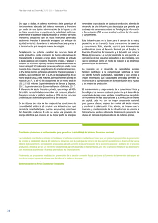 78
Plan Nacional de Desarrollo 2017-2021-Toda una Vida
Sin lugar a dudas, el sistema económico debe garantizar el
funcionamiento adecuado del sistema monetario y financiero
por medio de una óptima administración de la liquidez y de
los flujos económicos, precautelando la estabilidad sistémica,
promoviendo el acceso de toda la población al crédito y servicios
financieros, asegurando que los flujos financieros generados
localmente financien el desarrollo endógeno con enfoque de
equidad territorial, y fomentando la inclusión financiera gracias a
la bancarización y el manejo de nuevas tecnologías.
Paralelamente, se pretende canalizar los recursos hacia el
sector productivo, con la promoción de fuentes alternativas de
financiamiento e inversión a largo plazo, mientras se articula
la banca pública con el sistema financiero privado, y popular y
solidario.Laeconomíapopularysolidariadebeserrevalorizadade
manera integral:5,9 millones de personas participan en ella como
muestra de su relevancia y significancia.En el sistema financiero,
el 4% de los clientes pertenecen al sistema financiero popular y
solidario, que contribuyen con el 2,2% de las captaciones de un
monto total de US$ 33 248 millones, correspondientes al mes de
mayo de 2017, y el 4% de colocaciones de un monto total de
US$ 23 555 millones (Superintendencia de Bancos y Seguros,
2017; Superintendencia de Economía Popular y Solidaria, 2017).
A diferencia del sector financiero privado, que entrega el 80%
del crédito para actividades comerciales y de consumo, el sector
financiero popular y solidario destina el 70% de los recursos
crediticios para actividades productivas y de consumo.
En los últimos diez años se han mejorado las condiciones de
competitividad sistémica al construir una infraestructura que
permite la conectividad (vías, puertos, aeropuertos) como base
del desarrollo productivo. A esto se suma una provisión de
energía eléctrica que proviene, en su mayor parte, de energías
renovables y que abarata los costos de producción, además del
desarrollo de una infraestructura tecnológica que permite que
cada vez más personas accedan a lasTecnologías de Información
y Comunicación (TIC) y a sus amplios beneficios de información
y conocimiento.
Esta infraestructura es la base para el cambio de la matriz
productiva, en su transición hacia una economía de servicios
y conocimiento. Esto, además, aportará para intervenciones
emblemáticas como el Acuerdo Nacional por el Empleo, la
Inversión Productiva, la Innovación y la Inclusión, así como la
Minga Agropecuaria. La red vial construida no solo permite un
ágil acceso de los pequeños productores a los mercados, sino
que se constituye como un medio de inclusión a las dinámicas
productivas de los territorios.
La inversión en el desarrollo de capacidades sociales
también contribuye a la competitividad sistémica al tener
un talento humano participativo, capacitado y con acceso a
mayor información. Las capacidades generadas permiten su
incorporación a oportunidades en la redistribución de la riqueza
y los medios de producción.
El mantenimiento y mejoramiento de la conectividad física y
tecnológica, los menores costos de producción y el desarrollo de
capacidades locales, crean ventajas competitivas que permitirán
un incremento en las exportaciones y la producción de bienes
de capital, cada vez con un mayor componente nacional,
para generar divisas, mejorar las cuentas del sector externo
y mantener la dolarización. Esto, además, se favorece con la
inversión y mantenimiento de la infraestructura en minería e
hidrocarburos, sectores altamente dinámicos de generación de
divisas en tiempos de precios altos de las materias primas.
Prioridades ciudadanas e institucionales para garantizar la estabilidad del sistema financiero nacional
La ciudadanía manifiesta su interés en fortalecer el sistema económico mediante acciones que, en primer lugar, permitan la generación
de empleo y estabilidad laboral. El sistema se dinamiza con la participación directa de los agentes económicos a través de la fuerza
laboral. Adicionalmente, se realizaron propuestas para el aumento de la participación de la economía popular y solidaria en el proceso
productivo, debido a que es un elemento fundamental para el desarrollo de los territorios, por ello se propone fortalecer su desempeño
con incentivos económicos y fuentes alternativas de financiamiento.
Finalmente, se propusieron medidas de prevención de la elusión y evasión fiscal, así como el fomento de la inversión extranjera en
pro de un mayor ingreso de divisas que fortalezca la balanza de pagos.
Sistematización de Foros Ciudadanos-Senplades
 