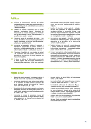 79
Políticas
4.1	 Garantizar el funcionamiento adecuado del sistema
monetario y financiero a través de la gestión eficiente de la
liquidez,contribuyendoalasostenibilidadmacroeconómica
y al desarrollo del país.
4.2	Canalizar los recursos económicos hacia el sector
productivo, promoviendo fuentes alternativas de
financiamiento y la inversión a largo plazo, con articulación
entre la banca pública, el sector financiero privado y el
sector financiero popular y solidario.
4.3	 Promover el acceso de la población al crédito y a los
servicios del sistema financiero nacional, y fomentar la
inclusión financiera en un marco de desarrollo sostenible,
solidario y con equidad territorial.
4.4	 Incrementar la recaudación, fortalecer la eficiencia y
profundizar la progresividad del sistema tributario, la
lucha contra la evasión y elusión fiscal, con énfasis en la
reducción del contrabando y la defraudación aduanera.
4.5	 Profundizar el equilibrio, la progresividad, la calidad
y la oportunidad del gasto público, optimizando la
asignación de recursos con un manejo sostenible del
financiamiento público.
4.6	 Fortalecer el sistema de dolarización, promoviendo
un mayor ingreso neto de divisas; fomentando la
oferta exportable no petrolera, el flujo neto positivo de
financiamiento público y atrayendo inversión extranjera
directa para garantizar la sostenibilidad de la balanza
de pagos.
4.7	 Incentivar la inversión privada nacional y extranjera
de largo plazo, generadora de empleo y transferencia
tecnológica, intensiva en componente nacional y con
producción limpia; en sus diversos esquemas, incluyendo
mecanismos de asociatividad y alianzas público-privadas,
con una regulación previsible y simplificada.
4.8	 Incrementar el valor agregado y el nivel de componente
nacional en la contratación pública, garantizando mayor
participación de las MIPYMES y de los actores de la
economía popular y solidaria.
4.9	 Fortalecer el apoyo a los actores de la economía popular
y solidaria mediante la reducción de trámites, acceso
preferencial a financiamiento y a contratación pública,
para su inclusión efectiva en la economía.
4.10	 Promover la competencia en los mercados a través de una
regulación y control eficientes de prácticas monopólicas,
concentración del poder y fallas de mercado, que generen
condiciones adecuadas para el desarrollo de la actividad
económica, la inclusión de nuevos actores productivos y el
comercio justo, que contribuyan a mejorar la calidad de los
bienes y servicios para el beneficio de sus consumidores.
Metas a 2021
•	 Mantener el ratio de la especie monetaria en relación al
Producto Interno Bruto en alrededor de 15,64% a 2021.
•	 Aumentar el ratio del monto total de operaciones activas
en los segmentos de crédito comercial y productivo del
sector financiero nacional con respecto del Producto
Interno Bruto de 12,1% a 15,2% a 2021.
•	 Aumentar el ratio de monto total de operaciones activas en
el segmento de vivienda de interés público en relación al
monto total de operaciones activas destinadas a vivienda
del 12,6% al 20% a 2021.
•	 Incrementar el número de operaciones nuevas del
segmento de microcrédito en relación al número total de
nuevas operaciones del Sistema Financiero Nacional del
10,34% a 11,44% a 2021.
•	 Disminuir el déficit del Sector Público No Financiero a al
menos -0,41% en 2021.
•	 Incrementar el Saldo de la Balanza Comercial en relación
al Producto Interno Bruto de 1,26% a 1,65% a 2021.
•	 Incrementar la participación de la Economía Popular y
Solidaria en el monto de la contratación pública a 2021.
•	 Aumentar el porcentaje de compras totales que realizan
los supermercados y/o similares a los actores de la
Economía Popular y Solidaria, artesanos, micro y pequeños
y medianos proveedores nacionales a 2021.
•	 Aumentar la recaudación de tributos directos en relación al
total de la recaudación de tributos a 2021.
•	 Mantener el ratio de recaudación neta de tributos sobre el
Producto Interno Bruto a 2021.
 