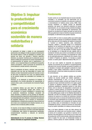 80
Plan Nacional de Desarrollo 2017-2021-Toda una Vida
Objetivo 5: Impulsar
la productividad
y competitividad
para el crecimiento
económico
sostenible de manera
redistributiva y
solidaria
La generación de trabajo y empleo es una preocupación
permanente en los diálogos. En ellos se propone la dinamización
del mercado laboral a través de tipologías de contratos para
sectores que tienen una demanda y dinámica específica.
Asimismo, se proponen incentivos para la producción que van
desde el crédito para la generación de nuevos emprendimientos;
el posicionamiento de sectores como el gastronómico y el
turístico –con un especial énfasis en la certificación de pequeños
actores comunitarios–; hasta la promoción de mecanismos de
comercialización a escala nacional e internacional.
Sobre la contratación de bienes y servicios, hubo recurrentes
propuestas para que esta sea desarrollada de manera más
inclusiva; es decir, favoreciendo la producción nacional, la mano
de obra local, la producción de la zona, con especial énfasis
en los sectores sociales más vulnerables de la sociedad y la
economía.
Asimismo, se ha destacado la importancia de fortalecer la
asociatividad y los circuitos alternativos de cooperatividad, el
comercio ético y justo, y la priorización de la Economía Popular
y Solidaria.
La ciudadanía destaca que para lograr los objetivos de
incrementar la productividad, agregar valor, innovar y ser
más competitivo, se requiere investigación e innovación para
la producción, transferencia tecnológica; vinculación del
sector educativo y académico con los procesos de desarrollo;
pertinencia productiva y laboral de la oferta académica, junto con
la profesionalización de la población; mecanismos de protección
de propiedad intelectual y de la inversión en mecanización,
industrialización e infraestructura productiva. Estas acciones van
de la mano con la reactivación de la industria nacional y de un
potencial marco de alianzas público-privadas.
En resumen, en las mesas de diálogo se propone la promoción
y ampliación de mecanismos y acuerdos comerciales bilaterales
y multilaterales, bajo criterios de negociaciones equilibradas,
complementación económica y reducción de asimetrías
comerciales.
Sistematización de los 23 procesos de Diálogo Nacional.
Sistema informático de seguimiento-Senplades.
Fundamento
Ecuador cuenta con una importante base de recursos naturales,
renovables y no renovables, que han determinado que su
crecimiento económico se sustente en la extracción, producción
y comercialización de materias primas (Larrea, 2006). Estos
recursos impulsaron un modesto proceso de desarrollo
productivo, que generó una estructura productiva de escasa
especialización, con una industria de bajo contenido tecnológico
y un sector de servicios dependiente de importaciones. Esta
situación se recrudeció por la captura del poder por parte de las
élites que gobernaron el país en beneficio de grupos económicos
aventajados, en detrimento de las grandes mayorías.
A partir de 2007, se inició un proceso político que cambió estas
relaciones de poder, gracias a la Constitución aprobada en 2008.
Allí se indica que uno de los objetivos del régimen de desarrollo
es “construir un sistema económico, justo, democrático,
productivo, solidario y sostenible basado en la distribución
igualitaria de los beneficios del desarrollo, de los medios de
producción y en la generación de trabajo digno y estable” (CE,
2008, art. 276, núm. 2). Con ello presente, el Estado recuperó
su rol estratégico en el desarrollo del país, dejando atrás la
sociedad de mercado, para construir una sociedad con mercado,
incluyente, que procure el bienestar y la prosperidad por medio
de una adecuada generación y distribución de la riqueza. Como
lo señaló el Programa de Gobierno, “el mercado es nuestro
servidor, no nuestro patrón” (Movimiento Alianza PAIS, 2017, 5).
De ahí que como objetivo de desarrollo nos proponemos
impulsar una economía que se sustente en el aprovechamiento
adecuado de los recursos naturales, que guarde el equilibrio con
la naturaleza e incorpore valor agregado a productos de mayor
cantidad y mejor calidad; involucrando a todos los actores y
democratizando, a más de los medios de producción, los medios
de comercialización.
En esta dirección, se han aplicado medidas que permiten
movilizar los recursos sociales que estaban capturados y
utilizados ineficientemente, lo que, a su vez, ha permitido
potenciar la inversión pública, al punto que Ecuador fue uno de
los países de mayor crecimiento económico en la región; aquello
se expresó en beneficios directos para su población. Estas
condiciones posibilitaron importantes avances en esta última
década, como la reducción de desigualdad, la disminución de
la pobreza y extrema pobreza, el incremento del empleo y la
cobertura de la seguridad social. Por lo tanto, es necesario seguir
con estas políticas para cumplir con los Objetivos Nacionales de
Desarrollo y los ODS. Sin embargo, aunque en la última década
contamos con avances en la creación de condiciones y factores
necesarios para iniciar un proceso de transformación productiva,
el crecimiento sigue dependiendo de la extracción de recursos
naturales no renovables y de la producción de materias primas
que, en ambos casos, se comercializan en mercados con gran
inestabilidad de precios, y afectan los términos de intercambio,
lo que los vuelven vulnerables en la balanza comercial del país.
Pese a los logros obtenidos, el país aún debe alcanzar las
condiciones que anhela para una economía social y solidaria
al servicio de la sociedad y que garantice el ejercicio de los
derechos. Para este gobierno, el ser humano no es un factor más
de la producción,es el fin mismo de ésta,y debe tener supremacía
sobre el capital. Por esta razón, es fundamental erradicar la
pobreza y extrema pobreza de manera sostenible, a través de
 
